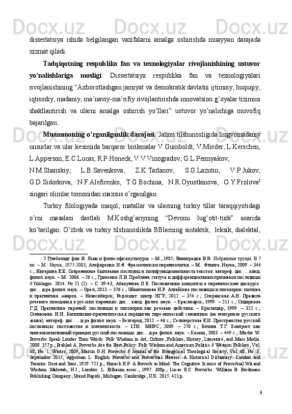 dissertatsiya   ishida   belgilangan   vazifalarni   amalga   oshirishda   muayyan   darajada
xizmat qiladi. 
Tadqiqotning   respublika   fan   va   texnologiyalar   rivojlanishining   ustuvor
yo’nalishlariga   mosligi .   Dissertatsiya   respublika   fan   va   texnologiyalari
rivojlanishining “Axborotlashgan jamiyat va demokratik davlatni ijtimoiy, huquqiy,
iqtisodiy, madaniy, ma’naviy-ma’rifiy rivojlantirishda innovatsion g’oyalar tizimini
shakllantirish   va   ularni   amalga   oshirish   yo’llari”   ustuvor   yo’nalishiga   muvofiq
bajarilgan. 
Muammoning o’rganilganlik darajasi . Jahon tilshunosligida lingvomadaniy
unsurlar va ular kesimida barqaror birikmalar V.Gumboldt, V.Mieder, L.Kerschen,
L.Apperson, E.C.Lucas, R.P.Honeck, V.V.Vinogradov, G.L.Permyakov, 
N.M.Shanskiy,   L.B.Savenkova,   Z.K.Tarlanov,   S.G.Lazutin,   V.P.Jukov,
G.D.Sidorkova,   N.F.Alefirenko,   T.G.Bochina,   N.R.Oynotkinova,   O.Y.Frolova 2
singari olimlar tomonidan maxsus o’rganilgan.  
Turkiy   filologiyada   maqol,   matallar   va   ularning   turkiy   tillar   taraqqiyotidagi
o’rni   masalasi   dastlab   M.Koshg’ariyning   “Devonu   lug’otit-turk”   asarida
ko’tarilgan. O’zbek va turkiy tilshunoslikda BBlarning sintaktik,   leksik, dialektal,
2  Гумбольдт фон В. Язык и философия культуры. – М., 1985; Виноградов В.В.   Избранные труды. В 7
кн. – М.: Наука, 1975-2003;  Алефиренко Н.Ф. Фразеология и паремиология. – М.: Флинта. Наука, 2009. – 344
с.; Жигарина Е.Е. Современное бытование пословиц и полифункциональность текстов: автореф. дис. ... канд.
филол. наук. – М.: 2006. – 26 с.; Гриченко Л.В. Проблема статуса и дифференциальных признаков пословицы
//   filologos.   2014.   №   21   (2).   –   C.   39-43;   Абакумова   О.Б.   Пословичные   концепты   в   паремическом   дискурсе:
дис... д-ра филол. наук. – Орел, 2013. – 376 с.; Ойноткинова Н.Р. Алтайские пословицы и поговорки: поэтика
и   прагматика   жанров.   –   Новосибирск,   Ред-издат.   центр   НГУ,   2012.   –   354   с.;   Сперанская   А.Н.   Правила
речевого   поведения   в   русских   паремиях:   дис...   канд.   филол.   наук.   –   Красноярск,   1999.   –   211   с.;   Сидоркова
Г.Д.   Прагматика   паремий:   пословицы   и   поговорки   как   речевые   действия.   –   Краснодар,   1999.   –   322   с.;
Семененко   Н.Н.   Когнитивно-прагматическая   парадигма   паре-мической   семантики   (на   материале   русского
языка): автореф. дис. ... д-ра филол. наук. – Белгород, 2012. – 46 с.; Селиверстова Е.И. Пространство русской
пословицы:   постоянство   и   изменчивость.   –   СПб.:   МИРС,   2009.   –   270   с.;   Бочина   Т.Г.   Контраст   как
лингвокогнитивный принцип русской пословицы: дис... д-ра филол. наук. – Казань, 2003. – 449 с.; Mieder W.
Proverbs Speak Louder Than Words:  Folk Wisdom in Art, Culture, Folklore, History, Literature,  and Mass Media.
2008. 357 p.; Prahlad A. Proverbs Are the Best Policy: Folk Wisdom and American Politics // Western Folklore, Vol.
68,  No.   1,   Winter,   2009;   Martin   G.H.   Proverbs   //   Journal   of  the   Evangelical   Theological   Society,   Vol.   60,  No.   3,
September   2017;   Apperson   L.   English   Proverbs   and   Proverbial   Phrases:   A   Historical   Dictionary.   London   and
Toronto: Dent and Sons, 1929. 721 p.; Honeck R.P. A Proverb in Mind: The Cognitive Science of Proverbial Wit and
Wisdom.   Mahwah,   N.J.;   London:   L.   Erlbaum   assoc.,   1997.   308p.;   Lucas   E.C.   Proverbs.   William   B.   Eerdmans
Publishing Company, Grand Rapids, Michigan. Cambridge, U.K. 2015. 421 p. 
4 