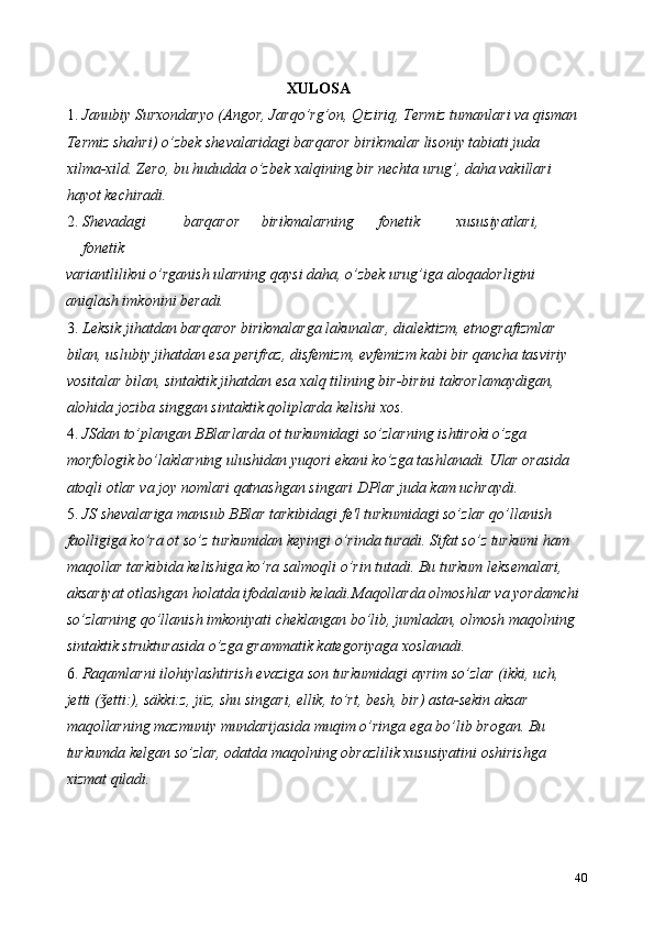 XULOSA  
1. Janubiy Surxondaryo (Angor, Jarqo’rg’on, Qiziriq, Termiz tumanlari va qisman 
Termiz shahri) o’zbek shevalaridagi barqaror birikmalar lisoniy tabiati juda 
xilma-xild.  Zero, bu hududda o’zbek xalqining bir nechta urug’, daha vakillari 
hayot kechiradi. 
2. Shevadagi  barqaror  birikmalarning  fonetik  xususiyatlari, 
fonetik 
variantlilikni o’rganish ularning qaysi daha, o’zbek urug’iga aloqadorligini 
aniqlash imkonini beradi. 
3. Leksik jihatdan barqaror birikmalarga lakunalar, dialektizm, etnografizmlar 
bilan, uslubiy jihatdan esa perifraz, disfemizm, evfemizm kabi bir qancha tasviriy 
vositalar bilan, sintaktik jihatdan esa xalq tilining bir-birini takrorlamaydigan, 
alohida joziba singgan sintaktik qoliplarda kelishi xos.   
4. JSdan to’plangan BBlarlarda ot turkumidagi so’zlarning ishtiroki o’zga 
morfologik bo’laklarning ulushidan yuqori ekani ko’zga tashlanadi. Ular orasida 
atoqli otlar va joy nomlari qatnashgan singari DPlar juda kam uchraydi. 
5. JS shevalariga mansub BBlar tarkibidagi fe'l turkumidagi so’zlar qo’llanish 
faolligiga ko’ra ot so’z turkumidan keyingi o’rinda turadi. Sifat so’z turkumi ham 
maqollar tarkibida kelishiga ko’ra salmoqli o’rin tutadi. Bu turkum leksemalari, 
aksariyat otlashgan holatda ifodalanib keladi.Maqollarda olmoshlar va yordamchi
so’zlarning qo’llanish imkoniyati cheklangan bo’lib, jumladan, olmosh maqolning 
sintaktik strukturasida o’zga grammatik kategoriyaga xoslanadi.  
6. Raqamlarni ilohiylashtirish evaziga son turkumidagi ayrim so’zlar (ikki, uch, 
jetti ( etti:), säkki:z, jüz, shu singari, ellik, to’rt, besh, bir) asta-sekin aksar ǯ
maqollarning mazmuniy mundarijasida muqim o’ringa ega bo’lib brogan. Bu 
turkumda kelgan so’zlar, odatda maqolning obrazlilik xususiyatini oshirishga 
xizmat qiladi. 
40 