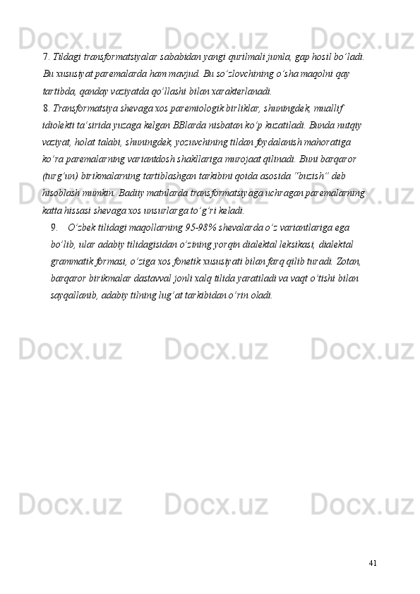 7. Tildagi transformatsiyalar sababidan yangi qurilmali jumla, gap hosil bo’ladi. 
Bu xususiyat paremalarda ham mavjud. Bu so’zlovchining o’sha maqolni qay 
tartibda, qanday vaziyatda qo’llashi bilan xarakterlanadi.  
8. Transformatsiya shevaga xos paremiologik birliklar, shuningdek, muallif 
idiolekti ta’sirida yuzaga kelgan BBlarda nisbatan ko’p kuzatiladi. Bunda nutqiy 
vaziyat, holat talabi, shuningdek, yozuvchining tildan foydalanish mahoratiga 
ko’ra paremalarning variantdosh shakllariga murojaat qilinadi. Buni barqaror 
(turg’un) birikmalarning tartiblashgan tarkibini qoida asosida “buzish” deb 
hisoblash mumkin. Badiiy matnlarda transformatsiyaga uchragan paremalarning 
katta hissasi shevaga xos unsurlarga to’g’ri keladi.  
9. O’zbek tilidagi maqollarning 95-98% shevalarda o’z variantlariga ega 
bo’lib, ular adabiy tilidagisidan o’zining yorqin dialektal leksikasi, dialektal 
grammatik formasi, o’ziga xos fonetik xususiyati bilan farq qilib turadi. Zotan, 
barqaror birikmalar dastavval jonli xalq tilida yaratiladi va vaqt o’tishi bilan 
sayqallanib, adabiy tilning lug’at tarkibidan o’rin oladi. 
41 