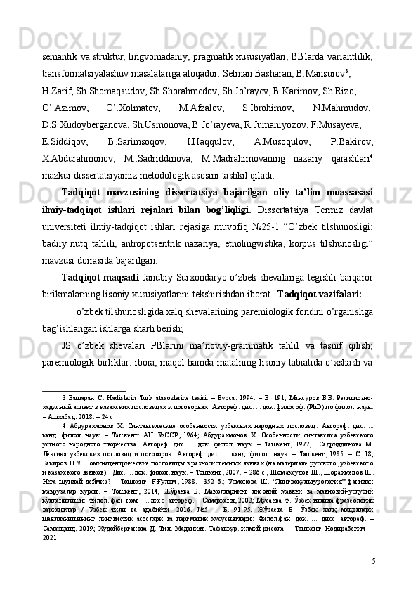 semantik va struktur, lingvomadaniy, pragmatik xususiyatlari, BBlarda variantlilik,
transformatsiyalashuv masalalariga aloqador: Selman Basharan, B.Mansurov 3
, 
H.Zarif, Sh.Shomaqsudov, Sh.Shorahmedov, Sh.Jo’rayev, B.Karimov, Sh.Rizo, 
O’.Azimov,  O’.Xolmatov,  M.Afzalov,  S.Ibrohimov,  N.Mahmudov, 
D.S.Xudoyberganova, Sh.Usmonova, B.Jo’rayeva, R.Jumaniyozov, F.Musayeva, 
E.Siddiqov,   B.Sarimsoqov,   I.Haqqulov,   A.Musoqulov,   P.Bakirov,
X.Abdurahmonov,   M..Sadriddinova,   M.Madrahimovaning   nazariy   qarashlari 4
mazkur dissertatsiyamiz metodologik asosini tashkil qiladi. 
Tadqiqot   mavzusining   dissertatsiya   bajarilgan   oliy   ta’lim   muassasasi
ilmiy-tadqiqot   ishlari   rejalari   bilan   bog’liqligi.   Dissertatsiya   Termiz   davlat
universiteti   ilmiy-tadqiqot   ishlari   rejasiga   muvofiq   №25-1   “O’zbek   tilshunosligi:
badiiy   nutq   tahlili,   antropotsentrik   nazariya,   etnolingvistika,   korpus   tilshunosligi”
mavzusi doirasida bajarilgan. 
Tadqiqot maqsadi   Janubiy Surxondaryo o’zbek shevalariga tegishli barqaror
birikmalarning lisoniy xususiyatlarini tekshirishdan iborat.   Tadqiqot vazifalari: 
o’zbek tilshunosligida xalq shevalarining paremiologik fondini o’rganishga 
bag’ishlangan ishlarga sharh berish; 
JS   o’zbek   shevalari   PBlarini   ma’noviy-grammatik   tahlil   va   tasnif   qilish;
paremiologik birliklar: ibora, maqol hamda matalning lisoniy tabiatida o’xshash va
3   Башаран   С .   Hadislerin   Turk   а tasozlerine   tesiri.   –   Бурса ,   1994.   –   Б .   191;   Мансуров   Б . Б .   Религиозно -
хадисный   аспект   в   казахских   пословицах   и   поговорках :  Автореф .  дис . ...  док .  философ . (PhD)  по   филол .  наук .
–  Ашхабад , 2018. – 24  с . 
4   Абдура x монов   Х .   Синтаксические   особенности   узбекских   народных   пословиц :   Автореф .   дис .   ...
канд .   филол .   наук .   –   Ташкент :   АН   УзССР ,   1964;   Абдура x монов   Х .   Особенности   синтаксиса   узбекского
устного   народного   творчества :   Автореф .   дис .   ...   док .   филол .   наук .   –   Ташкент ,   1977;     Садриддинова   М .
Лексика   узбекских   пословиц   и   поговорок :   Автореф .   дис .   ...   канд .   филол .   наук .   –   Ташкент ,   1985.   –   С .   18;
Бакиров   П . У .  Номинацентрические   пословицы   в   разносистемных   языках  ( на   материале   русского ,  узбекского
и   казахского   языков ):    Дис . ...  док .  филол .  наук . –  Тошкент , 2007. – 286  с .;  Шомақсудов   Ш .,  Шораҳмедов   Ш .
Нега   шундай   деймиз ?   –   Тошкент :   Ғ . Ғулом ,   1988.   –352   б .;   Усмонова   Ш .   “ Лингвокультурология ”   фанидан
маърузалар   курси .   –   Тошкент ,   2014;   Жўраева   Б .   Мақолларнинг   лисоний   мавқеи   ва   маъновий - услубий
қўлланилиши :  Филол .  фан .  ном  . ...  дисс .  автореф . –  Самарқанд , 2002;  Мусаева   Ф .  Ўзбек   тилида   фразеологик
вариантлар   /   Ўзбек   тили   ва   адабиёти .   2016.   №5.   –   Б .   91-95;   Жўраева   Б .   Ўзбек   халқ   мақоллари
шаклланишининг   лингвистик   асослари   ва   паргматик   хусусиятлари :   Филол . фан .   док .   …   дисс .   автореф .   –
Самарқанд , 2019;   Худойберганова   Д .   Тил .   Маданият.  Тафаккур. илмий  рисола.  – Тошкент:   Нодирабегим.  –
2021.   
5 