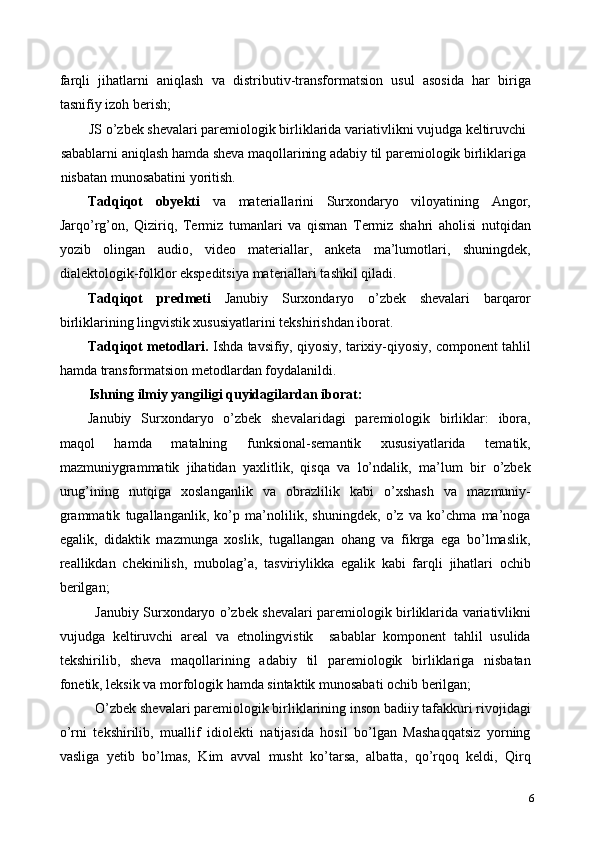 farqli   jihatlarni   aniqlash   va   distributiv-transformatsion   usul   asosida   har   biriga
tasnifiy izoh berish; 
JS o’zbek shevalari paremiologik birliklarida variativlikni vujudga keltiruvchi 
sabablarni aniqlash hamda sheva maqollarining adabiy til paremiologik birliklariga 
nisbatan munosabatini yoritish. 
Tadqiqot   obyekti   va   materiallarini   Surxondaryo   viloyatining   Angor,
Jarqo’rg’on,   Qiziriq,   Termiz   tumanlari   va   qisman   Termiz   shahri   aholisi   nutqidan
yozib   olingan   audio,   video   materiallar,   anketa   ma’lumotlari,   shuningdek,
dialektologik-folklor ekspeditsiya materiallari tashkil qiladi.   
Tadqiqot   predmeti   Janubiy   Surxondaryo   o’zbek   shevalari   barqaror
birliklarining lingvistik xususiyatlarini tekshirishdan iborat. 
Tadqiqot metodlari.  Ishda tavsifiy, qiyosiy, tarixiy-qiyosiy, component tahlil
hamda transformatsion metodlardan foydalanildi. 
Ishning ilmiy yangiligi quyidagilardan iborat: 
Janubiy   Surxondaryo   o’zbek   shevalaridagi   paremiologik   birliklar:   ibora,
maqol   hamda   matalning   funksional-semantik   xususiyatlarida   tematik,
mazmuniygrammatik   jihatidan   yaxlitlik,   qisqa   va   lo’ndalik,   ma’lum   bir   o’zbek
urug’ining   nutqiga   xoslanganlik   va   obrazlilik   kabi   o’xshash   va   mazmuniy-
grammatik   tugallanganlik,   ko’p   ma’nolilik,   shuningdek,   o’z   va   ko’chma   ma’noga
egalik,   didaktik   mazmunga   xoslik,   tugallangan   ohang   va   fikrga   ega   bo’lmaslik,
reallikdan   chekinilish,   mubolag’a,   tasviriylikka   egalik   kabi   farqli   jihatlari   ochib
berilgan; 
Janubiy Surxondaryo o’zbek shevalari paremiologik birliklarida variativlikni
vujudga   keltiruvchi   areal   va   etnolingvistik     sabablar   komponent   tahlil   usulida
tekshirilib,   sheva   maqollarining   adabiy   til   paremiologik   birliklariga   nisbatan
fonetik, leksik va morfologik hamda sintaktik munosabati ochib berilgan; 
O’zbek shevalari paremiologik birliklarining inson badiiy tafakkuri rivojidagi
o’rni   tekshirilib,   muallif   idiolekti   natijasida   hosil   bo’lgan   Mashaqqatsiz   yorning
vasliga   yetib   bo’lmas,   Kim   avval   musht   ko’tarsa,   albatta,   qo’rqoq   keldi,   Qirq
6 