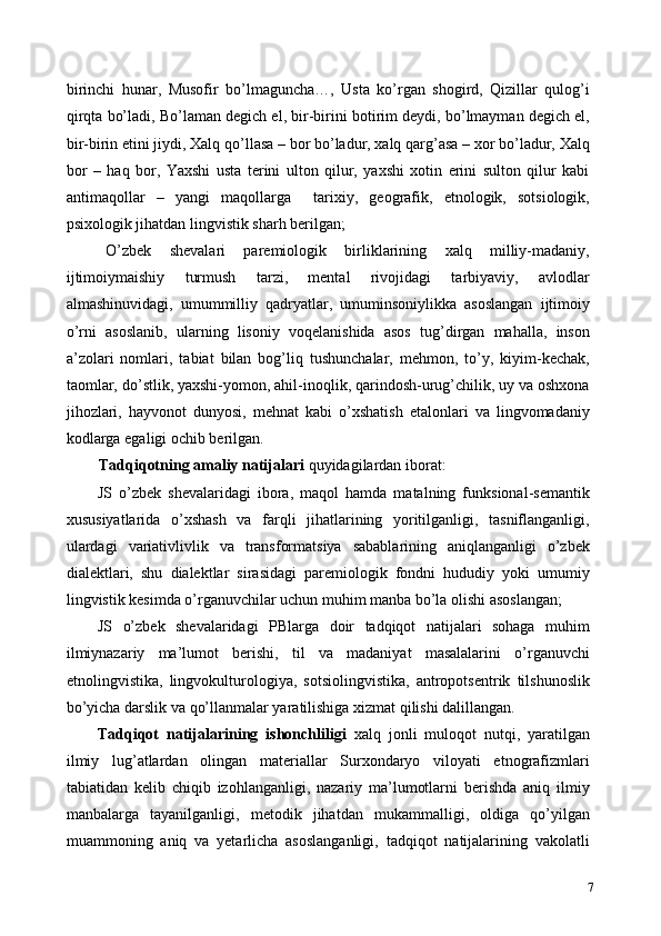 birinchi   hunar,   Musofir   bo’lmaguncha…,   Usta   ko’rgan   shogird,   Qizillar   qulog’i
qirqta bo’ladi, Bo’laman degich el, bir-birini botirim deydi, bo’lmayman degich el,
bir-birin etini jiydi, Xalq qo’llasa – bor bo’ladur, xalq qarg’asa – xor bo’ladur, Xalq
bor   –   haq   bor,   Yaxshi   usta   terini   ulton   qilur,   yaxshi   xotin   erini   sulton   qilur   kabi
antimaqollar   –   yangi   maqollarga     tarixiy,   geografik,   etnologik,   sotsiologik,
psixologik jihatdan lingvistik sharh berilgan;  
O’zbek   shevalari   paremiologik   birliklarining   xalq   milliy-madaniy,
ijtimoiymaishiy   turmush   tarzi,   mental   rivojidagi   tarbiyaviy,   avlodlar
almashinuvidagi,   umummilliy   qadryatlar,   umuminsoniylikka   asoslangan   ijtimoiy
o’rni   asoslanib,   ularning   lisoniy   voqelanishida   asos   tug’dirgan   mahalla,   inson
a’zolari   nomlari,   tabiat   bilan   bog’liq   tushunchalar,   mehmon,   to’y,   kiyim-kechak,
taomlar, do’stlik, yaxshi-yomon, ahil-inoqlik, qarindosh-urug’chilik, uy va oshxona
jihozlari,   hayvonot   dunyosi,   mehnat   kabi   o’xshatish   etalonlari   va   lingvomadaniy
kodlarga egaligi ochib berilgan. 
Tadqiqotning amaliy natijalari  quyidagilardan iborat: 
JS   o’zbek   shevalaridagi   ibora,   maqol   hamda   matalning   funksional-semantik
xususiyatlarida   o’xshash   va   farqli   jihatlarining   yoritilganligi,   tasniflanganligi,
ulardagi   variativlivlik   va   transformatsiya   sabablarining   aniqlanganligi   o’zbek
dialektlari,   shu   dialektlar   sirasidagi   paremiologik   fondni   hududiy   yoki   umumiy
lingvistik kesimda o’rganuvchilar uchun muhim manba bo’la olishi asoslangan; 
JS   o’zbek   shevalaridagi   PBlarga   doir   tadqiqot   natijalari   sohaga   muhim
ilmiynazariy   ma’lumot   berishi,   til   va   madaniyat   masalalarini   o’rganuvchi
etnolingvistika,   lingvokulturologiya,   sotsiolingvistika,   antropotsentrik   tilshunoslik
bo’yicha darslik va qo’llanmalar yaratilishiga xizmat qilishi dalillangan. 
Tadqiqot   natijalarining   ishonchliligi   xalq   jonli   muloqot   nutqi,   yaratilgan
ilmiy   lug’atlardan   olingan   materiallar   Surxondaryo   viloyati   etnografizmlari
tabiatidan   kelib   chiqib   izohlanganligi,   nazariy   ma’lumotlarni   berishda   aniq   ilmiy
manbalarga   tayanilganligi,   metodik   jihatdan   mukammalligi,   oldiga   qo’yilgan
muammoning   aniq   va   yetarlicha   asoslanganligi,   tadqiqot   natijalarining   vakolatli
7 