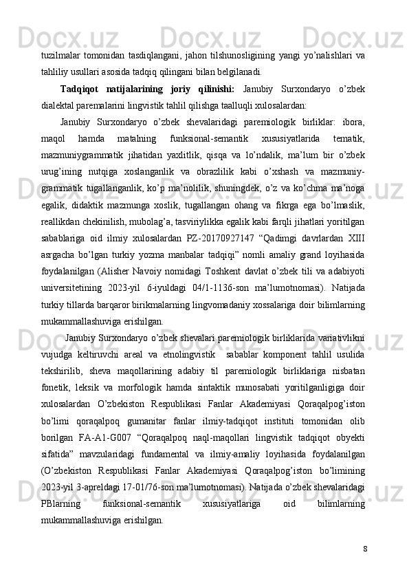 tuzilmalar   tomonidan   tasdiqlangani,   jahon   tilshunosligining   yangi   yo’nalishlari   va
tahliliy usullari asosida tadqiq qilingani bilan belgilanadi. 
Tadqiqot   natijalarining   joriy   qilinishi:   Janubiy   Surxondaryo   o’zbek
dialektal paremalarini lingvistik tahlil qilishga taalluqli xulosalardan:  
Janubiy   Surxondaryo   o’zbek   shevalaridagi   paremiologik   birliklar:   ibora,
maqol   hamda   matalning   funksional-semantik   xususiyatlarida   tematik,
mazmuniygrammatik   jihatidan   yaxlitlik,   qisqa   va   lo’ndalik,   ma’lum   bir   o’zbek
urug’ining   nutqiga   xoslanganlik   va   obrazlilik   kabi   o’xshash   va   mazmuniy-
grammatik   tugallanganlik,   ko’p   ma’nolilik,   shuningdek,   o’z   va   ko’chma   ma’noga
egalik,   didaktik   mazmunga   xoslik,   tugallangan   ohang   va   fikrga   ega   bo’lmaslik,
reallikdan chekinilish, mubolag’a, tasviriylikka egalik kabi farqli jihatlari yoritilgan
sabablariga   oid   ilmiy   xulosalardan   PZ-20170927147   “Qadimgi   davrlardan   XIII
asrgacha   bo’lgan   turkiy   yozma   manbalar   tadqiqi”   nomli   amaliy   grand   loyihasida
foydalanilgan   (Alisher   Navoiy   nomidagi   Toshkent   davlat   o’zbek   tili   va   adabiyoti
universitetining   2023-yil   6-iyuldagi   04/1-1136-son   ma’lumotnomasi).   Natijada
turkiy tillarda barqaror birikmalarning lingvomadaniy xossalariga doir bilimlarning
mukammallashuviga erishilgan. 
Janubiy Surxondaryo o’zbek shevalari paremiologik birliklarida variativlikni
vujudga   keltiruvchi   areal   va   etnolingvistik     sabablar   komponent   tahlil   usulida
tekshirilib,   sheva   maqollarining   adabiy   til   paremiologik   birliklariga   nisbatan
fonetik,   leksik   va   morfologik   hamda   sintaktik   munosabati   yoritilganligiga   doir
xulosalardan   O’zbekiston   Respublikasi   Fanlar   Akademiyasi   Qoraqalpog’iston
bo’limi   qoraqalpoq   gumanitar   fanlar   ilmiy-tadqiqot   instituti   tomonidan   olib
borilgan   FA-A1-G007   “Qoraqalpoq   naql-maqollari   lingvistik   tadqiqot   obyekti
sifatida”   mavzularidagi   fundamental   va   ilmiy-amaliy   loyihasida   foydalanilgan
(O’zbekiston   Respublikasi   Fanlar   Akademiyasi   Qoraqalpog’iston   bo’limining
2023-yil 3-apreldagi 17-01/76-son ma’lumotnomasi). Natijada o’zbek shevalaridagi
PBlarning   funksional-semantik   xususiyatlariga   oid   bilimlarning
mukammallashuviga erishilgan. 
8 