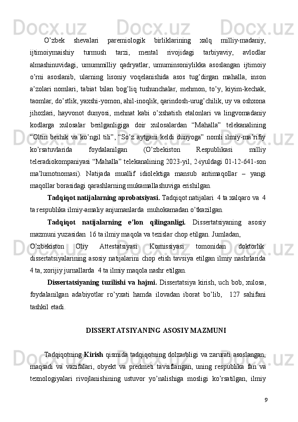 O’zbek   shevalari   paremiologik   birliklarining   xalq   milliy-madaniy,
ijtimoiymaishiy   turmush   tarzi,   mental   rivojidagi   tarbiyaviy,   avlodlar
almashinuvidagi,   umummilliy   qadryatlar,   umuminsoniylikka   asoslangan   ijtimoiy
o’rni   asoslanib,   ularning   lisoniy   voqelanishida   asos   tug’dirgan   mahalla,   inson
a’zolari   nomlari,   tabiat   bilan   bog’liq   tushunchalar,   mehmon,   to’y,   kiyim-kechak,
taomlar, do’stlik, yaxshi-yomon, ahil-inoqlik, qarindosh-urug’chilik, uy va oshxona
jihozlari,   hayvonot   dunyosi,   mehnat   kabi   o’xshatish   etalonlari   va   lingvomadaniy
kodlarga   xulosalar   berilganligiga   doir   xulosalardan   “Mahalla”   telekanalining
“Oltin   beshik   va   ko’ngil   tili”,   “So’z   aytgani   keldi   dunyoga”   nomli   ilmiy-ma’rifiy
ko’rsatuvlarida   foydalanilgan   (O’zbekiston   Respublikasi   milliy
teleradiokompaniyasi “Mahalla” telekanalining 2023-yil, 2-iyuldagi 01-12-641-son
ma’lumotnomasi).   Natijada   muallif   idiolektiga   mansub   antimaqollar   –   yangi
maqollar borasidagi qarashlarning mukamallashuviga erishilgan. 
Tadqiqot natijalarning aprobatsiyasi.  Tadqiqot natijalari  4 ta xalqaro va  4
ta respublika ilmiy-amaliy anjumanlarda  muhokamadan o’tkazilgan. 
Tadqiqot   natijalarning   e’lon   qilinganligi.   Dissertatsiyaning   asosiy
mazmuni yuzasidan  16 ta ilmiy maqola va tezislar chop etilgan. Jumladan, 
O’zbekiston  Oliy  Attestatsiyasi  Komissiyasi  tomonidan  doktorlik 
dissertatsiyalarining  asosiy   natijalarini   chop etish  tavsiya   etilgan  ilmiy nashrlarida
4 ta, xorijiy jurnallarda  4 ta ilmiy maqola nashr etilgan.  
Dissertatsiyaning   tuzilishi   va  hajmi.   Dissertatsiya   kirish,   uch   bob,  xulosa,
foydalanilgan   adabiyotlar   ro’yxati   hamda   ilovadan   iborat   bo’lib,     127   sahifani
tashkil etadi. 
   
DISSERTATSIYANING ASOSIY MAZMUNI 
 
Tadqiqotning   Kirish   qismida tadqiqotning dolzarbligi va zarurati asoslangan,
maqsadi   va   vazifalari,   obyekt   va   predmeti   tavsiflangan,   uning   respublika   fan   va
texnologiyalari   rivojlanishining   ustuvor   yo’nalishiga   mosligi   ko’rsatilgan,   ilmiy
9 