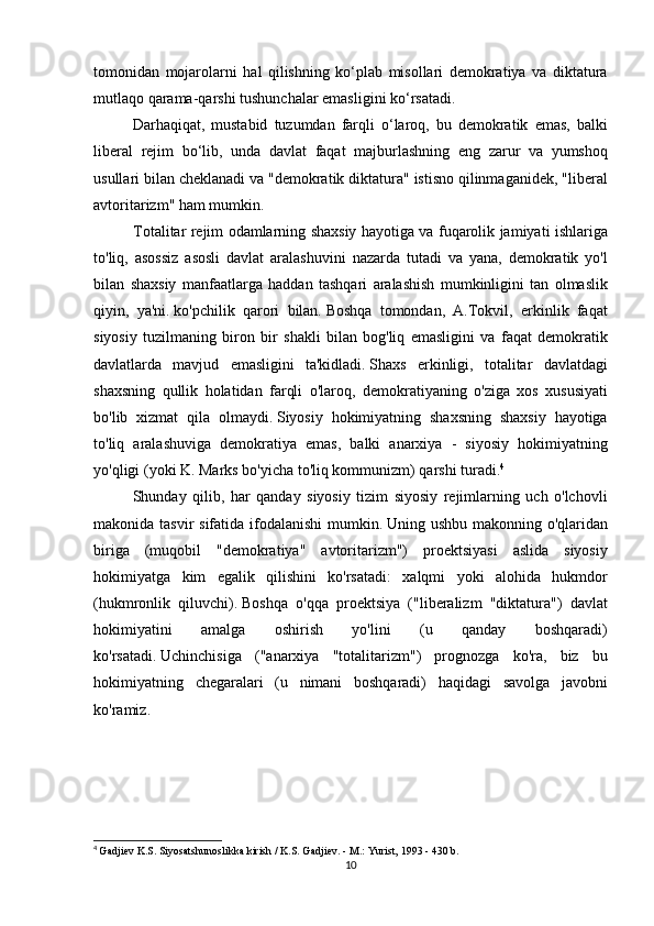 tomonidan mojarolarni	 hal	 qilishning	 ko‘plab	 misollari	 demokratiya	 va	 diktatura
mutlaqo	
 qarama-qarshi	 tushunchalar	 emasligini	 ko‘rsatadi.
  Darhaqiqat,	
 mustabid	 tuzumdan	 farqli	 o‘laroq,	 bu	 demokratik	 emas,	 balki
liberal	
 rejim	 bo‘lib,	 unda	 davlat	 faqat	 majburlashning	 eng	 zarur	 va	 yumshoq
usullari	
 bilan	 cheklanadi	 va	 "demokratik	 diktatura"	 istisno	 qilinmaganidek,	 "liberal
avtoritarizm"	
 ham	 mumkin.
Totalitar	
 rejim	 odamlarning	 shaxsiy	 hayotiga	 va	 fuqarolik	 jamiyati	 ishlariga
to'liq,	
 asossiz	 asosli	 davlat	 aralashuvini	 nazarda	 tutadi	 va	 yana,	 demokratik	 yo'l
bilan	
 shaxsiy	 manfaatlarga	 haddan	 tashqari	 aralashish	 mumkinligini	 tan	 olmaslik
qiyin,	
 ya'ni.   ko'pchilik	 qarori	 bilan.   Boshqa	 tomondan,	 A.Tokvil,	 erkinlik	 faqat
siyosiy	
 tuzilmaning	 biron	 bir	 shakli	 bilan	 bog'liq	 emasligini	 va	 faqat	 demokratik
davlatlarda	
 mavjud	 emasligini	 ta'kidladi.   Shaxs	 erkinligi,	 totalitar	 davlatdagi
shaxsning	
 qullik	 holatidan	 farqli	 o'laroq,	 demokratiyaning	 o'ziga	 xos	 xususiyati
bo'lib	
 xizmat	 qila	 olmaydi.   Siyosiy	 hokimiyatning	 shaxsning	 shaxsiy	 hayotiga
to'liq	
 aralashuviga	 demokratiya	 emas,	 balki	 anarxiya	 - siyosiy	 hokimiyatning
yo'qligi	
 (yoki	 K.	 Marks	 bo'yicha	 to'liq	 kommunizm)	 qarshi	 turadi. 4
  Shunday	
 qilib,	 har	 qanday	 siyosiy	 tizim	 siyosiy	 rejimlarning	 uch	 o'lchovli
makonida	
 tasvir	 sifatida	 ifodalanishi	 mumkin.   Uning	 ushbu	 makonning	 o'qlaridan
biriga	
 (muqobil	 "demokratiya"	 avtoritarizm")	 proektsiyasi	 aslida	 siyosiy
hokimiyatga	
 kim	 egalik	 qilishini	 ko'rsatadi:	 xalqmi	 yoki	 alohida	 hukmdor
(hukmronlik	
 qiluvchi).   Boshqa	 o'qqa	 proektsiya	 ("liberalizm	 "diktatura")	 davlat
hokimiyatini	
 	amalga	 	oshirish	 	yo'lini	 	(u	 	qanday	 	boshqaradi)
ko'rsatadi.   Uchinchisiga	
 ("anarxiya	 "totalitarizm")	 prognozga	 ko'ra,	 biz	 bu
hokimiyatning	
 chegaralari	 (u	 nimani	 boshqaradi)	 haqidagi	 savolga	 javobni
ko'ramiz.
 
4
  Gadjiev	
 K.S.   Siyosatshunoslikka	 kirish	 / K.S.   Gadjiev.   -	 M.:	 Yurist,	 1993	 - 430	 b.
10 