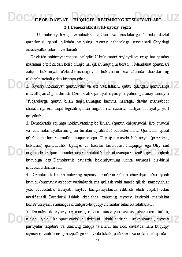 II BOB.   DAVLAT     HUQUQIY   REJIMINING XUSUSIYATLARI
2.1 Demokratik davlat-siyosiy     rejim
  U hokimiyatning	 demokratik	 usullari	 va	 vositalariga	 hamda	 davlat
qarorlarini	
 qabul	 qilishda	 xalqning	 siyosiy	 ishtirokiga	 asoslanadi.   Quyidagi
xususiyatlar	
 bilan	 tavsiflanadi:
1.	
 Davlatda	 hokimiyat	 manbai	 xalqdir.   U	 hukumatni	 saylaydi	 va	 unga	 har	 qanday
masalani	
 o‘z	 fikridan	 kelib	 chiqib	 hal	 qilish	 huquqini	 beradi     .   Mamlakat	 qonunlari
xalqni	
 hokimiyat	 o‘zboshimchaligidan,	 hukumatni	 esa	 alohida	 shaxslarning
o‘zboshimchaligidan	
 himoya	 qiladi;
2.	
 Siyosiy	 hokimiyat	 qonuniydir	 va	 o‘z	 vazifalarini	 qabul	 qilingan	 qonunlarga
muvofiq	
 amalga	 oshiradi.   Demokratik	 jamiyat	 siyosiy	 hayotining	 asosiy	 tamoyili
“fuqarolarga	
 qonun	 bilan	 taqiqlanmagan	 hamma	 narsaga,	 davlat	 mansabdor
shaxslariga	
 esa	 faqat	 tegishli	 qonun	 hujjatlarida	 nazarda	 tutilgan	 faoliyatga	 yo‘l
qo‘yiladi”;
3.	
 Demokratik	 rejimga	 hokimiyatning	 bo linishi	 (qonun	 chiqaruvchi,	 ijro	 etuvchi	ʻ
va	
 sud	 hokimiyatlarining	 bir-biridan	 ajratilishi)	 xarakterlanadi.   Qonunlar	 qabul
qilishda	
 parlament	 mutlaq	 huquqqa	 ega.   Oliy	 ijro	 etuvchi	 hokimiyat	 (prezident,
hukumat)	
 qonunchilik,	 byudjet	 va	 kadrlar	 tashabbusi	 huquqiga	 ega.   Oliy	 sud
organi	
 chiqarilgan	 qonunlarning	 mamlakat	 konstitutsiyasiga	 muvofiqligini	 aniqlash
huquqiga	
 ega.   Demokratik	 davlatda	 hokimiyatning	 uchta	 tarmog'i	 bir-birini
muvozanatlashtiradi;
4.	
 Demokratik	 tuzum	 xalqning     siyosiy	 qarorlarni	 ishlab	 chiqishga	 ta’sir	 qilish
huquqi	
 (ommaviy	 axborot	 vositalarida	 ma’qullash	 yoki	 tanqid	 qilish,	 namoyishlar
yoki	
 lobbichilik	 faoliyati,	 saylov	 kampaniyalarida	 ishtirok	 etish	 orqali)	 bilan
tavsiflanadi.   Qarorlarni	
 ishlab	 chiqishda	 xalqning	 siyosiy	 ishtiroki	 mamlakat
konstitutsiyasi,	
 shuningdek,	 xalqaro-huquqiy	 normalar	 bilan	 kafolatlanadi;
5.	
 Demokratik	 siyosiy	 rejimning	 muhim	 xususiyati     siyosiy	 plyuralizm	 bo lib,	ʻ
u     ikki	
 yoki	 ko ppartiyaviylik	 tizimini	 shakllanti	ʻ rish	 imkoniyatini,     siyosiy
partiyalar	
 raqobati	 va	 ularning	 xalqqa	 ta sirini,	 har	 ikki	 davlatda	 ham	 huquqiy	ʼ
siyosiy	
 muxolifatning	 mavjudligini	 nazarda	 tutadi,   parlament	 va	 undan	 tashqarida;
11 