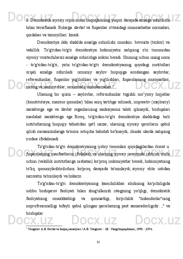 6. Demokratik	 siyosiy	 rejim	 inson	 huquqlarining	 yuqori	 darajada	 amalga	 oshirilishi
bilan	
 tavsiflanadi.   Bularga     davlat	 va	 fuqarolar	 o'rtasidagi   munosabatlar	 normalari,
qoidalari	
 va	 tamoyillari    	kiradi.
  Demokratiya	
 ikki	 shaklda	 amalga	 oshirilishi	 mumkin:	 bevosita	 (tezkor)	 va
vakillik.	
 To'g'ridan-to'g'ri	 demokratiya	 hokimiyatni	 xalqning	 o'zi	 tomonidan
siyosiy	
 vositachilarsiz	 amalga	 oshirishga	 imkon	 beradi.   Shuning	 uchun	 uning	 nomi
-	
 to'g'ridan-to'g'ri,	 ya'ni.   to'g'ridan-to'g'ri	 demokratiyaning	 quyidagi	 institutlari
orqali	
 amalga	 oshiriladi:	 umumiy	 saylov	 huquqiga	 asoslangan	 saylovlar,
referendumlar,	
 fuqarolar	 yig'ilishlari	 va	 yig'ilishlari,	 fuqarolarning	 murojaatlari,
miting	
 va	 namoyishlar,	 umumxalq	 muhokamalari. 5
  Ularning	
 bir	 qismi	 – saylovlar,	 referendumlar	 tegishli	 me’yoriy	 hujjatlar
(konstitutsiya,	
 maxsus	 qonunlar)	 bilan	 aniq	 tartibga	 solinadi,	 imperativ	 (majburiy)
xarakterga	
 ega	 va	 davlat	 organlarining	 sanksiyasini	 talab	 qilmaydi,	 boshqalari
maslahat	
 xarakteriga	 ega.   Biroq,	 to'g'ridan-to'g'ri	 demokratiya	 shaklidagi	 turli
institutlarning	
 huquqiy	 tabiatidan	 qat'i	 nazar,	 ularning	 siyosiy	 qarorlarni	 qabul
qilish	
 mexanizmlariga	 ta'sirini	 ortiqcha	 baholab	 bo'lmaydi,	 chunki	 ularda	 xalqning
irodasi	
 ifodalanadi.
  To'g'ridan-to'g'ri	
 demokratiyaning	 ijobiy	 tomonlari	 quyidagilardan	 iborat	 u:
fuqarolarning	
 manfaatlarini	 ifodalash	 va	 ularning	 siyosiy	 jarayonda	 ishtirok	 etishi
uchun	
 (vakillik	 institutlariga	 nisbatan)	 ko'proq	 imkoniyatlar	 beradi;   hokimiyatning
to'liq	
 qonuniylashtirilishini	 ko'proq	 darajada	 ta'minlaydi;   siyosiy	 elita	 ustidan
nazoratni	
 ta'minlaydi	 va	 hokazo.
To'g'ridan-to'g'ri
 demokratiyaning	 kamchiliklari	 aholining	 ko'pchiligida
ushbu	
 boshqaruv	 faoliyati	 bilan	 shug'ullanish	 istagining	 yo'qligi,	 demokratik
faoliyatning	
 	murakkabligi	 	va	 	qimmatligi,	 	ko'pchilik	 	"hukmdorlar"ning
noprofessionalligi	
 tufayli	 qabul	 qilingan	 qarorlarning	 past	 samaradorligidir.	 ,"	 va
boshqalar.
5
  Vengerov	
 A.B.   Davlat	 va huquq	 nazariyasi	 / A.B.   Vengerov.   -	 M.:	 Yangi	 huquqshunos,	 1998	 - 329	 b.
12 