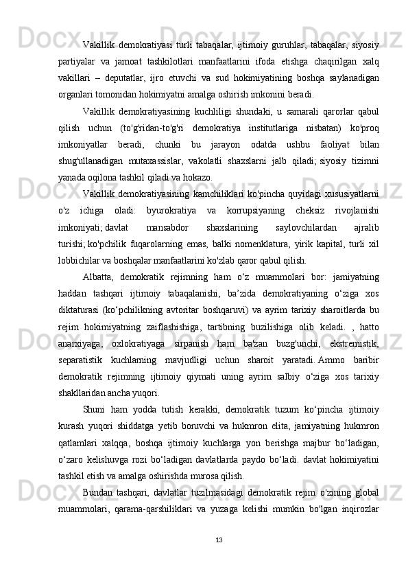 Vakillik demokratiyasi	 turli	 tabaqalar,	 ijtimoiy	 guruhlar,	 tabaqalar,	 siyosiy
partiyalar	
 va	 jamoat	 tashkilotlari	 manfaatlarini	 ifoda	 etishga	 chaqirilgan	 xalq
vakillari	
 – deputatlar,	 ijro	 etuvchi	 va	 sud	 hokimiyatining	 boshqa	 saylanadigan
organlari	
 tomonidan	 hokimiyatni	 amalga	 oshirish	 imkonini	 beradi.
Vakillik	
 demokratiyasining	 kuchliligi	 shundaki,	 u samarali	 qarorlar	 qabul
qilish	
 uchun	 (to'g'ridan-to'g'ri	 demokratiya	 institutlariga	 nisbatan)	 ko'proq
imkoniyatlar	
 beradi,	 chunki	 bu	 jarayon	 odatda	 ushbu	 faoliyat	 bilan
shug'ullanadigan	
 mutaxassislar,	 vakolatli	 shaxslarni	 jalb	 qiladi;   siyosiy	 tizimni
yanada	
 oqilona	 tashkil	 qiladi	 va	 hokazo.
Vakillik	
 demokratiyasining	 kamchiliklari	 ko'pincha	 quyidagi	 xususiyatlarni
o'z	
 ichiga	 oladi:	 byurokratiya	 va	 korrupsiyaning	 cheksiz	 rivojlanishi
imkoniyati;   davlat	
 	mansabdor	 	shaxslarining	 	saylovchilardan	 	ajralib
turishi;   ko'pchilik	
 fuqarolarning	 emas,	 balki	 nomenklatura,	 yirik	 kapital,	 turli	 xil
lobbichilar	
 va	 boshqalar	 manfaatlarini	 ko'zlab	 qaror	 qabul	 qilish.
Albatta,	
 demokratik	 rejimning	 ham	 o‘z	 muammolari	 bor:	 jamiyatning
haddan	
 tashqari	 ijtimoiy	 tabaqalanishi,	 ba’zida	 demokratiyaning	 o‘ziga	 xos
diktaturasi	
 (ko‘pchilikning	 avtoritar	 boshqaruvi)	 va	 ayrim	 tarixiy	 sharoitlarda	 bu
rejim	
 hokimiyatning	 zaiflashishiga,	 tartibning	 buzilishiga	 olib	 keladi.	 , hatto
anarxiyaga,	
 oxlokratiyaga	 sirpanish	 ham	 ba'zan	 buzg'unchi,	 ekstremistik,
separatistik	
 kuchlarning	 mavjudligi	 uchun	 sharoit	 yaratadi.   Ammo	 baribir
demokratik	
 rejimning	 ijtimoiy	 qiymati	 uning	 ayrim	 salbiy	 o‘ziga	 xos	 tarixiy
shakllaridan	
 ancha	 yuqori.
  Shuni	
 ham	 yodda	 tutish	 kerakki,	 demokratik	 tuzum	 ko‘pincha	 ijtimoiy
kurash	
 yuqori	 shiddatga	 yetib	 boruvchi	 va	 hukmron	 elita,	 jamiyatning	 hukmron
qatlamlari	
 xalqqa,	 boshqa	 ijtimoiy	 kuchlarga	 yon	 berishga	 majbur	 bo‘ladigan,
o‘zaro	
 kelishuvga	 rozi	 bo‘ladigan	 davlatlarda	 paydo	 bo‘ladi.	 davlat	 hokimiyatini
tashkil	
 etish	 va	 amalga	 oshirishda	 murosa	 qilish.
  Bundan	
 tashqari,	 davlatlar	 tuzilmasidagi	 demokratik	 rejim     o'zining	 global
muammolari,	
 qarama-qarshiliklari	 va	 yuzaga	 kelishi	 mumkin	 bo'lgan	 inqirozlar
13