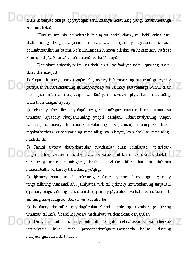 bilan insoniyat	 oldiga	 qo'yayotgan	 tsivilizatsiya	 holatining	 yangi	 muammolariga
eng	
 mos	 keladi.
  “Davlat     umumiy	
 demokratik	 huquq	 va	 erkinliklarni,	 mulkchilikning	 turli
shakllarining	
 teng	 maqomini,	 moslashuvchan	 ijtimoiy	 siyosatni,	 shaxsni
qonunbuzarlikning	
 barcha	 ko rinishlaridan	 himoya	 qilishni	 va	 hokazolarni	 nafaqat	ʻ
e lon	
 qiladi,	 balki	 amalda	 ta minlaydi	 va	 kafolatlaydi”.	ʼ ʼ  
  Demokratik	
 siyosiy	 rejimning	 shakllanishi	 va	 faoliyati	 uchun	 quyidagi	 shart-
sharoitlar	
 mavjud:
1)	
 Fuqarolik	 jamiyatining	 rivojlanishi,	 siyosiy	 hokimiyatning	 barqarorligi,	 siyosiy
partiyalar	
 va	 harakatlarning	 ijtimoiy-siyosiy	 va	 ijtimoiy	 jarayonlarga	 kuchli	 ta'sir
o'tkazgich	
 sifatida	 mavjudligi	 va	 faoliyati   ,	 siyosiy	 plyuralizm	 mavjudligi
bilan   tavsiflangan	
 siyosiy;
2)	
 Iqtisodiy	 sharoitlar	 quyidagilarning	 mavjudligini	 nazarda	 tutadi:     sanoat	 va
umuman	
 iqtisodiy	 rivojlanishning	 yuqori	 darajasi,	 urbanizatsiyaning	 yuqori
darajasi,	
 ommaviy	 kommunikatsiyalarning	 rivojlanishi,	 shuningdek	 bozor
raqobatbardosh	
 iqtisodiyotining	 mavjudligi	 va	 nihoyat,	 ko'p	 shakllar	 mavjudligi.
mulkchilik;
3)	
 Tashqi	 siyosiy	 shart-sharoitlar	 quyidagilar	 bilan	 belgilanadi:	 to'g'ridan-
to'g'ri     harbiy,	
 siyosiy,	 iqtisodiy,	 madaniy	 va   axborot	 ta'siri,	 demokratik	 davlatlar
misolining	
 ta'siri,	 shuningdek,	 boshqa	 davlatlar	 bilan	 barqaror	 do'stona
munosabatlar	
 va	 harbiy	 tahdidning	 yo'qligi.
4)	
 Ijtimoiy	 sharoitlar	 fuqarolarning	 nisbatan	 yuqori	 farovonligi     ,	 ijtimoiy
tengsizlikning	
 yumshatilishi,	 jamiyatda	 turli	 xil	 ijtimoiy	 imtiyozlarning	 tarqalishi
(ijtimoiy	
 tengsizlikning	 parchalanishi),	 ijtimoiy	 plyuralizm	 va	 katta	 va	 nufuzli	 o'rta
sinfning	
 mavjudligidan   iborat.     va	 tadbirkorlar.
5)	
 Madaniy	 sharoitlar	 quyidagilardan	 iborat:	 aholining	 savodxonligi	 (uning
umuman	
 ta'limi),	 fuqarolik	 siyosiy	 madaniyati	 va	 demokratik	 an'analar.
6)	
 Diniy	 sharoitlar	 shaxsiy	 erkinlik,	 tenglik,     mehnatsevarlik	 va	 cherkov
ierarxiyasini	
 inkor	 etish	 (protestantizm)ga   munosabatda	 bo'lgan	 dinning
mavjudligini	
 nazarda	 tutadi    	.
14 