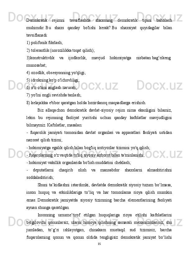 Demokratik rejimni	 tavsiflashda	 shaxsning	 demokratik	 tipini	 baholash
muhimdir.   Bu	
 shaxs	 qanday	 bo'lishi	 kerak?   Bu	 shaxsiyat	 quyidagilar	 bilan
tavsiflanadi:
1)	
 polifonik	 fikrlash;
2)	
 tolerantlik	 (norozilikka	 toqat	 qilish);
3)konstruktivlik	
 va	 ijodkorlik,	 mavjud	 hokimiyatga	 nisbatan   bag‘rikeng  
munosabat;
4)	
 ozodlik,	 obsesyonning	 yo'qligi;
5)	
 idrokning	 ko'p	 o'lchovliligi;
6)	
 o'z-o'zini	 anglash	 zarurati;
7)	
 yo'lni	 ongli	 ravishda	 tanlash;
8)	
 kelajakka	 e'tibor	 qaratgan	 holda	 hozirdanoq	 maqsadlarga	 erishish.
  Biz	
 allaqachon	 demokratik	 davlat-siyosiy	 rejim	 nima	 ekanligini	 bilamiz,
lekin	
 bu	 rejimning	 faoliyat	 yuritishi	 uchun	 qanday	 kafolatlar	 mavjudligini
bilmaymiz.   Kafolatlar,	
 masalan:
-	
 fuqarolik	 jamiyati	 tomonidan	 davlat	 organlari	 va	 apparatlari	 faoliyati	 ustidan
nazorat	
 qilish	 tizimi;
-	
 hokimiyatga	 egalik	 qilish	 bilan	 bog'liq	 imtiyozlar	 tizimini	 yo'q	 qilish;
-	
 fuqarolarning	 o'z	 vaqtida	 to'liq	 siyosiy	 axborot	 bilan	 ta'minlanishi;
-	
 hokimiyat	 vakillik	 organlarida	 bo'lish	 muddatini	 cheklash;
-	
 deputatlarni	 chaqirib	 olish	 va	 mansabdor	 shaxslarni	 almashtirishni
soddalashtirish;
  Shuni	
 ta’kidlashni	 istardimki,	 davlatda	 demokratik	 siyosiy	 tuzum	 bo‘lmasa,
inson	
 huquq	 va	 erkinliklariga	 to‘liq	 va	 har	 tomonlama	 rioya	 qilish	 mumkin
emas.   Demokratik	
 jamiyatda	 siyosiy	 tizimning	 barcha	 elementlarining	 faoliyati
aynan	
 shunga	 qaratilgan.
  Insonning	
 umume’tirof	 etilgan	 huquqlariga	 rioya	 etilishi	 kafolatlarini
belgilovchi	
 qonunlarsiz,	 ularni	 himoya	 qilishning	 samarali	 mexanizmlarisiz,	 shu
jumladan,	
 to‘g‘ri	 ishlayotgan,	 chinakam	 mustaqil	 sud	 tizimisiz,	 barcha
fuqarolarning	
 qonun	 va	 qonun	 oldida	 tengligisiz	 demokratik	 jamiyat	 bo‘lishi
15 