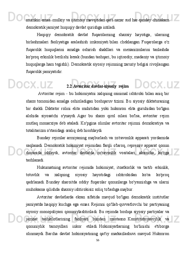 mumkin emas.	 mulkiy	 va	 ijtimoiy	 mavqeidan	 qat'i	 nazar	 sud   har	 qanday	 chinakam
demokratik	
 jamiyat	 huquqiy	 davlat	 qurishga	 intiladi.
  Haqiqiy	
 demokratik	 davlat	 fuqarolarning	 shaxsiy	 hayotiga,	 ularning
birlashmalari	
 faoliyatiga	 aralashish	 imkoniyati   bilan	 cheklangan.   Fuqarolarga	 o'z
fuqarolik	
 huquqlarini	 amalga	 oshirish	 shakllari	 va	 mexanizmlarini	 tanlashda
ko'proq	
 erkinlik	 berilishi	 kerak	 (bundan	 tashqari,	 bu	 iqtisodiy,	 madaniy	 va	 ijtimoiy
huquqlarga	
 ham	 tegishli).   Demokratik	 siyosiy	 rejimning	 zaruriy	 belgisi	 rivojlangan
fuqarolik	
 jamiyatidir.
2.2 Avtoritar davlat-siyosiy     rejim
                Avtoritar	
 rejim	 - bu	 hokimiyatni	 xalqning	 minimal	 ishtiroki	 bilan	 aniq	 bir
shaxs	
 tomonidan	 amalga	 oshiriladigan	 boshqaruv	 tizimi.   Bu	 siyosiy	 diktaturaning
bir	
 shakli.   Diktator	 rolini	 elita	 muhitidan	 yoki	 hukmron	 elita	 guruhidan	 bo'lgan
alohida	
 siyosatchi	 o'ynaydi.   Agar	 bu	 shaxs	 qirol	 oilasi	 bo'lsa,	 avtoritar	 rejim
mutlaq	
 monarxiya	 deb	 ataladi.   Ko'pgina	 olimlar	 avtoritar	 rejimni	 demokratiya	 va
totalitarizm	
 o'rtasidagi	 oraliq	 deb	 hisoblaydi  
  Bunday	
 rejimlar	 armiyaning	 majburlash	 va	 zo'ravonlik	 apparati	 yordamida
saqlanadi.   Demokratik	
 hokimiyat	 rejimidan	 farqli	 o'laroq,	 repressiv	 apparat	 qonun
doirasida	
 ishlaydi,	 avtoritar	 davlatda	 zo'ravonlik	 vositalari,	 aksincha,	 ko'zga
tashlanadi.
  Hukumatning	
 avtoritar	 rejimida	 hokimiyat,	 itoatkorlik	 va	 tartib	 erkinlik,
totuvlik	
 	va	 	xalqning	 	siyosiy	 	hayotidagi	 	ishtirokidan	 	ko'ra	 	ko'proq
qadrlanadi.   Bunday	
 sharoitda	 oddiy	 fuqarolar	 qonunlarga	 bo'ysunishga	 va	 ularni
muhokama	
 qilishda	 shaxsiy	 ishtirokisiz	 soliq	 to'lashga	 majbur.
  Avtoritar	
 davlatlarda	 ekran	 sifatida	 mavjud	 bo'lgan	 demokratik	 institutlar
jamiyatda	
 haqiqiy	 kuchga	 ega	 emas.   Rejimni	 qo'llab-quvvatlovchi	 bir	 partiyaning
siyosiy	
 monopoliyasi	 qonuniylashtiriladi.   Bu	 rejimda	 boshqa	 siyosiy	 partiyalar	 va
jamoat	
 tashkilotlarining	 faoliyati	 bundan	 mustasno.   Konstitutsiyaviylik	 va
qonuniylik	
 tamoyillari	 inkor	 etiladi.   Hokimiyatlarning	 bo'linishi	 e'tiborga
olinmaydi.   Barcha	
 davlat	 hokimiyatining	 qat'iy	 markazlashuvi	 mavjud.   Hukmron
16 