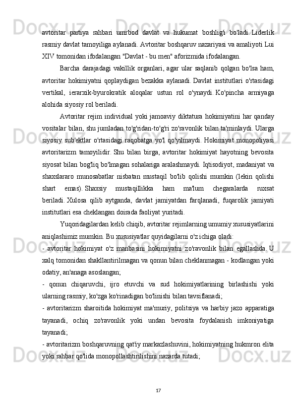 avtoritar partiya	 rahbari	 umrbod	 davlat	 va	 hukumat	 boshlig'i	 bo'ladi.   Liderlik
rasmiy	
 davlat	 tamoyiliga	 aylanadi.   Avtoritar	 boshqaruv	 nazariyasi	 va	 amaliyoti	 Lui
XIV	
 tomonidan	 ifodalangan	 "Davlat	 - bu	 men"	 aforizmida	 ifodalangan.
  Barcha	
 darajadagi	 vakillik	 organlari,	 agar	 ular	 saqlanib	 qolgan	 bo'lsa	 ham,
avtoritar	
 hokimiyatni	 qoplaydigan	 bezakka	 aylanadi.   Davlat	 institutlari	 o'rtasidagi
vertikal,	
 ierarxik-byurokratik	 aloqalar	 ustun	 rol	 o'ynaydi.   Ko'pincha	 armiyaga
alohida	
 siyosiy	 rol	 beriladi.
  Avtoritar	
 rejim	 individual	 yoki	 jamoaviy	 diktatura	 hokimiyatini	 har	 qanday
vositalar	
 bilan,	 shu	 jumladan	 to'g'ridan-to'g'ri	 zo'ravonlik	 bilan	 ta'minlaydi.   Ularga
siyosiy	
 sub'ektlar	 o'rtasidagi	 raqobatga	 yo'l	 qo'yilmaydi.   Hokimiyat	 monopoliyasi
avtoritarizm	
 tamoyilidir.   Shu	 bilan	 birga,	 avtoritar	 hokimiyat	 hayotning	 bevosita
siyosat	
 bilan	 bog'liq	 bo'lmagan	 sohalariga	 aralashmaydi.   Iqtisodiyot,	 madaniyat	 va
shaxslararo	
 munosabatlar	 nisbatan	 mustaqil	 bo'lib	 qolishi	 mumkin	 (lekin	 qolishi
shart	
 	emas).   Shaxsiy	 	mustaqillikka	 	ham	 	ma'lum	 	chegaralarda	 	ruxsat
beriladi.   Xulosa	
 qilib	 aytganda,	 davlat	 jamiyatdan	 farqlanadi,	 fuqarolik	 jamiyati
institutlari	
 esa	 cheklangan	 doirada	 faoliyat	 yuritadi.
  Yuqoridagilardan	
 kelib	 chiqib,	 avtoritar	 rejimlarning	 umumiy	 xususiyatlarini
aniqlashimiz	
 mumkin.   Bu	 xususiyatlar	 quyidagilarni	 o'z	 ichiga	 oladi:
-	
 avtoritar	 hokimiyat	 o'z	 manbasini	 hokimiyatni	 zo'ravonlik	 bilan	 egallashda.   U
xalq	
 tomonidan	 shakllantirilmagan	 va	 qonun	 bilan	 cheklanmagan	 - kodlangan	 yoki
odatiy,	
 an'anaga	 asoslangan;
-	
 qonun	 chiqaruvchi,	 ijro	 etuvchi	 va	 sud	 hokimiyatlarining	 birlashishi	 yoki
ularning	
 rasmiy,	 ko'zga	 ko'rinadigan	 bo'linishi	 bilan	 tavsiflanadi;
-	
 avtoritarizm	 sharoitida	 hokimiyat	 ma'muriy,	 politsiya	 va	 harbiy	 jazo	 apparatiga
tayanadi,	
 ochiq	 zo'ravonlik	 yoki	 undan	 bevosita	 foydalanish	 imkoniyatiga
tayanadi;
-	
 avtoritarizm	 boshqaruvning	 qat'iy	 markazlashuvini,	 hokimiyatning	 hukmron	 elita
yoki	
 rahbar	 qo'lida	 monopollashtirilishini	 nazarda	 tutadi;
17 