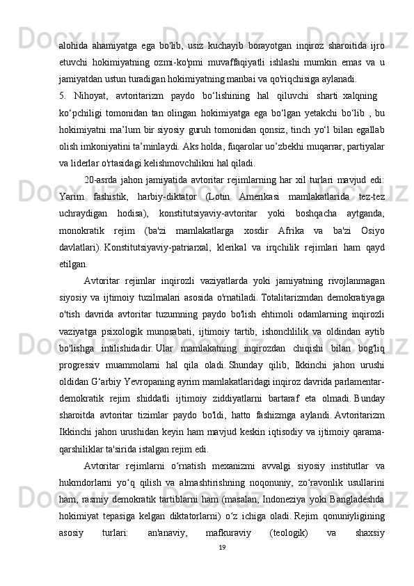 alohida ahamiyatga	 ega	 bo'lib,	 usiz	 kuchayib	 borayotgan	 inqiroz	 sharoitida	 ijro
etuvchi	
 hokimiyatning	 ozmi-ko'pmi	 muvaffaqiyatli	 ishlashi	 mumkin	 emas	 va	 u
jamiyatdan	
 ustun	 turadigan	 hokimiyatning	 manbai	 va	 qo'riqchisiga	 aylanadi.
5.	
 Nihoyat,	 avtoritarizm	 paydo	 bo‘lishining	 hal	 qiluvchi	 sharti     xalqning      
ko‘pchiligi	
 tomonidan	 tan	 olingan     hokimiyatga	 ega	 bo‘lgan	 yetakchi	 bo‘lib	 , bu
hokimiyatni	
 ma’lum	 bir   siyosiy	 guruh	 tomonidan	 qonsiz,	 tinch	 yo‘l	 bilan	 egallab
olish	
 imkoniyatini	 ta’minlaydi.   Aks	 holda,	 fuqarolar	 uo’zbekhi	 muqarrar,	 partiyalar
va	
 liderlar	 o'rtasidagi	 kelishmovchilikni	 hal	 qiladi.
  20-asrda	
 jahon	 jamiyatida	 avtoritar	 rejimlarning	 har	 xil	 turlari	 mavjud	 edi:
Yarim	
 fashistik,	 harbiy-diktator	 (Lotin	 Amerikasi	 mamlakatlarida	 tez-tez
uchraydigan	
 hodisa),	 konstitutsiyaviy-avtoritar	 yoki	 boshqacha	 aytganda,
monokratik	
 rejim	 (ba'zi	 mamlakatlarga	 xosdir	 Afrika	 va	 ba'zi	 Osiyo
davlatlari).   Konstitutsiyaviy-patriarxal,	
 klerikal	 va	 irqchilik	 rejimlari	 ham	 qayd
etilgan.
  Avtoritar	
 rejimlar	 inqirozli	 vaziyatlarda	 yoki	 jamiyatning	 rivojlanmagan
siyosiy	
 va	 ijtimoiy	 tuzilmalari	 asosida	 o'rnatiladi.   Totalitarizmdan	 demokratiyaga
o'tish	
 davrida	 avtoritar	 tuzumning	 paydo	 bo'lish	 ehtimoli	 odamlarning	 inqirozli
vaziyatga	
 psixologik	 munosabati,	 ijtimoiy	 tartib,	 ishonchlilik	 va	 oldindan	 aytib
bo'lishga	
 intilishidadir.   Ular	 mamlakatning	 inqirozdan	 chiqishi	 bilan	 bog'liq
progressiv	
 muammolarni	 hal	 qila	 oladi.   Shunday	 qilib,	 Ikkinchi	 jahon	 urushi
oldidan	
 G‘arbiy	 Yevropaning	 ayrim	 mamlakatlaridagi	 inqiroz	 davrida	 parlamentar-
demokratik	
 rejim	 shiddatli	 ijtimoiy	 ziddiyatlarni	 bartaraf	 eta	 olmadi.   Bunday
sharoitda	
 avtoritar	 tizimlar	 paydo	 bo'ldi,	 hatto	 fashizmga	 aylandi.   Avtoritarizm
Ikkinchi	
 jahon	 urushidan	 keyin	 ham	 mavjud	 keskin	 iqtisodiy	 va	 ijtimoiy	 qarama-
qarshiliklar	
 ta'sirida	 istalgan	 rejim	 edi.
  Avtoritar	
 rejimlarni	 o rnatish	 mexanizmi	 avvalgi	 siyosiy	 institutlar	 va	ʻ
hukmdorlarni	
 yo q	 qilish	 va	 almashtirishning	 noqonuniy,	 zo ravonlik	 usullarini	ʻ ʻ
ham,	
 rasmiy	 demokratik	 tartiblarni	 ham	 (masalan,	 Indoneziya	 yoki	 Bangladeshda
hokimiyat	
 tepasiga	 kelgan	 diktatorlarni)	 o z	 ichiga	 oladi.	ʻ   Rejim	 qonuniyligining
asosiy	
 	turlari:	 	an'anaviy,	 	mafkuraviy	 	(teologik)	 	va	 	shaxsiy
19