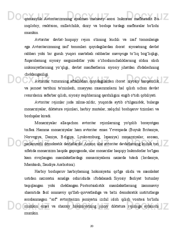 qonuniylik.   Avtoritarizmning ajralmas	 ma'naviy	 asosi	 hukmron	 mafkuradir.   Bu
inqilobiy,	
 reaktsion,	 millatchilik,	 diniy	 va	 boshqa	 turdagi	 mafkuralar	 bo'lishi
mumkin.
  Avtoritar	
 davlat-   huquqiy	 rejim	 o'zining	 kuchli	 va	 zaif	 tomonlariga
ega.   Avtoritarizmning	
 zaif	 tomonlari	 quyidagilardan	 iborat:	 siyosatning	 davlat
rahbari	
 yoki	 bir	 guruh	 yuqori	 martabali	 rahbarlar	 mavqeiga	 to liq	 bog liqligi,	ʻ ʻ
fuqarolarning	
 siyosiy	 sarguzashtlar	 yoki	 o zboshimchaliklarning	 oldini	 olish	ʻ
imkoniyatlarining	
 yo qligi,	 davlat	 manfaatlarini	 siyosiy	 jihatdan	 ifodalashning	ʻ
cheklanganligi.
Avtoritar	
 tuzumning	 afzalliklari	 quyidagilardan	 iborat:	 siyosiy	 barqarorlik
va	
 jamoat	 tartibini	 ta'minlash,	 muayyan	 muammolarni	 hal	 qilish	 uchun	 davlat
resurslarini	
 safarbar	 qilish,	 siyosiy	 raqiblarning	 qarshiligini	 engib	 o'tish	 qobiliyati.
Avtoritar	
 rejimlar	 juda	 xilma-xildir,	 yuqorida	 aytib	 o'tilganidek,	 bularga
monarxiyalar,	
 diktatura	 rejimlari,	 harbiy	 xuntalar,	 xalqchil	 boshqaruv	 tizimlari	 va
boshqalar	
 kiradi.
Monarxiyalar	
 allaqachon	 avtoritar	 rejimlarning	 yo'qolib	 borayotgan
toifasi.   Hamma	
 monarxiyalar	 ham	 avtoritar	 emas.   Yevropada	 (Buyuk	 Britaniya,
Norvegiya,	
 Daniya,	 Belgiya,	 Lyuksemburg,	 Ispaniya)	 monarxiyalar,	 asosan,
parlamentli	
 demokratik	 davlatlardir.   Ammo	 ular	 avtoritar	 davlatlarning	 kichik	 turi
sifatida	
 monarxizm	 haqida	 gapirganda,	 ular	 monarxlar	 haqiqiy	 hukmdorlar	 bo'lgan
kam	
 rivojlangan	 mamlakatlardagi	 monarxiyalarni	 nazarda	 tutadi	 (Iordaniya,
Marokash,	
 Saudiya	 Arabistoni).
Harbiy	
 boshqaruv	 harbiylarning	 hokimiyatni	 qo'lga	 olishi	 va	 mamlakat
ustidan	
 nazoratni	 amalga	 oshirishida	 ifodalanadi.   Siyosiy	 faoliyat	 butunlay
taqiqlangan	
 yoki	 	cheklangan.   Postsotsialistik	 mamlakatlarning	 	zamonaviy
sharoitida	
 faol	 ommaviy	 qo'llab-quvvatlashga	 va	 ba'zi	 demokratik	 institutlarga
asoslanmagan	
 "sof"	 avtoritarizm	 jamiyatni	 izchil	 isloh	 qilish	 vositasi	 bo'lishi
mumkin	
 emas	 va	 shaxsiy	 hokimiyatning	 jinoiy	 diktatura	 rejimiga	 aylanishi
mumkin.
20
