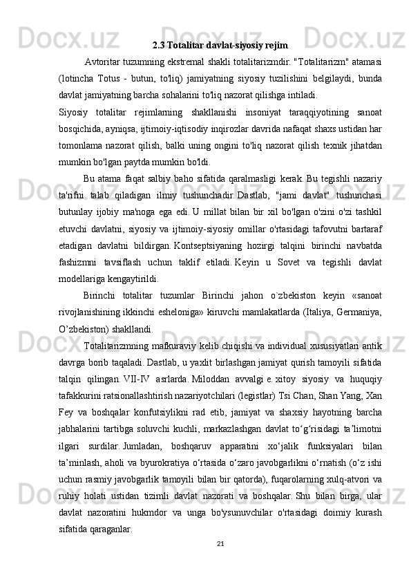 2.3 Totalitar davlat-siyosiy rejim
         Avtoritar	 tuzumning	 ekstremal	 shakli	 totalitarizmdir.   "Totalitarizm"	 atamasi
(lotincha	
 Totus	 - butun,	 to'liq)	 jamiyatning	 siyosiy	 tuzilishini	 belgilaydi,	 bunda
davlat	
 jamiyatning	 barcha	 sohalarini	 to'liq	 nazorat	 qilishga	 intiladi.
Siyosiy	
 totalitar	 rejimlarning	 shakllanishi	 insoniyat	 taraqqiyotining	 sanoat
bosqichida,	
 ayniqsa,	 ijtimoiy-iqtisodiy	 inqirozlar	 davrida	 nafaqat	 shaxs	 ustidan	 har
tomonlama	
 nazorat	 qilish,	 balki	 uning	 ongini	 to'liq	 nazorat	 qilish	 texnik	 jihatdan
mumkin	
 bo'lgan	 paytda	 mumkin	 bo'ldi.
  Bu	
 atama	 faqat	 salbiy	 baho	 sifatida	 qaralmasligi	 kerak.   Bu	 tegishli	 nazariy
ta'rifni	
 talab	 qiladigan	 ilmiy	 tushunchadir.   Dastlab,	 "jami	 davlat"	 tushunchasi
butunlay	
 ijobiy	 ma'noga	 ega	 edi.   U	 millat	 bilan	 bir	 xil	 bo'lgan	 o'zini	 o'zi	 tashkil
etuvchi	
 davlatni,	 siyosiy	 va	 ijtimoiy-siyosiy	 omillar	 o'rtasidagi	 tafovutni	 bartaraf
etadigan	
 davlatni	 bildirgan.   Kontseptsiyaning	 hozirgi	 talqini	 birinchi	 navbatda
fashizmni	
 tavsiflash	 uchun	 taklif	 etiladi.   Keyin	 u	 Sovet	 va	 tegishli	 davlat
modellariga	
 kengaytirildi.
  Birinchi	
 totalitar	 tuzumlar	 Birinchi	 jahon	 o`zbekiston	 keyin	 «sanoat
rivojlanishining	
 ikkinchi	 esheloniga»	 kiruvchi	 mamlakatlarda	 (Italiya,	 Germaniya,
O’zbekiston)	
 shakllandi.
Totalitarizmning	
 mafkuraviy	 kelib	 chiqishi	 va	 individual	 xususiyatlari	 antik
davrga	
 borib	 taqaladi.   Dastlab,	 u yaxlit	 birlashgan	 jamiyat	 qurish	 tamoyili	 sifatida
talqin	
 qilingan.   VII-IV	 asrlarda.   Miloddan	 avvalgi   e.   xitoy	 siyosiy	 va	 huquqiy
tafakkurini	
 ratsionallashtirish	 nazariyotchilari	 (legistlar)	 Tsi	 Chan,	 Shan	 Yang,	 Xan
Fey	
 va	 boshqalar	 konfutsiylikni	 rad	 etib,	 jamiyat	 va	 shaxsiy	 hayotning	 barcha
jabhalarini	
 tartibga	 soluvchi	 kuchli,	 markazlashgan	 davlat	 to g risidagi	 ta limotni	ʻ ʻ ʼ
ilgari	
 surdilar.   Jumladan,	 boshqaruv	 apparatini	 xo‘jalik	 funksiyalari	 bilan
ta’minlash,	
 aholi	 va	 byurokratiya	 o‘rtasida	 o‘zaro	 javobgarlikni	 o‘rnatish	 (o‘z	 ishi
uchun	
 rasmiy	 javobgarlik	 tamoyili	 bilan	 bir	 qatorda),	 fuqarolarning	 xulq-atvori	 va
ruhiy	
 holati	 ustidan	 tizimli	 davlat	 nazorati	 va	 boshqalar.   Shu	 bilan	 birga,	 ular
davlat	
 nazoratini	 hukmdor	 va	 unga	 bo'ysunuvchilar	 o'rtasidagi	 doimiy	 kurash
sifatida	
 qaraganlar.
21 