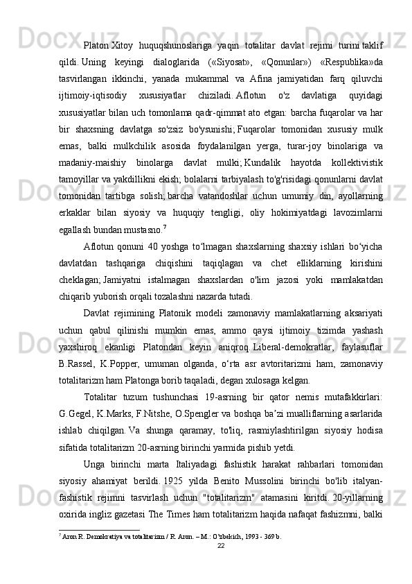 Platon   Xitoy huquqshunoslariga	 yaqin	 totalitar	 davlat	 rejimi	 turini   taklif
qildi.   Uning	
 keyingi	 dialoglarida	 («Siyosat»,	 «Qonunlar»)	 «Respublika»da
tasvirlangan	
 ikkinchi,	 yanada	 mukammal	 va	 Afina	 jamiyatidan	 farq	 qiluvchi
ijtimoiy-iqtisodiy	
 	xususiyatlar	 	chiziladi.   Aflotun	 	o'z	 	davlatiga	 	quyidagi
xususiyatlar	
 bilan	 uch	 tomonlama	 qadr-qimmat	 ato	 etgan:	 barcha	 fuqarolar	 va	 har
bir	
 shaxsning	 davlatga	 so'zsiz	 bo'ysunishi;   Fuqarolar	 tomonidan	 xususiy	 mulk
emas,	
 balki	 mulkchilik	 asosida	 foydalanilgan	 yerga,	 turar-joy	 binolariga	 va
madaniy-maishiy	
 binolarga	 davlat	 mulki;   Kundalik	 hayotda	 kollektivistik
tamoyillar	
 va	 yakdillikni	 ekish;   bolalarni	 tarbiyalash	 to'g'risidagi	 qonunlarni	 davlat
tomonidan	
 tartibga	 solish;   barcha	 vatandoshlar	 uchun	 umumiy	 din,	 ayollarning
erkaklar	
 bilan	 siyosiy	 va	 huquqiy	 tengligi,	 oliy	 hokimiyatdagi	 lavozimlarni
egallash	
 bundan	 mustasno. 7
  Aflotun	
 qonuni	 40	 yoshga	 to lmagan	 shaxslarning	 shaxsiy	 ishlari	 bo yicha	ʻ ʻ
davlatdan	
 tashqariga	 chiqishini	 taqiqlagan	 va	 chet	 elliklarning	 kirishini
cheklagan;   Jamiyatni	
 istalmagan	 shaxslardan	 o'lim	 jazosi	 yoki	 mamlakatdan
chiqarib	
 yuborish	 orqali	 tozalashni	 nazarda	 tutadi.
  Davlat	
 rejimining	 Platonik	 modeli	 zamonaviy	 mamlakatlarning	 aksariyati
uchun	
 qabul	 qilinishi	 mumkin	 emas,	 ammo	 qaysi	 ijtimoiy	 tizimda	 yashash
yaxshiroq	
 ekanligi	 Platondan	 keyin	 aniqroq.   Liberal-demokratlar,	 faylasuflar
B.Rassel,	
 K.Popper,	 umuman	 olganda,	 o‘rta	 asr	 avtoritarizmi	 ham,	 zamonaviy
totalitarizm	
 ham	 Platonga	 borib	 taqaladi,	 degan	 xulosaga	 kelgan.
  Totalitar	
 tuzum	 tushunchasi	 19-asrning	 bir	 qator	 nemis	 mutafakkirlari:
G.Gegel,	
 K.Marks,	 F.Nitshe,	 O.Spengler	 va	 boshqa	 ba zi	 mualliflarning	 asarlarida	ʼ
ishlab	
 chiqilgan.   Va	 shunga	 qaramay,	 to'liq,	 rasmiylashtirilgan	 siyosiy	 hodisa
sifatida	
 totalitarizm	 20-asrning	 birinchi	 yarmida	 pishib	 yetdi.
  Unga	
 birinchi	 marta	 Italiyadagi	 fashistik	 harakat	 rahbarlari	 tomonidan
siyosiy	
 ahamiyat	 berildi.   1925	 yilda	 Benito	 Mussolini	 birinchi	 bo'lib	 italyan-
fashistik	
 rejimni	 tasvirlash	 uchun	 "totalitarizm"	 atamasini	 kiritdi.   20-yillarning
oxirida	
 ingliz	 gazetasi	 The	 Times	 ham	 totalitarizm	 haqida	 nafaqat	 fashizmni,	 balki
7
  Aron	
 R. Demokratiya	 va totalitarizm	 / R. Aron.   –	 M.:	 O’zbekich,	 1993	 - 369	 b.
22