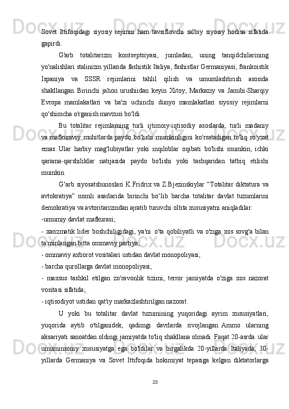 Sovet Ittifoqidagi	 siyosiy	 rejimni	 ham	 tavsiflovchi	 salbiy	 siyosiy	 hodisa	 sifatida
gapirdi.
  G'arb	
 totalitarizm	 kontseptsiyasi,	 jumladan,	 uning	 tanqidchilarining
yo'nalishlari	
 stalinizm	 yillarida	 fashistik	 Italiya,	 fashistlar	 Germaniyasi,	 frankoistik
Ispaniya	
 va	 SSSR	 rejimlarini	 tahlil	 qilish	 va	 umumlashtirish	 asosida
shakllangan.   Birinchi	
 jahon	 urushiidan	 keyin	 Xitoy,	 Markaziy	 va	 Janubi-Sharqiy
Evropa	
 mamlakatlari	 va	 ba'zi	 uchinchi	 dunyo	 mamlakatlari	 siyosiy	 rejimlarni
qo'shimcha	
 o'rganish	 mavzusi	 bo'ldi.
  Bu	
 totalitar	 rejimlarning	 turli	 ijtimoiy-iqtisodiy	 asoslarda,	 turli	 madaniy
va   mafkuraviy	
 muhitlarda   paydo	 bo'lishi	 mumkinligini	 ko'rsatadigan	 to'liq	 ro'yxat
emas.   Ular	
 harbiy	 mag'lubiyatlar	 yoki	 inqiloblar	 oqibati	 bo'lishi	 mumkin,	 ichki
qarama-qarshiliklar	
 natijasida	 paydo	 bo'lishi	 yoki	 tashqaridan	 tatbiq	 etilishi
mumkin.
  G‘arb	
 siyosatshunoslari	 K.Fridrix	 va	 Z.Bjezinskiylar	 “Totalitar	 diktatura	 va
avtokratiya”	
 nomli	 asarlarida	 birinchi	 bo‘lib	 barcha	 totalitar	 davlat	 tuzumlarini
demokratiya	
 va	 avtoritarizmdan	 ajratib	 turuvchi	 oltita	 xususiyatni	 aniqladilar:
-umumiy	
 davlat	 mafkurasi;
-	
 xarizmatik	 lider	 boshchiligidagi,	 ya'ni     o'ta	 qobiliyatli	 va	 o'ziga	 xos	 sovg'a	 bilan
ta'minlangan	
 bitta	 ommaviy	 partiya;
-	
 ommaviy	 axborot	 vositalari	 ustidan	 davlat	 monopoliyasi;
-	
 barcha	 qurollarga	 davlat	 monopoliyasi;
-	
 maxsus	 tashkil	 etilgan	 zo'ravonlik	 tizimi,	 terror     jamiyatda	 o'ziga	 xos	 nazorat
vositasi	
 sifatida;
-	
 iqtisodiyot	 ustidan	 qat'iy	 markazlashtirilgan	 nazorat.
U	
 yoki	 bu	 totalitar	 davlat	 tuzumining	 yuqoridagi	 ayrim	 xususiyatlari,
yuqorida	
 aytib	 o'tilganidek,	 qadimgi	 davrlarda	 rivojlangan.   Ammo	 ularning
aksariyati	
 sanoatdan	 oldingi	 jamiyatda	 to'liq	 shakllana	 olmadi.   Faqat	 20-asrda.   ular
umuminsoniy	
 xususiyatga	 ega	 bo'ldilar	 va	 birgalikda	 20-yillarda	 Italiyada,	 30-
yillarda	
 Germaniya	 va	 Sovet	 Ittifoqida	 hokimiyat	 tepasiga	 kelgan	 diktatorlarga
23 