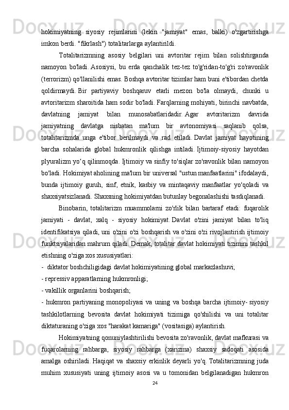 hokimiyatning siyosiy	 rejimlarini	 (lekin	 "jamiyat"	 emas,	 balki)	 o'zgartirishga
imkon	
 berdi.	 "fikrlash")	 totalitarlarga	 aylantirildi.
Totalitarizmning	
 asosiy	 belgilari	 uni	 avtoritar	 rejim	 bilan	 solishtirganda
namoyon	
 bo'ladi.   Asosiysi,	 bu	 erda	 qanchalik	 tez-tez	 to'g'ridan-to'g'ri	 zo'ravonlik
(terrorizm)	
 qo'llanilishi	 emas.   Boshqa	 avtoritar	 tizimlar	 ham	 buni	 e'tibordan	 chetda
qoldirmaydi.   Bir	
 partiyaviy	 boshqaruv	 etarli	 mezon	 bo'la	 olmaydi,	 chunki	 u
avtoritarizm	
 sharoitida	 ham	 sodir	 bo'ladi.   Farqlarning	 mohiyati,	 birinchi	 navbatda,
davlatning	
 	jamiyat	 	bilan	 	munosabatlaridadir.   Agar	 	avtoritarizm	 	davrida
jamiyatning	
 davlatga	 nisbatan	 ma'lum	 bir	 avtonomiyasi	 saqlanib	 qolsa,
totalitarizmda	
 unga	 e'tibor	 berilmaydi	 va	 rad	 etiladi.   Davlat	 jamiyat	 hayotining
barcha	
 sohalarida	 global	 hukmronlik	 qilishga	 intiladi.   Ijtimoiy-siyosiy	 hayotdan
plyuralizm	
 yo‘q	 qilinmoqda.   Ijtimoiy	 va	 sinfiy	 to'siqlar	 zo'ravonlik	 bilan	 namoyon
bo'ladi.   Hokimiyat	
 aholining	 ma'lum	 bir	 universal	 "ustun	 manfaatlarini"	 ifodalaydi,
bunda	
 ijtimoiy	 guruh,	 sinf,	 etnik,	 kasbiy	 va	 mintaqaviy	 manfaatlar	 yo'qoladi	 va
shaxsiyatsizlanadi.   Shaxsning	
 hokimiyatdan	 butunlay	 begonalashishi	 tasdiqlanadi.
Binobarin,	
 totalitarizm	 muammolarni	 zo'rlik	 bilan	 bartaraf	 etadi:	 fuqarolik
jamiyati	
 - davlat,	 xalq	 - siyosiy	 hokimiyat.   Davlat	 o'zini	 jamiyat	 bilan	 to'liq
identifikatsiya	
 qiladi,	 uni	 o'zini	 o'zi	 boshqarish	 va	 o'zini	 o'zi	 rivojlantirish	 ijtimoiy
funktsiyalaridan	
 mahrum	 qiladi.   Demak,	 totalitar	 davlat	 hokimiyati	 tizimini	 tashkil
etishning	
 o'ziga	 xos	 xususiyatlari:
-     diktator	
 boshchiligidagi	 davlat	 hokimiyatining	 global	 markazlashuvi;
-	
 repressiv	 apparatlarning	 hukmronligi;
-	
 vakillik	 organlarini	 boshqarish;
-	
 hukmron	 partiyaning	 monopoliyasi	 va	 uning	 va	 boshqa	 barcha	 ijtimoiy-   siyosiy
tashkilotlarning	
 bevosita	 davlat	 hokimiyati	 tizimiga	 qo'shilishi	 va	 uni	 totalitar
diktaturaning	
 o'ziga	 xos	 "harakat	 kamariga"	 (vositasiga)	 aylantirish.
  Hokimiyatning	
 qonuniylashtirilishi	 bevosita	 zo'ravonlik,	 davlat	 mafkurasi	 va
fuqarolarning	
 rahbarga,	 siyosiy	 rahbarga	 (xarizma)	 shaxsiy	 sadoqati	 asosida
amalga	
 oshiriladi.   Haqiqat	 va	 shaxsiy	 erkinlik	 deyarli	 yo'q.   Totalitarizmning	 juda
muhim	
 xususiyati	 uning	 ijtimoiy	 asosi	 va	 u tomonidan	 belgilanadigan	 hukmron
24 