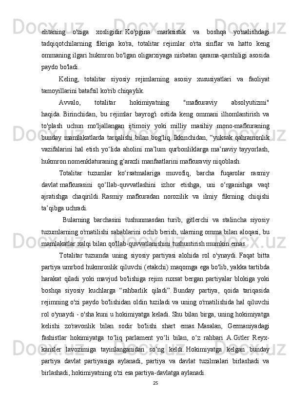 elitaning o'ziga	 xosligidir.   Ko'pgina	 marksistik	 va	 boshqa	 yo'nalishdagi
tadqiqotchilarning	
 fikriga	 ko'ra,	 totalitar	 rejimlar	 o'rta	 sinflar	 va	 hatto	 keng
ommaning	
 ilgari	 hukmron	 bo'lgan	 oligarxiyaga	 nisbatan	 qarama-qarshiligi	 asosida
paydo	
 bo'ladi.
  Keling,	
 totalitar	 siyosiy	 rejimlarning	 asosiy	 xususiyatlari	 va	 faoliyat
tamoyillarini	
 batafsil	 ko'rib	 chiqaylik.
  Avvalo,	
 	totalitar	 	hokimiyatning	 	"mafkuraviy	 	absolyutizmi"
haqida.   Birinchidan,	
 bu	 rejimlar	 bayrog'i	 ostida	 keng	 ommani	 ilhomlantirish	 va
to'plash	
 uchun	 mo'ljallangan	 ijtimoiy	 yoki	 milliy	 masihiy	 mono-mafkuraning
bunday	
 mamlakatlarda	 tarqalishi	 bilan	 bog'liq.   Ikkinchidan,	 “yuksak	 qahramonlik
vazifalarini	
 hal	 etish	 yo‘lida	 aholini	 ma’lum	 qurbonliklarga	 ma’naviy	 tayyorlash,
hukmron	
 nomenklaturaning	 g‘arazli	 manfaatlarini	 mafkuraviy	 niqoblash.
  Totalitar	
 tuzumlar	 ko‘rsatmalariga	 muvofiq,	 barcha	 fuqarolar	 rasmiy
davlat   mafkurasini	
 qo‘llab-quvvatlashini	 izhor	 etishga,	 uni	 o‘rganishga	 vaqt
ajratishga	
 chaqirildi.   Rasmiy	 mafkuradan	 norozilik	 va	 ilmiy	 fikrning	 chiqishi
ta’qibga	
 uchradi.
 
Bularning	 barchasini	 tushunmasdan	 turib,	 gitlerchi	 va	 stalincha	 siyosiy
tuzumlarning	
 o'rnatilishi	 sabablarini	 ochib	 berish,	 ularning	 omma	 bilan	 aloqasi,	 bu
mamlakatlar	
 xalqi	 bilan	 qo'llab-quvvatlanishini	 tushuntirish	 mumkin	 emas.
Totalitar	
 tuzumda	 uning	 siyosiy	 partiyasi	 alohida	 rol	 o'ynaydi.   Faqat	 bitta
partiya	
 umrbod	 hukmronlik	 qiluvchi	 (etakchi)	 maqomga	 ega	 bo'lib,	 yakka	 tartibda
harakat	
 qiladi	 yoki	 mavjud	 bo'lishiga	 rejim	 ruxsat	 bergan	 partiyalar	 blokiga	 yoki
boshqa	
 siyosiy	 kuchlarga	 “rahbarlik	 qiladi”.   Bunday	 partiya,	 qoida	 tariqasida
rejimning	
 o'zi	 paydo	 bo'lishidan	 oldin	 tuziladi	 va	 uning	 o'rnatilishida	 hal	 qiluvchi
rol	
 o'ynaydi	 - o'sha	 kuni	 u hokimiyatga	 keladi.   Shu	 bilan	 birga,	 uning	 hokimiyatga
kelishi	
 zo'ravonlik	 bilan	 sodir	 bo'lishi	 shart	 emas.   Masalan,	 Germaniyadagi
fashistlar	
 hokimiyatga	 to liq	 parlament	 yo li	 bilan,	 o z	 rahbari	 A.Gitler	 Reyx-	ʻ ʻ ʻ
kansler	
 lavozimiga	 tayinlanganidan	 so ng	 keldi.	ʻ   Hokimiyatga	 kelgan	 bunday
partiya	
 davlat	 partiyasiga	 aylanadi,	 partiya	 va	 davlat	 tuzilmalari	 birlashadi	 va
birlashadi,	
 hokimiyatning	 o'zi	 esa	 partiya-davlatga	 aylanadi.
25 