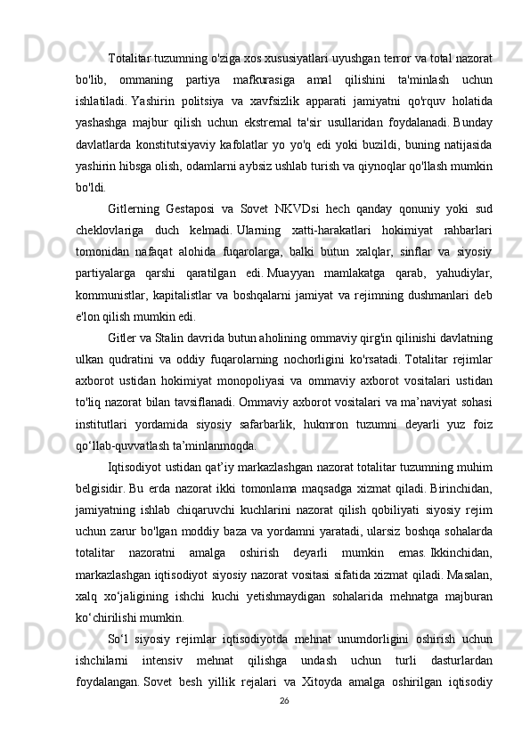 Totalitar tuzumning	 o'ziga	 xos	 xususiyatlari	 uyushgan	 terror	 va	 total	 nazorat
bo'lib,	
 ommaning	 partiya	 mafkurasiga	 amal	 qilishini	 ta'minlash	 uchun
ishlatiladi.   Yashirin	
 politsiya	 va	 xavfsizlik	 apparati	 jamiyatni	 qo'rquv	 holatida
yashashga	
 majbur	 qilish	 uchun	 ekstremal	 ta'sir	 usullaridan	 foydalanadi.   Bunday
davlatlarda	
 konstitutsiyaviy	 kafolatlar	 yo	 yo'q	 edi	 yoki	 buzildi,	 buning	 natijasida
yashirin	
 hibsga	 olish,	 odamlarni	 aybsiz	 ushlab	 turish	 va	 qiynoqlar	 qo'llash	 mumkin
bo'ldi.
Gitlerning	
 Gestaposi	 va	 Sovet	 NKVDsi	 hech	 qanday	 qonuniy	 yoki	 sud
cheklovlariga	
 duch	 kelmadi.   Ularning	 xatti-harakatlari	 hokimiyat	 rahbarlari
tomonidan	
 nafaqat	 alohida	 fuqarolarga,	 balki	 butun	 xalqlar,	 sinflar	 va	 siyosiy
partiyalarga	
 qarshi	 qaratilgan	 edi.   Muayyan	 mamlakatga	 qarab,	 yahudiylar,
kommunistlar,	
 kapitalistlar	 va	 boshqalarni	 jamiyat	 va	 rejimning	 dushmanlari	 deb
e'lon	
 qilish	 mumkin	 edi.
  Gitler	
 va	 Stalin	 davrida	 butun	 aholining	 ommaviy	 qirg'in	 qilinishi	 davlatning
ulkan	
 qudratini	 va	 oddiy	 fuqarolarning	 nochorligini	 ko'rsatadi.   Totalitar	 rejimlar
axborot	
 ustidan	 hokimiyat	 monopoliyasi	 va	 ommaviy	 axborot	 vositalari	 ustidan
to'liq	
 nazorat	 bilan	 tavsiflanadi.   Ommaviy	 axborot	 vositalari	 va	 ma’naviyat	 sohasi
institutlari	
 yordamida	 siyosiy	 safarbarlik,	 hukmron	 tuzumni	 deyarli	 yuz	 foiz
qo‘llab-quvvatlash	
 ta’minlanmoqda.
  Iqtisodiyot	
 ustidan	 qat’iy	 markazlashgan	 nazorat	 totalitar	 tuzumning	 muhim
belgisidir.   Bu	
 erda	 nazorat	 ikki	 tomonlama	 maqsadga	 xizmat	 qiladi.   Birinchidan,
jamiyatning	
 ishlab	 chiqaruvchi	 kuchlarini	 nazorat	 qilish	 qobiliyati     siyosiy	 rejim
uchun	
 zarur	 bo'lgan	 moddiy	 baza	 va	 yordamni	 yaratadi,	 ularsiz	 boshqa	 sohalarda
totalitar	
 nazoratni	 amalga	 oshirish	 deyarli	 mumkin	 emas.   Ikkinchidan,
markazlashgan	
 iqtisodiyot	 siyosiy	 nazorat	 vositasi	 sifatida	 xizmat	 qiladi.   Masalan,
xalq	
 xo‘jaligining	 ishchi	 kuchi	 yetishmaydigan	 sohalarida	 mehnatga	 majburan
ko‘chirilishi	
 mumkin.
  So‘l	
 siyosiy	 rejimlar	 iqtisodiyotda	 mehnat	 unumdorligini	 oshirish	 uchun
ishchilarni	
 intensiv	 mehnat	 qilishga	 undash	 uchun	 turli	 dasturlardan
foydalangan.   Sovet	
 besh	 yillik	 rejalari	 va	 Xitoyda	 amalga	 oshirilgan	 iqtisodiy
26 