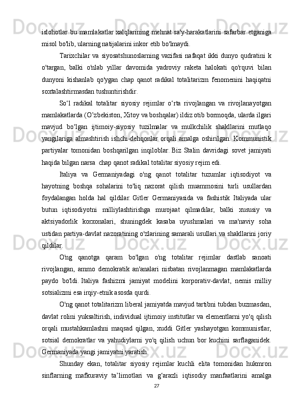 islohotlar bu	 mamlakatlar	 xalqlarining	 mehnat	 sa'y-harakatlarini	 safarbar	 etganiga
misol	
 bo'lib,	 ularning	 natijalarini	 inkor	 etib	 bo'lmaydi.
Tarixchilar	
 va	 siyosatshunoslarning	 vazifasi	 nafaqat	 ikki	 dunyo	 qudratini	 k
o'targan,	
 balki	 o'nlab	 yillar	 davomida	 yadroviy	 raketa	 halokati	 qo'rquvi	 bilan
dunyoni	
 kishanlab	 qo'ygan	 chap	 qanot	 radikal	 totalitarizm	 fenomenini	 haqiqatni
soxtalashtirmasdan	
 tushuntirishdir.
  So‘l	
 radikal	 totalitar	 siyosiy	 rejimlar	 o‘rta	 rivojlangan	 va	 rivojlanayotgan
mamlakatlarda	
 (O’zbekiston,	 Xitoy	 va	 boshqalar)	 ildiz	 otib	 bormoqda,	 ularda	 ilgari
mavjud	
 bo‘lgan	 ijtimoiy-siyosiy	 tuzilmalar	 va	 mulkchilik	 shakllarini	 mutlaqo
yangilariga	
 almashtirish	 ishchi-dehqonlar	 orqali	 amalga	 oshirilgan.	 Kommunistik
partiyalar	
 tomonidan	 boshqarilgan	 inqiloblar.   Biz	 Stalin	 davridagi	 sovet	 jamiyati
haqida	
 bilgan	 narsa	  chap	 qanot	 radikal	 totalitar	 siyosiy	 rejim	 edi.
  Italiya	
 va	 Germaniyadagi	 o'ng	 qanot	 totalitar	 tuzumlar	 iqtisodiyot	 va
hayotning	
 boshqa	 sohalarini	 to'liq	 nazorat	 qilish	 muammosini	 turli	 usullardan
foydalangan	
 holda	 hal	 qildilar.   Gitler	 Germaniyasida	 va	 fashistik	 Italiyada	 ular
butun	
 iqtisodiyotni	 milliylashtirishga	 murojaat	 qilmadilar,	 balki	 xususiy	 va
aktsiyadorlik	
 korxonalari,	 shuningdek	 kasaba	 uyushmalari	 va	 ma'naviy	 soha
ustidan	
 partiya-davlat	 nazoratining	 o'zlarining	 samarali	 usullari	 va	 shakllarini	 joriy
qildilar.	
 
  O'ng	
 qanotga	 qaram	 bo'lgan	 o'ng	 totalitar	 rejimlar	 dastlab	 sanoati
rivojlangan,	
 ammo	 demokratik	 an'analari	 nisbatan	 rivojlanmagan	 mamlakatlarda
paydo	
 bo'ldi.   Italiya	 fashizmi	 jamiyat	 modelini	 korporativ-davlat,	 nemis	 milliy
sotsializmi	
 esa	 irqiy-etnik	 asosda	 qurdi.
O'ng	
 qanot	 totalitarizm	 liberal	 jamiyatda	 mavjud	 tartibni	 tubdan	 buzmasdan,
davlat	
 rolini	 yuksaltirish,	 individual	 ijtimoiy	 institutlar	 va	 elementlarni	 yo'q	 qilish
orqali	
 mustahkamlashni	 maqsad	 qilgan,	 xuddi	 Gitler	 yashayotgan	 kommunistlar,
sotsial	
 demokratlar	 va	 yahudiylarni	 yo'q	 qilish	 uchun	 bor	 kuchini	 sarflaganidek.
Germaniyada   yangi	
 jamiyatni	 yaratish.
Shunday	
 ekan,	 totalitar	 siyosiy	 rejimlar	 kuchli	 elita	 tomonidan	 hukmron
sinflarning	
 mafkuraviy	 ta’limotlari	 va	 g‘arazli	 iqtisodiy	 manfaatlarini	 amalga
27