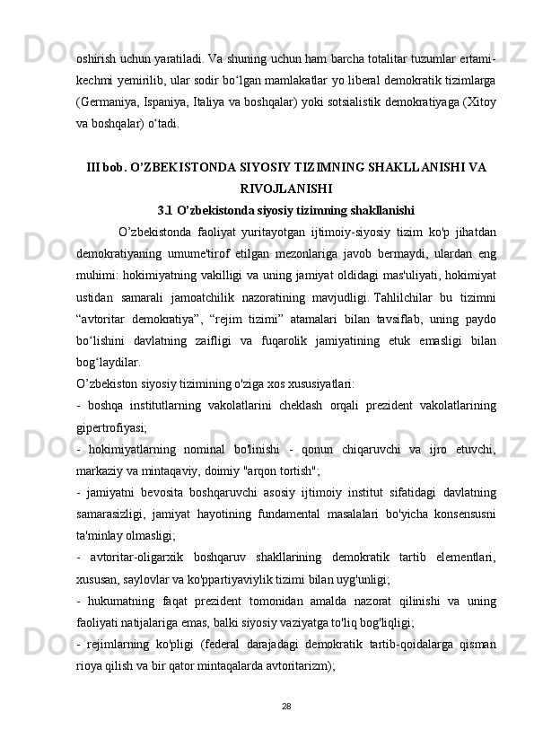 oshirish uchun	 yaratiladi.   Va	 shuning	 uchun	 ham	 barcha	 totalitar	 tuzumlar	 ertami-
kechmi	
 yemirilib,	 ular	 sodir	 bo lgan	 mamlakatlar	 yo	 liberal	 demokratik	 tizimlarga	ʻ
(Germaniya,	
 Ispaniya,	 Italiya	 va	 boshqalar)	 yoki	 sotsialistik	 demokratiyaga	 (Xitoy
va	
 boshqalar)	 o tadi.ʻ
 
III bob.   O’ZBEKISTONDA SIYOSIY TIZIMNING SHAKLLANISHI VA
RIVOJLANISHI
3.1 O’zbekistonda siyosiy tizimning shakllanishi
              O’zbekistonda	
 faoliyat	 yuritayotgan	 ijtimoiy-siyosiy	 tizim	 ko'p	 jihatdan
demokratiyaning	
 umume'tirof	 etilgan	 mezonlariga	 javob	 bermaydi,	 ulardan	 eng
muhimi:	
 hokimiyatning	 vakilligi	 va	 uning	 jamiyat	 oldidagi	 mas'uliyati,	 hokimiyat
ustidan	
 samarali	 jamoatchilik	 nazoratining	 mavjudligi.   Tahlilchilar	 bu	 tizimni
“avtoritar	
 demokratiya”,	 “rejim	 tizimi”	 atamalari	 bilan	 tavsiflab,	 uning	 paydo
bo lishini	
 davlatning	 zaifligi	 va	 fuqarolik	 jamiyatining	 etuk	 emasligi	 bilan	ʻ
bog laydilar.
ʻ
O’zbekiston	
 siyosiy	 tizimining	 o'ziga	 xos	 xususiyatlari:
-	
 boshqa	 institutlarning	 vakolatlarini	 cheklash	 orqali	 prezident	 vakolatlarining
gipertrofiyasi;
-	
 hokimiyatlarning	 nominal	 bo'linishi	 - qonun	 chiqaruvchi	 va	 ijro	 etuvchi,
markaziy	
 va	 mintaqaviy,	 doimiy	 "arqon	 tortish";
-	
 jamiyatni	 bevosita	 boshqaruvchi	 asosiy	 ijtimoiy	 institut	 sifatidagi	 davlatning
samarasizligi,	
 jamiyat	 hayotining	 fundamental	 masalalari	 bo'yicha	 konsensusni
ta'minlay	
 olmasligi;
-	
 avtoritar-oligarxik	 boshqaruv	 shakllarining	 demokratik	 tartib	 elementlari,
xususan,	
 saylovlar	 va	 ko'ppartiyaviylik	 tizimi	 bilan	 uyg'unligi;
-	
 hukumatning	 faqat	 prezident	 tomonidan	 amalda	 nazorat	 qilinishi	 va	 uning
faoliyati	
 natijalariga	 emas,	 balki	 siyosiy	 vaziyatga	 to'liq	 bog'liqligi;
-	
 rejimlarning	 ko'pligi	 (federal	 darajadagi	 demokratik	 tartib-qoidalarga	 qisman
rioya	
 qilish	 va	 bir	 qator	 mintaqalarda	 avtoritarizm);
28 