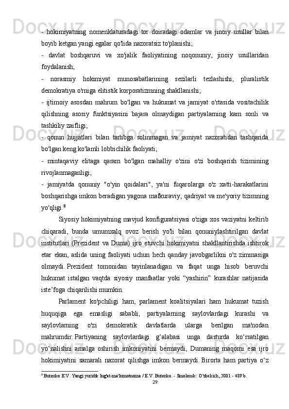 - hokimiyatning	 nomenklaturadagi	 tor	 doiradagi	 odamlar	 va	 jinoiy	 usullar	 bilan
boyib	
 ketgan	 yangi	 egalar	 qo'lida	 nazoratsiz	 to'planishi;
-	
 davlat	 boshqaruvi	 va	 xo'jalik	 faoliyatining	 noqonuniy,	 jinoiy	 usullaridan
foydalanish;
-	
 norasmiy	 hokimiyat	 munosabatlarining	 sezilarli	 tezlashishi,	 pluralistik
demokratiya	
 o'rniga	 elitistik	 korporatizmning	 shakllanishi;
-	
 ijtimoiy	 asosdan	 mahrum	 bo'lgan	 va	 hukumat	 va	 jamiyat	 o'rtasida	 vositachilik
qilishning	
 asosiy	 funktsiyasini	 bajara	 olmaydigan	 partiyalarning	 kam	 sonli	 va
tashkiliy	
 zaifligi;
-	
 qonun	 hujjatlari	 bilan	 tartibga	 solinmagan	 va	 jamiyat	 nazoratidan	 tashqarida
bo'lgan	
 keng	 ko'lamli	 lobbichilik	 faoliyati;
-	
 mintaqaviy	 elitaga	 qaram	 bo'lgan	 mahalliy	 o'zini	 o'zi	 boshqarish	 tizimining
rivojlanmaganligi;
-	
 jamiyatda	 qonuniy	 "o'yin	 qoidalari",	 ya'ni	 fuqarolarga	 o'z	 xatti-harakatlarini
boshqarishga	
 imkon	 beradigan	 yagona	 mafkuraviy,	 qadriyat	 va	 me'yoriy	 tizimning
yo'qligi. 8
  Siyosiy	
 hokimiyatning	 mavjud	 konfiguratsiyasi	 o'ziga	 xos	 vaziyatni	 keltirib
chiqaradi,	
 bunda	 umumxalq	 ovoz	 berish	 yo'li	 bilan	 qonuniylashtirilgan	 davlat
institutlari	
 (Prezident	 va	 Duma)	 ijro	 etuvchi	 hokimiyatni	 shakllantirishda	 ishtirok
etar	
 ekan,	 aslida	 uning	 faoliyati	 uchun	 hech	 qanday	 javobgarlikni	 o'z	 zimmasiga
olmaydi.   Prezident	
 tomonidan	 tayinlanadigan	 va	 faqat	 unga	 hisob	 beruvchi
hukumat	
 istalgan	 vaqtda	 siyosiy	 manfaatlar	 yoki	 “yashirin”	 kurashlar	 natijasida
iste’foga	
 chiqarilishi	 mumkin.
  Parlament	
 ko'pchiligi	 ham,	 parlament	 koalitsiyalari	 ham	 hukumat	 tuzish
huquqiga	
 ega	 emasligi	 sababli,	 partiyalarning	 saylovlardagi	 kurashi	 va
saylovlarning	
 	o'zi	 	demokratik	 	davlatlarda	 	ularga	 	berilgan	 	ma'nodan
mahrumdir.   Partiyaning	
 saylovlardagi	 g‘alabasi	 unga	 dasturda	 ko‘rsatilgan
yo‘nalishni	
 amalga	 oshirish	 imkoniyatini	 bermaydi,	 Dumaning	 maqomi	 esa	 ijro
hokimiyatini	
 samarali	 nazorat	 qilishga	 imkon	 bermaydi.   Birorta	 ham	 partiya	 o‘z
8
  Butenko	
 E.V.   Yangi	 yuridik	 lug'at-ma'lumotnoma	 / E.V.   Butenko.   -	 Smolensk:	 O’zbekich,	 2001	 - 489	 b.
29