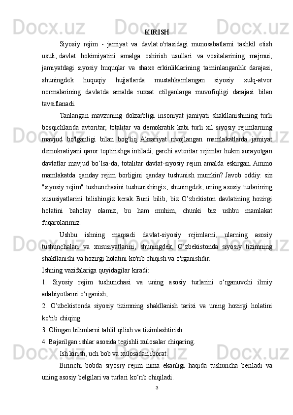 KIRISH
    Siyosiy rejim	 - jamiyat	 va	 davlat   o'rtasidagi	 munosabatlarni	 tashkil	 etish
usuli;   davlat	
 hokimiyatini	 amalga	 oshirish	 usullari	 va     vositalarining	 majmui,
jamiyatdagi	
 siyosiy	 huquqlar	 va	 shaxs	 erkinliklarining	 ta'minlanganlik	 darajasi,
shuningdek	
 	huquqiy	 	hujjatlarda	 	mustahkamlangan	 	siyosiy	 	xulq-atvor
normalarining	
 davlatda	 amalda	 ruxsat	 etilganlarga	 muvofiqligi	 darajasi	 bilan
tavsiflanadi.  
  Tanlangan	
 mavzuning	 dolzarbligi	 insoniyat	 jamiyati	 shakllanishining	 turli
bosqichlarida	
 avtoritar,	 totalitar	 va	 demokratik	 kabi	 turli	 xil	 siyosiy	 rejimlarning
mavjud	
 bo'lganligi	 bilan	 bog'liq.   Aksariyat	 rivojlangan	 mamlakatlarda	 jamiyat
demokratiyani	
 qaror	 toptirishga	 intiladi,	 garchi	 avtoritar	 rejimlar	 hukm	 surayotgan
davlatlar	
 mavjud	 bo‘lsa-da,	 totalitar	 davlat-siyosiy	 rejim	 amalda	 eskirgan.   Ammo
mamlakatda	
 qanday	 rejim	 borligini	 qanday	 tushunish	 mumkin?   Javob	 oddiy:	 siz
"siyosiy	
 rejim"	 tushunchasini	 tushunishingiz,	 shuningdek,	 uning	 asosiy	 turlarining
xususiyatlarini	
 bilishingiz	 kerak.   Buni	 bilib,	 biz	 O’zbekiston	 davlatining	 hozirgi
holatini	
 baholay	 olamiz,	 bu	 ham	 muhim,	 chunki	 biz	 ushbu	 mamlakat
fuqarolarimiz.
  Ushbu	
 ishning	 maqsadi	 davlat-siyosiy	 rejimlarni,	 ularning	 asosiy
tushunchalari	
 va	 xususiyatlarini,	 shuningdek,	 O’zbekistonda	 siyosiy	 tizimning
shakllanishi	
 va	 hozirgi	 holatini	 ko'rib	 chiqish	 va	 o'rganishdir.
Ishning	
 vazifalariga	 quyidagilar	 kiradi:
1.	
 Siyosiy	 rejim	 tushunchasi	 va	 uning	 asosiy	 turlarini	 o‘rganuvchi	 ilmiy
adabiyotlarni	
 o‘rganish;
2.	
 O’zbekistonda	 siyosiy	 tizimning	 shakllanish	 tarixi	 va	 uning	 hozirgi	 holatini
ko'rib	
 chiqing
3.	
 Olingan	 bilimlarni	 tahlil	 qilish	 va	 tizimlashtirish.
4.	
 Bajarilgan	 ishlar	 asosida	 tegishli	 xulosalar	 chiqaring.
  Ish	
 kirish,	 uch	 bob	 va	 xulosadan	 iborat.
  Birinchi	
 bobda	 siyosiy	 rejim	 nima	 ekanligi	 haqida	 tushuncha	 beriladi	 va
uning	
 asosiy	 belgilari	 va	 turlari	 ko‘rib	 chiqiladi.
3 