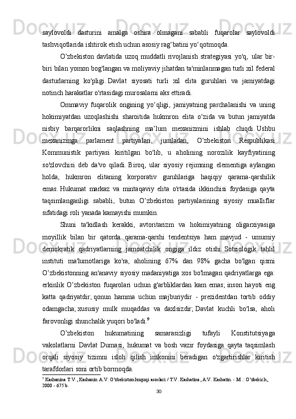 saylovoldi dasturini	 amalga	 oshira	 olmagani	 sababli	 fuqarolar	 saylovoldi
tashviqotlarida	
 ishtirok	 etish	 uchun	 asosiy	 rag‘batini	 yo‘qotmoqda.
  O’zbekiston	
 davlatida	 uzoq	 muddatli	 rivojlanish	 strategiyasi	 yo'q,     ular	 bir-
biri	
 bilan	 yomon	 bog'langan	 va	 moliyaviy	 jihatdan	 ta'minlanmagan	 turli	 xil	 federal
dasturlarning	
 ko'pligi.   Davlat	 siyosati	 turli	 xil	 elita	 guruhlari	 va	 jamiyatdagi
notinch	
 harakatlar	 o'rtasidagi	 murosalarni	 aks	 ettiradi.
  Ommaviy	
 fuqarolik	 ongining	 yo‘qligi,	 jamiyatning	 parchalanishi	 va	 uning
hokimiyatdan	
 uzoqlashishi	 sharoitida	 hukmron	 elita	 o‘zida	 va	 butun	 jamiyatda
nisbiy	
 barqarorlikni	 saqlashning	 ma’lum	 mexanizmini	 ishlab	 chiqdi.   Ushbu
mexanizmga	
 	parlament	 partiyalari,	 	jumladan,	 O’zbekiston	 Respublikasi
Kommunistik	
 partiyasi	 kiritilgan	 bo'lib,	 u	 aholining	 norozilik	 kayfiyatining
so'zlovchisi	
 deb	 da'vo	 qiladi.   Biroq,	 ular	 siyosiy	 rejimning	 elementiga	 aylangan
holda,	
 hukmron	 elitaning	 korporativ	 guruhlariga	 haqiqiy	 qarama-qarshilik
emas.   Hukumat	
 markaz	 va	 mintaqaviy	 elita	 o'rtasida	 ikkinchisi	 foydasiga	 qayta
taqsimlanganligi	
 sababli,	 butun	 O’zbekiston	 partiyalarining	 siyosiy	 mualliflar
sifatidagi	
 roli	 yanada	 kamayishi	 mumkin.
  Shuni	
 ta'kidlash	 kerakki,	 avtoritarizm	 va	 hokimiyatning	 oligarxiyasiga
moyillik	
 bilan	 bir	 qatorda	 qarama-qarshi	 tendentsiya	 ham	 mavjud	 - umumiy
demokratik	
 qadriyatlarning	 jamoatchilik	 ongiga	 ildiz	 otishi.   Sotsiologik	 tahlil
instituti	
 ma'lumotlariga	 ko'ra,	 aholining	 67%	 dan	 98%	 gacha	 bo'lgan	 qismi
O’zbekistonning	
 an'anaviy	 siyosiy	 madaniyatiga	 xos	 bo'lmagan	 qadriyatlarga	 ega:
erkinlik	
 O’zbekiston	 fuqarolari	 uchun	 g'arbliklardan	 kam	 emas;   inson	 hayoti	 eng
katta	
 qadriyatdir;   qonun	 hamma	 uchun	 majburiydir	 - prezidentdan	 tortib	 oddiy
odamgacha;   xususiy	
 mulk	 muqaddas	 va	 daxlsizdir;   Davlat	 kuchli	 bo'lsa,	 aholi
farovonligi	
 shunchalik	 yuqori	 bo'ladi. 9
  O’zbekiston	
 	hukumatining	 	samarasizligi	 	tufayli	 	Konstitutsiyaga
vakolatlarni     Davlat	
 Dumasi,	 hukumat	 va	 bosh	 vazir	 foydasiga	 qayta	 taqsimlash
orqali	
 siyosiy	 tizimni	 isloh	 qilish	 imkonini	 beradigan	 o'zgartirishlar	 kiritish
tarafdorlari	
 soni	 ortib	 bormoqda.  
9
  Kashanina	
 T.V.,	 Kashanin	 A.V.   O’zbekiston	 huquqi	 asoslari	 / T.V.   Kashatina,	 A.V.   Kashatin.   -	 M .: O’zbekich,	 
2000	
 - 675	 b.
30