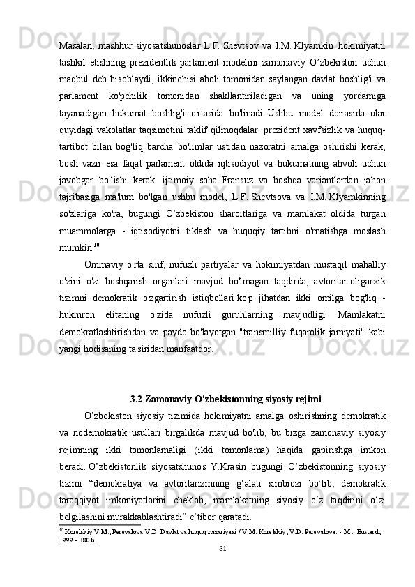 Masalan, mashhur	 siyosatshunoslar	 L.F.   Shevtsov	 va	 I.M.   Klyamkin     hokimiyatni
tashkil	
 etishning	 prezidentlik-parlament	 modelini	 zamonaviy	 O’zbekiston	 uchun
maqbul	
 deb	 hisoblaydi,	 ikkinchisi	 aholi	 tomonidan	 saylangan	 davlat	 boshlig'i	 va
parlament	
 ko'pchilik	 tomonidan	 shakllantiriladigan	 va	 uning	 yordamiga
tayanadigan	
 hukumat	 boshlig'i	 o'rtasida	 bo'linadi.   Ushbu	 model	 doirasida	 ular
quyidagi	
 vakolatlar	 taqsimotini	 taklif	 qilmoqdalar:	 prezident	 xavfsizlik	 va	 huquq-
tartibot	
 bilan	 bog'liq	 barcha	 bo'limlar	 ustidan	 nazoratni	 amalga	 oshirishi	 kerak,
bosh	
 vazir	 esa	 faqat	 parlament	 oldida	 iqtisodiyot	 va	 hukumatning	 ahvoli	 uchun
javobgar	
 bo'lishi	 kerak.	 ijtimoiy	 soha.   Fransuz	 va	 boshqa	 variantlardan	 jahon
tajribasiga	
 ma'lum	 bo'lgan	 ushbu	 model,	 L.F.   Shevtsova	 va	 I.M.   Klyamkinning
so'zlariga	
 ko'ra,	 bugungi	 O’zbekiston	 sharoitlariga	 va	 mamlakat	 oldida	 turgan
muammolarga	
 - iqtisodiyotni	 tiklash	 va	 huquqiy	 tartibni	 o'rnatishga	 moslash
mumkin. 10
  Ommaviy	
 o'rta	 sinf,	 nufuzli	 partiyalar	 va	 hokimiyatdan	 mustaqil	 mahalliy
o'zini	
 o'zi	 boshqarish	 organlari	 mavjud	 bo'lmagan	 taqdirda,	 avtoritar-oligarxik
tizimni	
 demokratik	 o'zgartirish	 istiqbollari   ko'p	 jihatdan	 ikki	 omilga	 bog'liq	 -
hukmron	
 elitaning	 o'zida	 nufuzli	 guruhlarning	 mavjudligi.	 Mamlakatni
demokratlashtirishdan	
 va	 paydo	 bo'layotgan	 "transmilliy	 fuqarolik	 jamiyati"	 kabi
yangi	
 hodisaning	 ta'siridan	 manfaatdor.
 
 
 	
                             3.2 Zamonaviy O’zbekistonning siyosiy rejimi
    O’zbekiston
 siyosiy	 tizimida	 hokimiyatni	 amalga	 oshirishning	 demokratik
va	
 nodemokratik	 usullari	 birgalikda	 mavjud	 bo'lib,	 bu	 bizga	 zamonaviy	 siyosiy
rejimning	
 ikki	 tomonlamaligi	 (ikki	 tomonlama)	 haqida	 gapirishga	 imkon
beradi.   O’zbekistonlik	
 siyosatshunos	 Y.Krasin	 bugungi	 O’zbekistonning	 siyosiy
tizimi	
 “demokratiya	 va	 avtoritarizmning	 g‘alati	 simbiozi	 bo‘lib,	 demokratik
taraqqiyot	
 imkoniyatlarini	 cheklab,	 mamlakatning	 siyosiy	 o‘z	 taqdirini	 o‘zi
belgilashini	
 murakkablashtiradi”	 e’tibor   qaratadi.
10
  Korelskiy	
 V.M.,	 Perevalova	 V.D.   Davlat	 va huquq	 nazariyasi	 / V.M.   Korelskiy,	 V.D.   Perevalova.   -	 M .: Bustard,	 
1999	
 - 380	 b.
31 