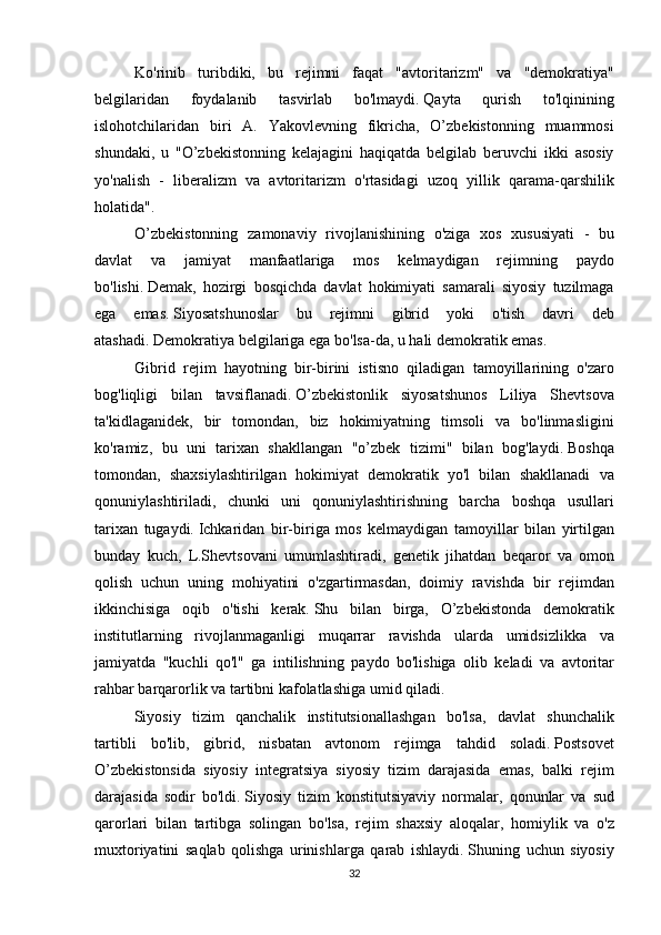 Ko'rinib turibdiki,	 bu	 rejimni	 faqat	 "avtoritarizm"	 va	 "demokratiya"
belgilaridan	
 	foydalanib	 	tasvirlab	 	bo'lmaydi.   Qayta	 	qurish	 	to'lqinining
islohotchilaridan	
 biri	 A.	 Yakovlevning	 fikricha,	 O’zbekistonning	 muammosi
shundaki,	
 u "O’zbekistonning	 kelajagini	 haqiqatda	 belgilab	 beruvchi	 ikki	 asosiy
yo'nalish	
 - liberalizm	 va	 avtoritarizm	 o'rtasidagi	 uzoq	 yillik	 qarama-qarshilik
holatida".
O’zbekistonning	
 zamonaviy	 rivojlanishining	 o'ziga	 xos	 xususiyati	 - bu
davlat	
 	va	 	jamiyat	 	manfaatlariga	 	mos	 	kelmaydigan	 	rejimning	 	paydo
bo'lishi.   Demak,	
 hozirgi	 bosqichda	 davlat	 hokimiyati	 samarali	 siyosiy	 tuzilmaga
ega	
 emas.   Siyosatshunoslar	 bu	 rejimni	 gibrid	 yoki	 o'tish	 davri	 deb
atashadi.   Demokratiya	
 belgilariga	 ega	 bo'lsa-da,	 u hali	 demokratik	 emas.
Gibrid	
 rejim	 hayotning	 bir-birini	 istisno	 qiladigan	 tamoyillarining	 o'zaro
bog'liqligi	
 bilan	 tavsiflanadi.   O’zbekistonlik	 siyosatshunos	 Liliya	 Shevtsova
ta'kidlaganidek,	
 bir	 tomondan,	 biz	 hokimiyatning	 timsoli	 va	 bo'linmasligini
ko'ramiz,	
 bu	 uni	 tarixan	 shakllangan	 "o’zbek	 tizimi"	 bilan	 bog'laydi.   Boshqa
tomondan,	
 shaxsiylashtirilgan	 hokimiyat	 demokratik	 yo'l	 bilan	 shakllanadi	 va
qonuniylashtiriladi,	
 chunki	 uni	 qonuniylashtirishning	 barcha	 boshqa	 usullari
tarixan	
 tugaydi.   Ichkaridan	 bir-biriga	 mos	 kelmaydigan	 tamoyillar	 bilan	 yirtilgan
bunday	
 kuch,	 L.Shevtsovani	 umumlashtiradi,	 genetik	 jihatdan	 beqaror	 va	 omon
qolish	
 uchun	 uning	 mohiyatini	 o'zgartirmasdan,	 doimiy	 ravishda	 bir	 rejimdan
ikkinchisiga	
 oqib	 o'tishi	 kerak.   Shu	 bilan	 birga,	 O’zbekistonda	 demokratik
institutlarning	
 rivojlanmaganligi	 muqarrar	 ravishda	 ularda	 umidsizlikka	 va
jamiyatda	
 "kuchli	 qo'l"	 ga	 intilishning	 paydo	 bo'lishiga	 olib	 keladi	 va	 avtoritar
rahbar	
 barqarorlik	 va	 tartibni	 kafolatlashiga	 umid	 qiladi.
  Siyosiy	
 tizim	 qanchalik	 institutsionallashgan	 bo'lsa,	 davlat	 shunchalik
tartibli	
 bo'lib,	 gibrid,	 nisbatan	 avtonom	 rejimga	 tahdid	 soladi.   Postsovet
O’zbekistonsida	
 siyosiy	 integratsiya	 siyosiy	 tizim	 darajasida	 emas,	 balki	 rejim
darajasida	
 sodir	 bo'ldi.   Siyosiy	 tizim	 konstitutsiyaviy	 normalar,	 qonunlar	 va	 sud
qarorlari	
 bilan	 tartibga	 solingan	 bo'lsa,	 rejim	 shaxsiy	 aloqalar,	 homiylik	 va	 o'z
muxtoriyatini	
 saqlab	 qolishga	 urinishlarga	 qarab	 ishlaydi.   Shuning	 uchun	 siyosiy
32 