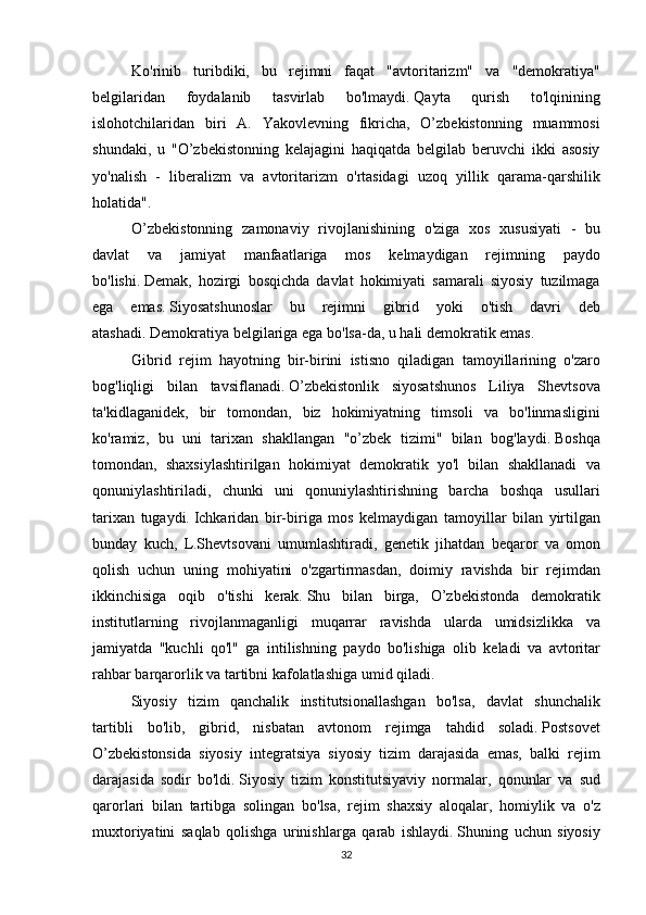 Ko'rinib turibdiki,	 bu	 rejimni	 faqat	 "avtoritarizm"	 va	 "demokratiya"
belgilaridan	
 	foydalanib	 	tasvirlab	 	bo'lmaydi.   Qayta	 	qurish	 	to'lqinining
islohotchilaridan	
 biri	 A.	 Yakovlevning	 fikricha,	 O’zbekistonning	 muammosi
shundaki,	
 u "O’zbekistonning	 kelajagini	 haqiqatda	 belgilab	 beruvchi	 ikki	 asosiy
yo'nalish	
 - liberalizm	 va	 avtoritarizm	 o'rtasidagi	 uzoq	 yillik	 qarama-qarshilik
holatida".
O’zbekistonning	
 zamonaviy	 rivojlanishining	 o'ziga	 xos	 xususiyati	 - bu
davlat	
 	va	 	jamiyat	 	manfaatlariga	 	mos	 	kelmaydigan	 	rejimning	 	paydo
bo'lishi.   Demak,	
 hozirgi	 bosqichda	 davlat	 hokimiyati	 samarali	 siyosiy	 tuzilmaga
ega	
 emas.   Siyosatshunoslar	 bu	 rejimni	 gibrid	 yoki	 o'tish	 davri	 deb
atashadi.   Demokratiya	
 belgilariga	 ega	 bo'lsa-da,	 u hali	 demokratik	 emas.
Gibrid	
 rejim	 hayotning	 bir-birini	 istisno	 qiladigan	 tamoyillarining	 o'zaro
bog'liqligi	
 bilan	 tavsiflanadi.   O’zbekistonlik	 siyosatshunos	 Liliya	 Shevtsova
ta'kidlaganidek,	
 bir	 tomondan,	 biz	 hokimiyatning	 timsoli	 va	 bo'linmasligini
ko'ramiz,	
 bu	 uni	 tarixan	 shakllangan	 "o’zbek	 tizimi"	 bilan	 bog'laydi.   Boshqa
tomondan,	
 shaxsiylashtirilgan	 hokimiyat	 demokratik	 yo'l	 bilan	 shakllanadi	 va
qonuniylashtiriladi,	
 chunki	 uni	 qonuniylashtirishning	 barcha	 boshqa	 usullari
tarixan	
 tugaydi.   Ichkaridan	 bir-biriga	 mos	 kelmaydigan	 tamoyillar	 bilan	 yirtilgan
bunday	
 kuch,	 L.Shevtsovani	 umumlashtiradi,	 genetik	 jihatdan	 beqaror	 va	 omon
qolish	
 uchun	 uning	 mohiyatini	 o'zgartirmasdan,	 doimiy	 ravishda	 bir	 rejimdan
ikkinchisiga	
 oqib	 o'tishi	 kerak.   Shu	 bilan	 birga,	 O’zbekistonda	 demokratik
institutlarning	
 rivojlanmaganligi	 muqarrar	 ravishda	 ularda	 umidsizlikka	 va
jamiyatda	
 "kuchli	 qo'l"	 ga	 intilishning	 paydo	 bo'lishiga	 olib	 keladi	 va	 avtoritar
rahbar	
 barqarorlik	 va	 tartibni	 kafolatlashiga	 umid	 qiladi.
  Siyosiy	
 tizim	 qanchalik	 institutsionallashgan	 bo'lsa,	 davlat	 shunchalik
tartibli	
 bo'lib,	 gibrid,	 nisbatan	 avtonom	 rejimga	 tahdid	 soladi.   Postsovet
O’zbekistonsida	
 siyosiy	 integratsiya	 siyosiy	 tizim	 darajasida	 emas,	 balki	 rejim
darajasida	
 sodir	 bo'ldi.   Siyosiy	 tizim	 konstitutsiyaviy	 normalar,	 qonunlar	 va	 sud
qarorlari	
 bilan	 tartibga	 solingan	 bo'lsa,	 rejim	 shaxsiy	 aloqalar,	 homiylik	 va	 o'z
muxtoriyatini	
 saqlab	 qolishga	 urinishlarga	 qarab	 ishlaydi.   Shuning	 uchun	 siyosiy
32