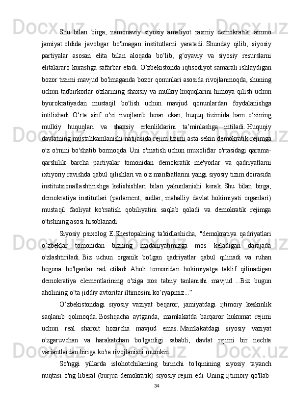Shu bilan	 birga,	 zamonaviy	 siyosiy	 amaliyot	 rasmiy	 demokratik,	 ammo
jamiyat   oldida	
 javobgar	 bo'lmagan	 institutlarni	 yaratadi.   Shunday	 qilib,	 siyosiy
partiyalar	
 asosan	 elita	 bilan	 aloqada	 bo‘lib,	 g‘oyaviy	 va	 siyosiy	 resurslarni
elitalararo	
 kurashga	 safarbar	 etadi.   O’zbekistonda	 iqtisodiyot	 samarali	 ishlaydigan
bozor	
 tizimi	 mavjud	 bo'lmaganda	 bozor	 qonunlari	 asosida	 rivojlanmoqda,	 shuning
uchun	
 tadbirkorlar	 o'zlarining	 shaxsiy	 va	 mulkiy	 huquqlarini	 himoya	 qilish	 uchun
byurokratiyadan	
 mustaqil	 bo'lish	 uchun	 mavjud	 qonunlardan	 foydalanishga
intilishadi.   O‘rta	
 sinf	 o‘zi	 rivojlanib	 borar	 ekan,	 huquq	 tizimida	 ham	 o‘zining
mulkiy	
 huquqlari	 va	 shaxsiy	 erkinliklarini	 ta’minlashga	 intiladi.   Huquqiy
davlatning	
 mustahkamlanishi	 natijasida	 rejim	 tizimi	 asta-sekin	 demokratik	 rejimga
o'z	
 o'rnini	 bo'shatib	 bormoqda.   Uni	 o'rnatish	 uchun	 muxoliflar	 o'rtasidagi	 qarama-
qarshilik	
 barcha	 partiyalar	 tomonidan	 demokratik	 me'yorlar	 va	 qadriyatlarni
ixtiyoriy	
 ravishda	 qabul	 qilishlari	 va	 o'z	 manfaatlarini	 yangi	 siyosiy	 tizim	 doirasida
institutsionallashtirishga	
 kelishishlari	 bilan	 yakunlanishi	 kerak.   Shu	 bilan	 birga,
demokratiya	
 institutlari	 (parlament,	 sudlar,	 mahalliy	 davlat	 hokimiyati	 organlari)
mustaqil	
 faoliyat	 ko'rsatish	 qobiliyatini	 saqlab	 qoladi	 va	 demokratik	 rejimga
o'tishning	
 asosi	 hisoblanadi.
Siyosiy	
 psixolog	 E.Shestopalning	 ta'kidlashicha,	 "demokratiya	 qadriyatlari
o’zbeklar	
 tomonidan	 bizning	 madaniyatimizga	 mos	 keladigan	 darajada
o'zlashtiriladi.   Biz	
 uchun	 organik	 bo'lgan	 qadriyatlar	 qabul	 qilinadi	 va	 ruhan
begona	
 bo'lganlar	 rad	 etiladi.   Aholi	 tomonidan	 hokimiyatga	 taklif	 qilinadigan
demokratiya	
 elementlarining	 o'ziga	 xos	 tabiiy	 tanlanishi	 mavjud.   ...Biz	 bugun
aholining	
 o‘ta	 jiddiy	 avtoritar	 iltimosini	 ko‘ryapmiz...”   .
O’zbekistondagi	
 siyosiy	 vaziyat	 beqaror,	 jamiyatdagi	 ijtimoiy	 keskinlik
saqlanib	
 qolmoqda.   Boshqacha	 aytganda,	 mamlakatda	 barqaror	 hukumat	 rejimi
uchun	
 real	 sharoit	 hozircha	 mavjud	 emas.   Mamlakatdagi	 siyosiy	 vaziyat
o'zgaruvchan	
 va	 harakatchan	 bo'lganligi	 sababli,	 davlat	 rejimi	 bir	 nechta
variantlardan	
 biriga	 ko'ra	 rivojlanishi	 mumkin.
So'nggi	
 yillarda	 islohotchilarning	 birinchi	 to'lqinining	 siyosiy	 tayanch
nuqtasi	
 o'ng-liberal	 (burjua-demokratik)	 siyosiy	 rejim	 edi.   Uning	 ijtimoiy	 qo'llab-
34 