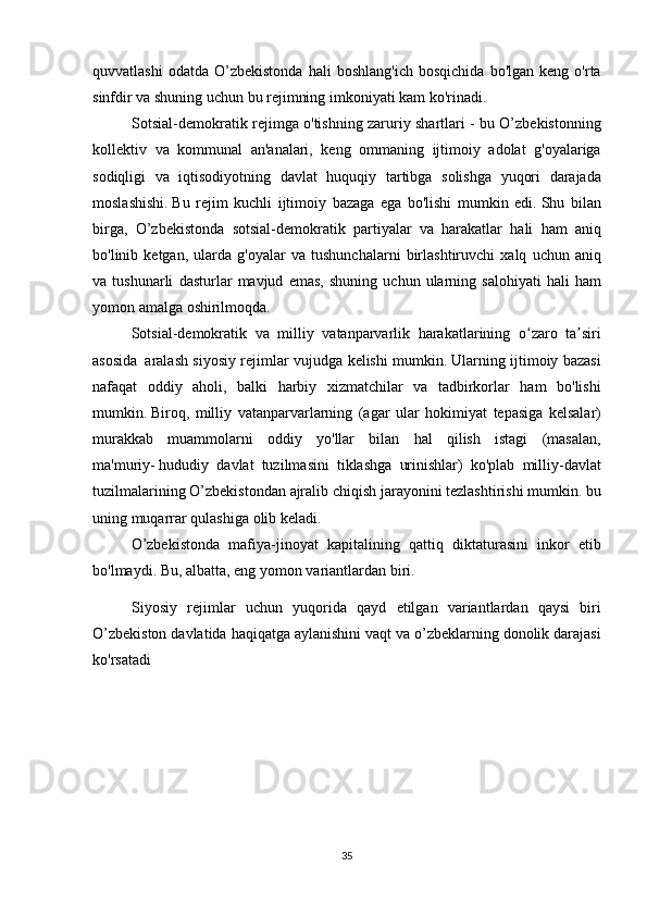 quvvatlashi odatda	 O’zbekistonda	 hali	 boshlang'ich	 bosqichida	 bo'lgan	 keng	 o'rta
sinfdir	
 va	 shuning	 uchun	 bu	 rejimning	 imkoniyati	 kam	 ko'rinadi.
Sotsial-demokratik	
 rejimga	 o'tishning	 zaruriy	 shartlari	 - bu	 O’zbekistonning
kollektiv	
 va	 kommunal	 an'analari,	 keng	 ommaning	 ijtimoiy	 adolat	 g'oyalariga
sodiqligi	
 va	 iqtisodiyotning	 davlat	 huquqiy	 tartibga	 solishga	 yuqori	 darajada
moslashishi.   Bu	
 rejim	 kuchli	 ijtimoiy	 bazaga	 ega	 bo'lishi	 mumkin	 edi.   Shu	 bilan
birga,	
 O’zbekistonda	 sotsial-demokratik	 partiyalar	 va	 harakatlar	 hali	 ham	 aniq
bo'linib	
 ketgan,	 ularda	 g'oyalar	 va	 tushunchalarni	 birlashtiruvchi	 xalq	 uchun	 aniq
va	
 tushunarli	 dasturlar	 mavjud	 emas,	 shuning	 uchun	 ularning	 salohiyati	 hali	 ham
yomon	
 amalga	 oshirilmoqda.
  Sotsial-demokratik	
 va	 milliy	 vatanparvarlik	 harakatlarining	 o zaro	 ta siri	ʻ ʼ
asosida     aralash	
 siyosiy	 rejimlar	 vujudga	 kelishi	 mumkin.   Ularning	 ijtimoiy	 bazasi
nafaqat	
 oddiy	 aholi,	 balki	 harbiy	 xizmatchilar	 va	 tadbirkorlar	 ham	 bo'lishi
mumkin.   Biroq,	
 milliy	 vatanparvarlarning	 (agar	 ular	 hokimiyat	 tepasiga	 kelsalar)
murakkab	
 muammolarni	 oddiy	 yo'llar	 bilan	 hal	 qilish	 istagi	 (masalan,
ma'muriy-   hududiy	
 davlat	 tuzilmasini	 tiklashga	 urinishlar)	 ko'plab	 milliy-davlat
tuzilmalarining	
 O’zbekistondan	 ajralib	 chiqish	 jarayonini	 tezlashtirishi	 mumkin.	 bu
uning	
 muqarrar	 qulashiga	 olib	 keladi.
  O’zbekistonda	
 mafiya-jinoyat	 kapitalining	 qattiq	 diktaturasini	 inkor	 etib
bo'lmaydi.   Bu,	
 albatta,	 eng	 yomon	 variantlardan	 biri.
Siyosiy	
 rejimlar	 uchun	 yuqorida	 qayd	 etilgan	 variantlardan	 qaysi	 biri
O’zbekiston	
 davlatida	 haqiqatga	 aylanishini	 vaqt	 va	 o’zbeklarning	 donolik	 darajasi
ko'rsatadi  
 
35 