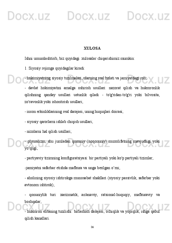 XULOSA
Ishni umumlashtirib,	 biz	 quyidagi     xulosalar	 chiqarishimiz	 mumkin:
1.	
 Siyosiy	 rejimga	 quyidagilar	 kiradi:
-	
 hokimiyatning	 siyosiy	 tuzilmalari,	 ularning	 real	 holati	 va	 jamiyatdagi	 roli;
-	
 davlat	 hokimiyatini	 amalga	 oshirish	 usullari:	 nazorat	 qilish	 va	 hukmronlik
qilishning	
 qanday	 usullari	 ustunlik	 qiladi	 - to'g'ridan-to'g'ri	 yoki	 bilvosita,
zo'ravonlik	
 yoki	 ishontirish	 usullari;
-	
 inson	 erkinliklarining	 real	 darajasi,	 uning	 huquqlari	 doirasi;
-	
 siyosiy	 qarorlarni	 ishlab	 chiqish	 usullari;
-	
 nizolarni	 hal	 qilish	 usullari;
-	
 plyuralizm,	 shu	 jumladan	 qonuniy	 (noqonuniy)	 muxolifatning	 mavjudligi	 yoki
yo'qligi;
-	
 partiyaviy	 tizimning	 konfiguratsiyasi:	 bir	 partiyali	 yoki	 ko'p	 partiyali	 tizimlar;
-jamiyatni	
 safarbar	 etishda	 mafkura	 va	 unga	 berilgan	 o‘rni;
-	
 aholining	 siyosiy	 ishtirokga	 munosabat	 shakllari	 (siyosiy	 passivlik,	 safarbar	 yoki
avtonom	
 ishtirok);
-	
 qonuniylik	 turi:	 xarizmatik,	 an'anaviy,	 ratsional-huquqiy,	 mafkuraviy	 va
boshqalar;
-	
 hukmron	 elitaning	 tuzilishi:	 birlashish	 darajasi,	 ochiqlik	 va	 yopiqlik,	 ishga	 qabul
qilish	
 kanallari.	 
36 