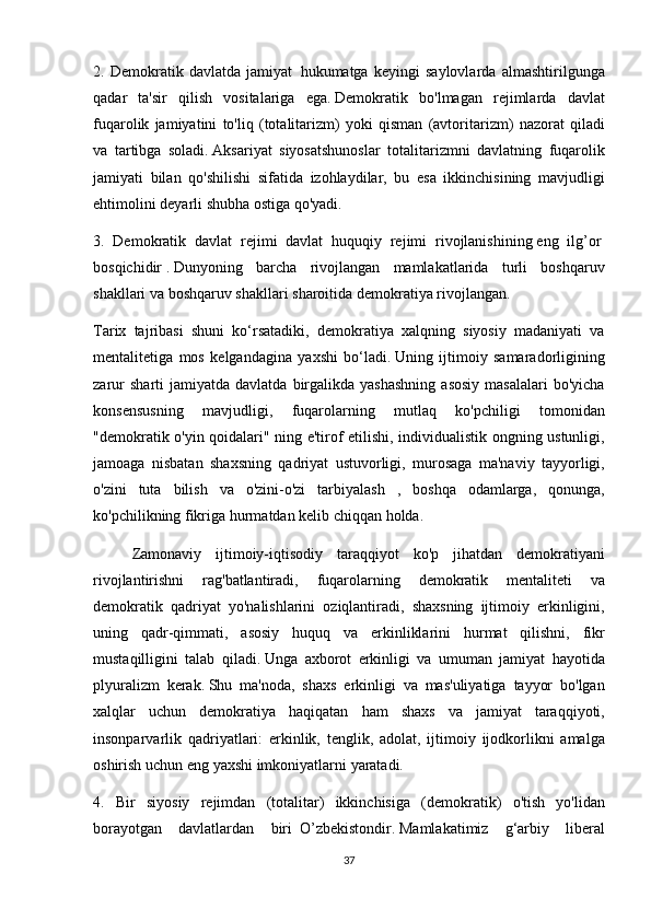 2. Demokratik	 davlatda	 jamiyat     hukumatga	 keyingi	 saylovlarda	 almashtirilgunga
qadar	
 ta'sir	 qilish	 vositalariga	 ega.   Demokratik	 bo'lmagan	 rejimlarda	 davlat
fuqarolik	
 jamiyatini	 to'liq	 (totalitarizm)	 yoki	 qisman	 (avtoritarizm)	 nazorat	 qiladi
va	
 tartibga	 soladi.   Aksariyat	 siyosatshunoslar	 totalitarizmni	 davlatning	 fuqarolik
jamiyati	
 bilan	 qo'shilishi	 sifatida	 izohlaydilar,	 bu	 esa	 ikkinchisining	 mavjudligi
ehtimolini	
 deyarli	 shubha	 ostiga	 qo'yadi.
3.	
 Demokratik	 davlat	 rejimi	 davlat	 huquqiy	 rejimi	 rivojlanishining   eng	 ilg’or  
bosqichidir   .   Dunyoning	
 barcha	 rivojlangan	 mamlakatlarida	 turli	 boshqaruv
shakllari	
 va	 boshqaruv	 shakllari	 sharoitida	 demokratiya	 rivojlangan.
Tarix	
 tajribasi	 shuni	 ko‘rsatadiki,	 demokratiya	 xalqning	 siyosiy	 madaniyati	 va
mentalitetiga	
 mos	 kelgandagina	 yaxshi	 bo‘ladi.   Uning	 ijtimoiy	 samaradorligining
zarur	
 sharti	 jamiyatda	 davlatda	 birgalikda	 yashashning	 asosiy	 masalalari	 bo'yicha
konsensusning	
 	mavjudligi,	 	fuqarolarning	 	mutlaq	 	ko'pchiligi	 	tomonidan
"demokratik	
 o'yin	 qoidalari"	 ning	 e'tirof	 etilishi,	 individualistik	 ongning	 ustunligi,
jamoaga	
 nisbatan	 shaxsning	 qadriyat	 ustuvorligi,	 murosaga	 ma'naviy	 tayyorligi,
o'zini	
 tuta	 bilish	 va	 o'zini-o'zi	 tarbiyalash	 , boshqa	 odamlarga,	 qonunga,
ko'pchilikning	
 fikriga	 hurmatdan	 kelib	 chiqqan	 holda.
  Zamonaviy	
 ijtimoiy-iqtisodiy	 taraqqiyot	 ko'p	 jihatdan	 demokratiyani
rivojlantirishni	
 	rag'batlantiradi,	 	fuqarolarning	 	demokratik	 	mentaliteti	 	va
demokratik	
 qadriyat	 yo'nalishlarini	 oziqlantiradi,	 shaxsning	 ijtimoiy	 erkinligini,
uning	
 qadr-qimmati,	 asosiy	 huquq	 va	 erkinliklarini	 hurmat	 qilishni,	 fikr
mustaqilligini	
 talab	 qiladi.   Unga	 axborot	 erkinligi	 va	 umuman	 jamiyat	 hayotida
plyuralizm	
 kerak.   Shu	 ma'noda,	 shaxs	 erkinligi	 va	 mas'uliyatiga	 tayyor	 bo'lgan
xalqlar	
 uchun	 demokratiya	 haqiqatan	 ham	 shaxs	 va	 jamiyat	 taraqqiyoti,
insonparvarlik	
 qadriyatlari:	 erkinlik,	 tenglik,	 adolat,	 ijtimoiy	 ijodkorlikni	 amalga
oshirish	
 uchun	 eng	 yaxshi	 imkoniyatlarni	 yaratadi.
4.	
 Bir	 siyosiy	 rejimdan	 (totalitar)	 ikkinchisiga	 (demokratik)	 o'tish	 yo'lidan
borayotgan	
 davlatlardan	 biri     O’zbekistondir.   Mamlakatimiz	 g‘arbiy	 liberal
37 