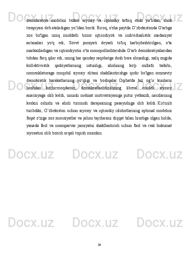 demokratiya modelini	 tezkor	 siyosiy	 va	 iqtisodiy	 tatbiq	 etish	 yo‘lidan,	 shok
terapiyasi	
 deb	 ataladigan	 yo‘ldan	 bordi.   Biroq,	 o'sha	 paytda	 O’zbekistonda	 G'arbga
xos	
 bo'lgan	 uzoq	 muddatli	 bozor	 iqtisodiyoti	 va	 individualistik	 madaniyat
an'analari	
 yo'q	 edi;	 Sovet	 jamiyati	 deyarli	 to'liq	 harbiylashtirilgan,	 o'ta
markazlashgan	
 va	 iqtisodiyotni	 o'ta	 monopollashtirishda	 G'arb	 demokratiyalaridan
tubdan	
 farq	 qilar	 edi,	 uning	 har	 qanday	 raqobatga	 dosh	 bera	 olmasligi;   xalq	 ongida
kollektivistik	
 qadriyatlarning	 ustunligi,	 aholining	 ko'p	 millatli	 	tarkibi,
nomenklaturaga	
 muqobil	 siyosiy	 elitani	 shakllantirishga	 qodir	 bo'lgan	 ommaviy
demokratik	
 harakatlarning	 yo'qligi	 va	 boshqalar.   Oqibatda	 biz	 og‘ir	 kunlarni
boshdan	
 kechirmoqdamiz,	 demokratlashtirishning	 liberal	 modeli	 siyosiy
anarxiyaga	
 olib	 keldi,	 unumli	 mehnat	 motivatsiyasiga	 putur	 yetkazdi,	 narxlarning
keskin	
 oshishi	 va	 aholi	 turmush	 darajasining	 pasayishiga	 olib	 keldi.   Ko'rinib
turibdiki,	
 O’zbekiston	 uchun	 siyosiy	 va	 iqtisodiy	 islohotlarning	 optimal	 modelini
faqat	
 o'ziga	 xos	 xususiyatlar	 va	 jahon	 tajribasini	 diqqat	 bilan	 hisobga	 olgan	 holda,
yanada	
 faol	 va	 insonparvar	 jamiyatni	 shakllantirish	 uchun	 faol	 va	 real	 hukumat
siyosatini	
 olib	 borish	 orqali	 topish	 mumkin.
 
 
38 