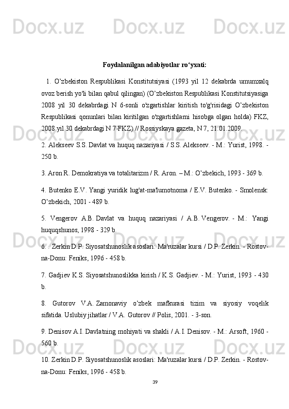 Foydalanilgan adabiyotlar ro yxati:ʻ
   	
1.	 O’zbekiston	 Respublikasi	 Konstitutsiyasi	 (1993	 yil	 12	 dekabrda	 umumxalq
ovoz	
 berish	 yo'li	 bilan	 qabul	 qilingan)	 (O’zbekiston	 Respublikasi	 Konstitutsiyasiga
2008	
 yil	 30	 dekabrdagi	 N	 6-sonli	 o'zgartishlar	 kiritish	 to'g'risidagi	 O’zbekiston
Respublikasi	
 qonunlari	 bilan	 kiritilgan	 o'zgartishlarni	 hisobga	 olgan	 holda)	 FKZ,
2008	
 yil	 30	 dekabrdagi	 N	 7-FKZ)	 // Rossiyskaya	 gazeta,	 N	 7,	 21.01.2009.
2.	
 Alekseev	 S.S.   Davlat	 va	 huquq	 nazariyasi	 / S.S.   Alekseev.   -	 M.:	 Yurist,	 1998.	 -
250	
 b.
3.	
 Aron	 R.	 Demokratiya	 va	 totalitarizm	 / R.	 Aron.   –	 M.:	 O’zbekich,	 1993	 - 369	 b.
4.	
 Butenko	 E.V.   Yangi	 yuridik	 lug'at-ma'lumotnoma	 / E.V.   Butenko.   -	 Smolensk:
O’zbekich,	
 2001	 - 489	 b.
5.	
 Vengerov	 A.B.   Davlat	 va	 huquq	 nazariyasi	 / A.B.   Vengerov.   -	 M.:	 Yangi
huquqshunos,	
 1998	 - 329	 b.
6.	
 . Zerkin	 D.P.   Siyosatshunoslik	 asoslari:	 Ma'ruzalar	 kursi	 / D.P.   Zerkin.   -	 Rostov-
na-Donu:	
 Feniks,	 1996	 - 458	 b.
7.	
 Gadjiev	 K.S.   Siyosatshunoslikka	 kirish	 / K.S.   Gadjiev.   -	 M.:	 Yurist,	 1993	 - 430
b.
8.	
 Gutorov	 V.A.   Zamonaviy	 o’zbek	 mafkurasi	 tizim	 va	 siyosiy	 voqelik
sifatida.   Uslubiy	
 jihatlar	 / V.A.   Gutorov	 // Polis,	 2001.	 - 3-son.
9.	
 Denisov	 A.I.   Davlatning	 mohiyati	 va	 shakli	 / A.I.   Denisov.   -	 M.:	 Arsoft,	 1960	 -
560	
 b.
10.
 Zerkin	 D.P.   Siyosatshunoslik	 asoslari:	 Ma'ruzalar	 kursi	 / D.P.   Zerkin.   -	 Rostov-
na-Donu:	
 Feniks,	 1996	 - 458	 b.
39