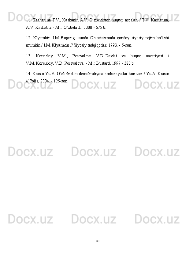 11. Kashanina	 T.V.,	 Kashanin	 A.V.   O’zbekiston	 huquqi	 asoslari	 / T.V.   Kashatina,
A.V.   Kashatin.   -	
 M	 .: O’zbekich,	 2000	 - 675	 b.
12.	
 Klyamkin	 I.M.   Bugungi	 kunda	 O’zbekistonda	 qanday	 siyosiy	 rejim	 bo'lishi
mumkin	
 / I.M.   Klyamkin	 // Siyosiy	 tadqiqotlar,	 1993.	 - 5-son.
13.	
 Korelskiy	 V.M.,	 Perevalova	 V.D.   Davlat	 va	 huquq	 nazariyasi	 /
V.M.   Korelskiy,	
 V.D.   Perevalova.   -	 M	 .: Bustard,	 1999	 - 380	 b.
14.	
 Krasin	 Yu.A.   O’zbekiston	 demokratiyasi:	 imkoniyatlar	 koridori	 / Yu.A.   Krasin
//	
 Polis,	 2004.	 - 125-son.
40