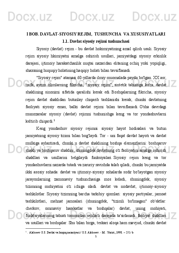 I BOB. DAVLAT-SIYOSIY REJIM,  TUSHUNCHA  VA XUSUSIYATLARI
1.1.   Davlat siyosiy rejimi tushunchasi
  Siyosiy (davlat)	 rejim	 - bu	 davlat	 hokimiyatining	 amal	 qilish	 usuli.   Siyosiy
rejim	
 siyosiy	 hkimiyatni	 amalga	 oshirish	 usullari,	 jamiyatdagi	 siyosiy	 erkinlik
darajasi,	
 ijtimoiy	 harakatchanlik	 nuqtai	 nazaridan	 elitaning	 ochiq	 yoki	 yopiqligi,
shaxsning	
 huquqiy	 holatining	 haqiqiy	 holati	 bilan	 tavsiflanadi.
  "Siyosiy	
 rejim"	 atamasi	 60-yillarda	 ilmiy	 muomalada	 paydo	 bo'lgan.   XX	 asr,
toifa,	
 ayrim	 olimlarning	 fikricha,	 “siyosiy	 rejim”;   sintetik	 tabiatiga	 ko'ra,	 davlat
shaklining	
 sinonimi	 sifatida	 qaralishi	 kerak	 edi.   Boshqalarning	 fikricha,	 siyosiy
rejim	
 davlat	 shaklidan	 butunlay	 chiqarib	 tashlanishi	 kerak,	 chunki	 davlatning
faoliyati	
 siyosiy	 emas,	 balki	 davlat	 rejimi	 bilan	 tavsiflanadi.   O'sha	 davrdagi
munozaralar	
 siyosiy	 (davlat)	 rejimni	 tushunishga	 keng	 va	 tor	 yondashuvlarni
keltirib	
 chiqardi. 1
  Keng	
 yondashuv	 siyosiy	 rejimni	 siyosiy	 hayot	 hodisalari	 va	 butun
jamiyatning	
 siyosiy	 tizimi	 bilan	 bog'laydi.   Tor	 - uni	 faqat	 davlat	 hayoti	 va	 davlat
mulkiga	
 aylantiradi,	 chunki	 u davlat	 shaklining	 boshqa	 elementlarini:	 boshqaruv
shakli	
 va	 boshqaruv	 shaklini,	 shuningdek	 davlatning	 o'z	 faoliyatini	 amalga	 oshirish
shakllari	
 va	 usullarini	 belgilaydi	 funksiyalari.   Siyosiy	 rejim	 keng	 va	 tor
yondashuvlarni	
 nazarda	 tutadi	 va	 zaruriy	 ravishda	 talab	 qiladi,	 chunki	 bu	 jamiyatda
ikki	
 asosiy	 sohada:	 davlat	 va	 ijtimoiy-siyosiy	 sohalarda	 sodir	 bo'layotgan	 siyosiy
jarayonlarning	
 zamonaviy	 tushunchasiga	 mos	 keladi,	 shuningdek,	 siyosiy
tizimning	
 mohiyatini	 o'z	 ichiga	 oladi.	 davlat	 va	 nodavlat,	 ijtimoiy-siyosiy
tashkilotlar.   Siyosiy	
 tizimning	 barcha	 tarkibiy	 qismlari:	 siyosiy	 partiyalar,	 jamoat
tashkilotlari,	
 mehnat	 jamoalari	 (shuningdek,	 "tizimli	 bo'lmagan"	 ob'ektlar:
cherkov,	
 ommaviy	 harakatlar	 va	 boshqalar)	 davlat,	 uning	 mohiyati,
funktsiyalarining	
 tabiati	 tomonidan	 sezilarli	 darajada	 ta'sirlanadi,	 faoliyat	 shakllari
va	
 usullari	 va	 boshqalar.   Shu	 bilan	 birga,	 teskari	 aloqa	 ham	 mavjud,	 chunki	 davlat
1
  .	
  Alekseev	 S.S.   Davlat	 va huquq	 nazariyasi	 / S.S.   Alekseev.   -	 M.:	 Yurist,	 1998.	 – 251-	 b
5 