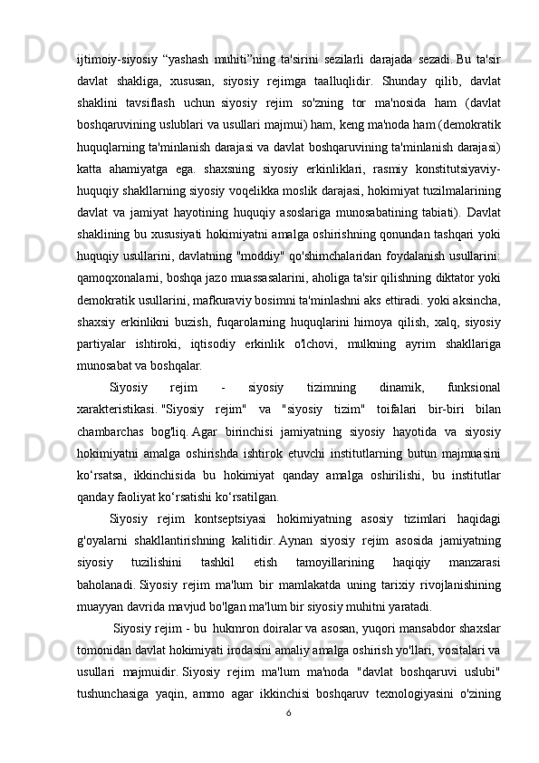 ijtimoiy-siyosiy “yashash	 muhiti”ning	 ta'sirini	 sezilarli	 darajada	 sezadi.   Bu	 ta'sir
davlat	
 shakliga,	 xususan,	 siyosiy	 rejimga	 taalluqlidir.	 Shunday	 qilib,	 davlat
shaklini	
 tavsiflash	 uchun     siyosiy	 rejim	 so'zning	 tor	 ma'nosida	 ham	 (davlat
boshqaruvining	
 uslublari	 va	 usullari	 majmui)	 ham,	 keng	 ma'noda	 ham	 (demokratik
huquqlarning	
 ta'minlanish	 darajasi	 va	 davlat	 boshqaruvining	 ta'minlanish	 darajasi)
katta	
 ahamiyatga	 ega.	 shaxsning	 siyosiy	 erkinliklari,	 rasmiy	 konstitutsiyaviy -
huquqiy	
 shakllarning	 siyosiy	 voqelikka	 moslik	 darajasi,	 hokimiyat	 tuzilmalarining
davlat	
 va	 jamiyat	 hayotining	 huquqiy	 asoslariga	 munosabatining	 tabiati).   Davlat
shaklining	
 bu	 xususiyati	 hokimiyatni	 amalga	 oshirishning	 qonundan	 tashqari	 yoki
huquqiy	
 usullarini,	 davlatning	 "moddiy"	 qo'shimchalaridan	 foydalanish	 usullarini:
qamoqxonalarni,	
 boshqa	 jazo	 muassasalarini,	 aholiga	 ta'sir	 qilishning	 diktator	 yoki
demokratik	
 usullarini,	 mafkuraviy	 bosimni	 ta'minlashni	 aks	 ettiradi.	 yoki	 aksincha,
shaxsiy	
 erkinlikni	 buzish,	 fuqarolarning	 huquqlarini	 himoya	 qilish,	 xalq,	 siyosiy
partiyalar	
 ishtiroki,	 iqtisodiy	 erkinlik	 o'lchovi,	 mulkning	 ayrim	 shakllariga
munosabat	
 va	 boshqalar.
  Siyosiy
 	rejim	 	-	 	siyosiy	 	tizimning	 	dinamik,	 	funksional
xarakteristikasi.   "Siyosiy	
 rejim"	 va	 "siyosiy	 tizim"	 toifalari	 bir-biri	 bilan
chambarchas	
 bog'liq.   Agar	 birinchisi	 jamiyatning	 siyosiy	 hayotida	 va	 siyosiy
hokimiyatni	
 amalga	 oshirishda	 ishtirok	 etuvchi	 institutlarning	 butun	 majmuasini
ko‘rsatsa,	
 ikkinchisida	 bu	 hokimiyat	 qanday	 amalga	 oshirilishi,	 bu	 institutlar
qanday	
 faoliyat	 ko‘rsatishi	 ko‘rsatilgan.
  Siyosiy	
 rejim	 kontseptsiyasi	 hokimiyatning	 asosiy	 tizimlari	 haqidagi
g'oyalarni	
 shakllantirishning	 kalitidir.   Aynan	 siyosiy	 rejim	 asosida	 jamiyatning
siyosiy	
 	tuzilishini	 	tashkil	 	etish	 	tamoyillarining	 	haqiqiy	 	manzarasi
baholanadi.   Siyosiy	
 rejim	 ma'lum	 bir	 mamlakatda	 uning	 tarixiy	 rivojlanishining
muayyan	
 davrida	 mavjud	 bo'lgan	 ma'lum	 bir	 siyosiy	 muhitni	 yaratadi.
 	
        Siyosiy	 rejim	 - bu     hukmron	 doiralar   va	 asosan,	 yuqori	 mansabdor	 shaxslar
tomonidan	
 davlat	 hokimiyati	 irodasini	 amaliy	 amalga	 oshirish	 yo'llari,	 vositalari	 va
usullari	
 majmuidir.   Siyosiy	 rejim	 ma'lum	 ma'noda	 "davlat	 boshqaruvi	 uslubi"
tushunchasiga	
 yaqin,	 ammo	 agar	 ikkinchisi	 boshqaruv	 texnologiyasini	 o'zining
6 