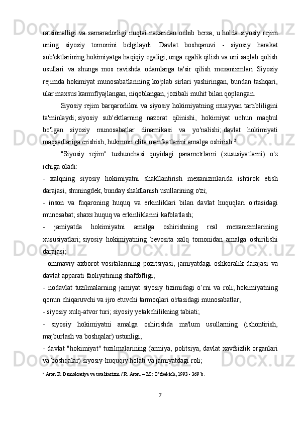 ratsionalligi va	 samaradorligi	 nuqtai	 nazaridan	 ochib	 bersa,	 u holda	 siyosiy	 rejim
uning	
 siyosiy	 tomonini	 belgilaydi.	 Davlat	 boshqaruvi	 - siyosiy	 harakat
sub'ektlarining	
 hokimiyatga	 haqiqiy	 egaligi,	 unga	 egalik	 qilish	 va	 uni	 saqlab	 qolish
usullari	
 va	 shunga	 mos	 ravishda	 odamlarga	 ta'sir	 qilish	 mexanizmlari.   Siyosiy
rejimda	
 hokimiyat	 munosabatlarining	 ko'plab	 sirlari	 yashiringan,	 bundan	 tashqari,
ular	
 maxsus	 kamuflyajlangan,	 niqoblangan,	 jozibali	 muhit	 bilan	 qoplangan.
  Siyosiy	
 rejim	 barqarorlikni	 va	 siyosiy	 hokimiyatning	 muayyan	 tartibliligini
ta'minlaydi;   siyosiy	
 sub'ektlarning	 nazorat	 qilinishi,	 hokimiyat	 uchun	 maqbul
bo'lgan	
 siyosiy	 munosabatlar	 dinamikasi	 va	 yo'nalishi;   davlat	 hokimiyati
maqsadlariga	
 erishish,	 hukmron	 elita	 manfaatlarini	 amalga	 oshirish. 2
  "Siyosiy	
 rejim"	 tushunchasi	 quyidagi	 parametrlarni	 (xususiyatlarni)	 o'z
ichiga	
 oladi:
-	
 xalqning	 siyosiy	 hokimiyatni	 shakllantirish	 mexanizmlarida	 ishtirok	 etish
darajasi,	
 shuningdek,	 bunday	 shakllanish	 usullarining	 o'zi;
-	
 inson	 va	 fuqaroning	 huquq	 va	 erkinliklari	 bilan	 davlat	 huquqlari	 o'rtasidagi
munosabat;   shaxs	
 huquq	 va	 erkinliklarini	 kafolatlash;
-	
 	jamiyatda	 	hokimiyatni	 	amalga	 	oshirishning	 	real	 	mexanizmlarining
xususiyatlari;   siyosiy	
 hokimiyatning	 bevosita	 xalq	 tomonidan	 amalga	 oshirilishi
darajasi;
-	
 ommaviy	 axborot	 vositalarining	 pozitsiyasi,	 jamiyatdagi	 oshkoralik	 darajasi	 va
davlat	
 apparati	 faoliyatining	 shaffofligi;
-	
 nodavlat	 tuzilmalarning	 jamiyat	 siyosiy	 tizimidagi	 o‘rni	 va	 roli;   hokimiyatning
qonun	
 chiqaruvchi	 va	 ijro	 etuvchi	 tarmoqlari	 o'rtasidagi	 munosabatlar;
-	
 siyosiy	 xulq-atvor	 turi;   siyosiy	 yetakchilikning	 tabiati;
-	
 siyosiy	 hokimiyatni	 amalga	 oshirishda	 ma'lum	 usullarning	 (ishontirish,
majburlash	
 va	 boshqalar)	 ustunligi;
-	
 davlat	 "hokimiyat"	 tuzilmalarining	 (armiya,	 politsiya,	 davlat	 xavfsizlik	 organlari
va	
 boshqalar)	 siyosiy-huquqiy	 holati	 va	 jamiyatdagi	 roli;
2
  Aron	
 R. Demokratiya	 va totalitarizm	 / R. Aron.   –	 M.:	 O’zbekich,	 1993	 - 369	 b.
7 