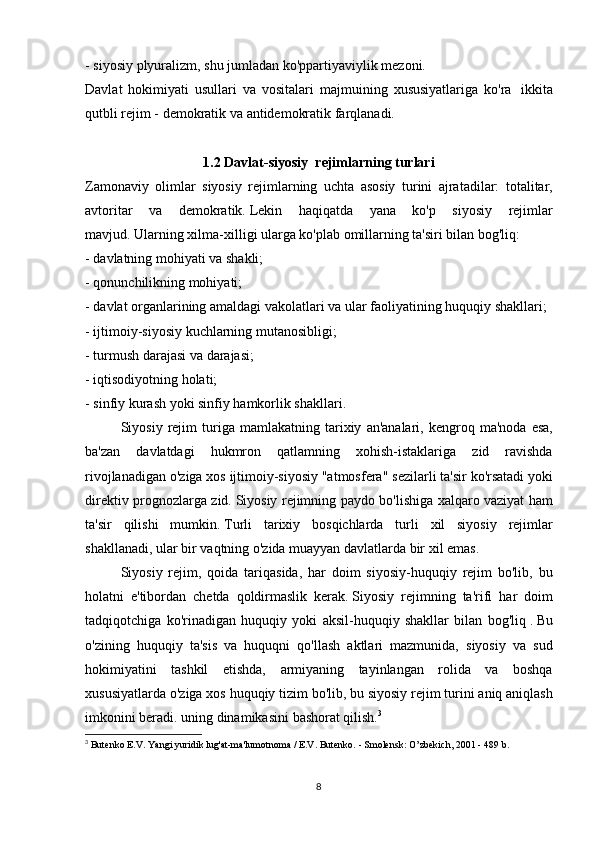 - siyosiy	 plyuralizm,	 shu	 jumladan	 ko'ppartiyaviylik	 mezoni.
Davlat	
 hokimiyati	 usullari	 va	 vositalari	 majmuining	 xususiyatlariga	 ko'ra    	ikkita
qutbli	
 rejim	 - demokratik	 va   antidemokratik   farqlanadi.
1.2 Davlat-siyosiy     rejimlarning turlari
Zamonaviy	
 olimlar	 siyosiy	 rejimlarning	 uchta	 asosiy	 turini	 ajratadilar:	 totalitar,
avtoritar	
 va	 demokratik.   Lekin	 haqiqatda	 yana	 ko'p	 siyosiy	 rejimlar
mavjud.   Ularning	
 xilma-xilligi	 ularga	 ko'plab	 omillarning	 ta'siri	 bilan	 bog'liq:
-	
 davlatning	 mohiyati	 va	 shakli;
-	
 qonunchilikning	 mohiyati;
-	
 davlat	 organlarining	 amaldagi	 vakolatlari	 va	 ular	 faoliyatining	 huquqiy	 shakllari;
-	
 ijtimoiy-siyosiy	 kuchlarning	 mutanosibligi;
-	
 turmush	 darajasi	 va	 darajasi;
-	
 iqtisodiyotning	 holati;
-	
 sinfiy	 kurash	 yoki	 sinfiy	 hamkorlik	 shakllari.
  Siyosiy	
 rejim	 turiga	 mamlakatning	 tarixiy	 an'analari,	 kengroq	 ma'noda	 esa,
ba'zan	
 davlatdagi	 hukmron	 qatlamning	 xohish-istaklariga	 zid	 ravishda
rivojlanadigan	
 o'ziga	 xos	 ijtimoiy-siyosiy	 "atmosfera"	 sezilarli	 ta'sir	 ko'rsatadi	 yoki
direktiv	
 prognozlarga	 zid.   Siyosiy	 rejimning	 paydo	 bo'lishiga	 xalqaro	 vaziyat	 ham
ta'sir	
 qilishi	 mumkin.   Turli	 tarixiy	 bosqichlarda	 turli	 xil	 siyosiy	 rejimlar
shakllanadi,	
 ular	 bir	 vaqtning	 o'zida	 muayyan	 davlatlarda	 bir	 xil	 emas.
  Siyosiy	
 rejim,	 qoida	 tariqasida,	 har	 doim	 siyosiy-huquqiy	 rejim	 bo'lib,	 bu
holatni	
 e'tibordan	 chetda	 qoldirmaslik	 kerak.   Siyosiy	 rejimning	 ta'rifi     har	 doim
tadqiqotchiga	
 ko'rinadigan	 huquqiy	 yoki	 aksil-huquqiy	 shakllar	 bilan	 bog'liq   .   Bu
o'zining	
 huquqiy	 ta'sis	 va	 huquqni	 qo'llash	 aktlari	 mazmunida,	 siyosiy	 va	 sud
hokimiyatini	
 tashkil	 etishda,	 armiyaning	 tayinlangan	 rolida	 va	 boshqa
xususiyatlarda	
 o'ziga	 xos	 huquqiy	 tizim	 bo'lib,	 bu	 siyosiy	 rejim	 turini	 aniq	 aniqlash
imkonini	
 beradi.	 uning	 dinamikasini	 bashorat	 qilish. 3
3
  Butenko	
 E.V.   Yangi	 yuridik	 lug'at-ma'lumotnoma	 / E.V.   Butenko.   -	 Smolensk:	 O’zbekich,	 2001	 - 489	 b.
8 