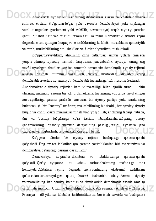   Demokratik siyosiy	 rejim	 aholining	 davlat	 masalalarini	 hal	 etishda	 bevosita
ishtirok	
 etishini	 (to'g'ridan-to'g'ri	 yoki	 bevosita	 demokratiya)	 yoki	 saylangan
vakillik	
 organlari	 (parlament	 yoki	 vakillik,	 demokratiya)	 orqali	 siyosiy	 qarorlar
qabul	
 qilishda	 ishtirok	 etishini	 ta'minlashi	 mumkin.   Demokratik	 siyosiy	 rejim
deganda	
 e’lon	 qilingan	 huquq	 va	 erkinliklarning	 kafolati,	 mustahkam	 qonuniylik
va	
 tartib,	 mulkchilikning	 turli	 shakllari	 va	 fikrlar	 plyuralizmi	 tushuniladi.  
  Ko‘ppartiyaviyliksiz,	
 aholining	 keng	 qatlamlari	 uchun	 yetarli	 darajada
yuqori	
 ijtimoiy-iqtisodiy	 turmush	 darajasisiz,	 jinoyatchilik,	 ayniqsa,	 uning	 eng
xavfli	
 uyushgan	 shakllari	 ustidan	 samarali	 nazoratsiz	 demokratik	 siyosiy	 rejimni
amalga	
 oshirish	 mumkin	 emas.   Turli	 tarixiy	 davrlardagi	 davlatchilikning
demokratik	
 rivojlanishi	 amaliyoti	 demokratik	 tuzumlarga	 turli	 misollar	 keltiradi.
Antidemokratik	
 siyosiy	 rejimlar	 ham	 xilma-xilligi	 bilan	 ajralib	 turadi     ,	 lekin
ularning	
 mazmuni	 asosan	 bir	 xil,	 u demokratik	 tuzumning	 yuqorida	 qayd	 etilgan
xususiyatlariga	
 qarama-qarshidir,	 xususan:	 bir	 siyosiy	 partiya	 yoki	 harakatning
hukmronligi;   bir,	
 “rasmiy”	 mafkura;   mulkchilikning	 bir	 shakli;   har	 qanday	 siyosiy
huquq	
 va	 erkinliklarni	 minimallashtirish	 yoki	 yo'q	 qilish;   aholining	 tabaqa,	 tabaqa,
din	
 va	 boshqa	 belgilariga	 ko'ra	 keskin	 tabaqalanishi;   xalqning	 asosiy
qatlamlarining	
 iqtisodiy	 turmush	 darajasining	 pastligi;   tashqi	 siyosatda	 jazo
choralari	
 va	 majburlash,	 tajovuzkorlikka	 urg'u	 berish
  Ko'pgina	
 	olimlar	 	bir	 	siyosiy	 	rejimni	 	boshqasiga	 	qarama-qarshi
qo'yishadi.   Eng	
 tez-tez	 ishlatiladigan	 qarama-qarshiliklardan	 biri	 avtoritarizm	 va
demokratiya	
 o'rtasidagi	 qarama-qarshilikdir.  
  Demokratiya	
 	ko'pincha     diktatura	 	va	 	totalitarizmga	 	qarama-qarshi
qo'yiladi.   Qat'iy	
 	aytganda,	 	bu	 	ushbu	 	tushunchalarning	 	ma'nosiga	 	mos
kelmaydi.   Diktatura	
 rejimi	 deganda	 zo'ravonlikning	 ekstremal	 shakllarini
qo'llashdan   tortinmaydigan	
 qattiq	 kuchni	 tushunish	 tabiiy.   Ammo	 siyosiy
zo'ravonlikning	
 har	 qanday	 ko'rinishida	 foydalanish	 demokratik	 asosda	 amalga
oshirilishi	
 mumkin.   Umum	 e’tirof	 etilgan	 demokratik	 rejimlar	 (Angliya	 – Olsterda,
Fransiya	
 – 60-yillarda	 talabalar	 tartibsizliklarini	 bostirish	 davrida	 va	 boshqalar)
9 