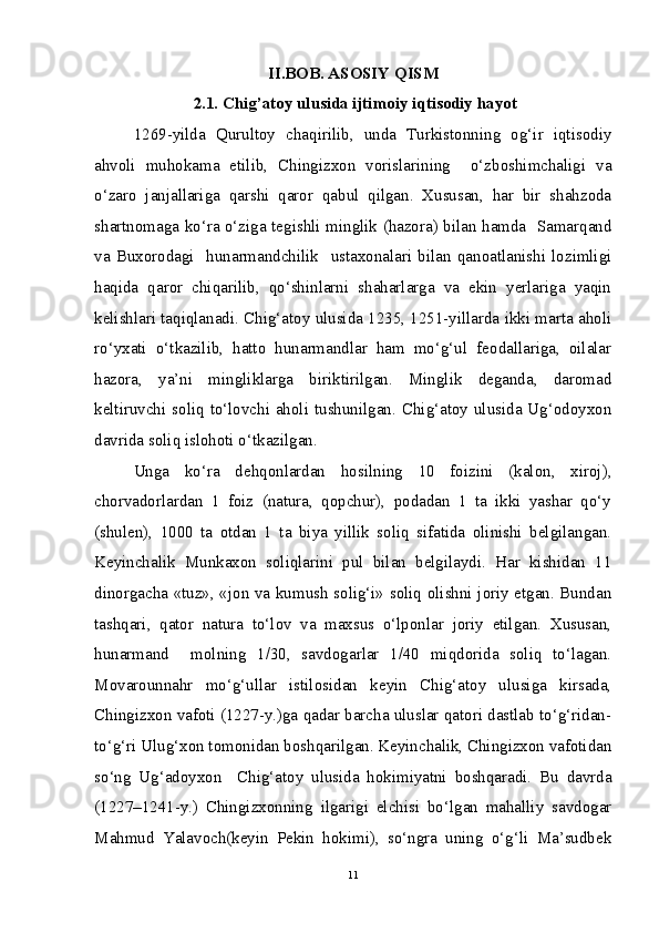 II.BOB. ASOSIY QISM
 2.1. Chig’atoy ulusida ijtimoiy iqtisodiy hayot
1269-yilda   Qurultoy   chaqirilib,   unda   Turkistonning   og‘ir   iqtisodiy
ahvoli   muhokama   etilib,   Chingizxon   vorislarining     o‘zboshimchaligi   va
o‘zaro   janjallariga   qarshi   qaror   qabul   qilgan.   Xususan,   har   bir   shahzoda
shartnomaga ko‘ra o‘ziga tegishli minglik (hazora) bilan hamda   Samarqand
va   Buxorodagi     hunarmandchilik     ustaxonalari   bilan   qanoatlanishi   lozimligi
haqida   qaror   chiqarilib,   qo‘shinlarni   shaharlarga   va   ekin   yerlariga   yaqin
kelishlari taqiqlanadi. Chig‘atoy ulusida 1235, 1251-yillarda ikki marta aholi
ro‘yxati   o‘tkazilib,   hatto   hunarmandlar   ham   mo‘g‘ul   feodallariga,   oilalar
hazora,   ya’ni   mingliklarga   biriktirilgan.   Minglik   deganda,   daromad
keltiruvchi soliq to‘lovchi aholi tushunilgan. Chig‘atoy ulusida Ug‘odoyxon
davrida soliq islohoti o‘tkazilgan. 
Unga   ko‘ra   dehqonlardan   hosilning   10   foizini   (kalon,   xiroj),
chorvadorlardan   1   foiz   (natura,   qopchur),   podadan   1   ta   ikki   yashar   qo‘y
(shulen),   1000   ta   otdan   1   ta   biya   yillik   soliq   sifatida   olinishi   belgilangan.
Keyinchalik   Munkaxon   soliqlarini   pul   bilan   belgilaydi.   Har   kishidan   11
dinorgacha «tuz», «jon va kumush solig‘i» soliq olishni joriy etgan. Bundan
tashqari,   qator   natura   to‘lov   va   maxsus   o‘lponlar   joriy   etilgan.   Xususan,
hunarmand     molning   1/30,   savdogarlar   1/40   miqdorida   soliq   to‘lagan.
Movarounnahr   mo‘g‘ullar   istilosidan   keyin   Chig‘atoy   ulusiga   kirsada,
Chingizxon vafoti (1227-y.)ga qadar barcha uluslar qatori dastlab to‘g‘ridan-
to‘g‘ri Ulug‘xon tomonidan boshqarilgan. Keyinchalik, Chingizxon vafotidan
so‘ng   Ug‘adoyxon     Chig‘atoy   ulusida   hokimiyatni   boshqaradi.   Bu   davrda
(1227–1241-y.)   Chingizxonning   ilgarigi   elchisi   bo‘lgan   mahalliy   savdogar
Mahmud   Yalavoch(keyin   Pekin   hokimi),   so‘ngra   uning   o‘g‘li   Ma’sudbek
11 