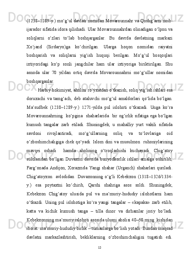 (1238–1289-y.) mo‘g‘ul davlati nomidan Movarounnahr va Qoshg‘arni noib-
ijarador sifatida idora qilishadi. Ular Movarounnahrdan olinadigan o‘lpon va
soliqlarni   o‘zlari   to‘lab   boshqarganlar.   Bu   davrda   davlatning   markazi
Xo‘jand   (Sirdaryo)ga   ko‘chirilgan.   Ularga   hoqon   nomidan   raiyatni
boshqarish   va   soliqlarni   yig‘ish   huquqi   berilgan.   Mo‘g‘ul   bosqoqlari
ixtiyoridagi   ko‘p   sonli   jangchilar   ham   ular   ixtiyoriga   biriktirilgan.   Shu
asnoda   ular   70   yildan   ortiq   davrda   Movarounnahrni   mo‘g‘ullar   nomidan
boshqarganlar. 
Harbiy hokimiyat, aholini ro‘yxatdan o‘tkazish, soliq yig‘ish ishlari esa
doruxachi   va   tamg‘ach,   deb   ataluvchi   mo‘g‘ul   amaldorlari   qo‘lida   bo‘lgan.
Ma’sudbek   (1238–1289-y.)   1271-yilda   pul   islohoti   o‘tkazadi.   Unga   ko‘ra
Movarounnahrning   ko‘pgina   shaharlarida   bir  og‘irlik sifatiga ega  bo‘lgan
kumush   tangalar   zarb   etiladi.   Shuningdek,   u   mahalliy   yurt   vakili   sifatida
savdoni   rivojlantiradi,   mo‘g‘ullarning   soliq   va   to‘lovlariga   oid
o‘zboshimchaligiga   chek   qo‘yadi.   Islom   dini   va   musulmon     ruhoniylarining
mavqei   oshadi     hamda   aholining   o‘troqlashishi   kuchayadi.   Chig‘atoy
sulolasidan   bo‘lgan   Duvaxon   davrida   bunyodkorlik   ishlari   amalga   oshirilib,
Farg‘onada  Andijon,  Xorazmda  Yangi  shahar  (Urganch)  shaharlari  quriladi.
Chig‘atoyxon     avlodidan     Duvaxonning   o‘g‘li   Kebekxon   (1318–1326/1334-
y.)   esa   poytaxtni   ko‘chirib,   Qarshi   shahriga   asos   soldi.   Shuningdek,
Kebekxon   Chig‘atoy   ulusida   pul   va   ma’muriy-hududiy   islohotlarni   ham
o‘tkazdi.   Uning   pul   islohotiga   ko‘ra   yangi   tangalar   –   «kapaka»   zarb   etilib,
katta   va   kichik   kumush   tanga   –   tilla   dinor   va   dirhamlar   joriy   bo‘ladi.
Kebekxonning ma’muriy islohoti asosida ulusni aholisi 40–50 ming  kishidan
iborat  ma’muriy-hududiy birlik – tumanlarga bo‘lish yotadi. Bundan maqsad
davlatni   markazlashtirish,   bekliklarning   o‘zboshimchaligini   tugatish   edi.
12 