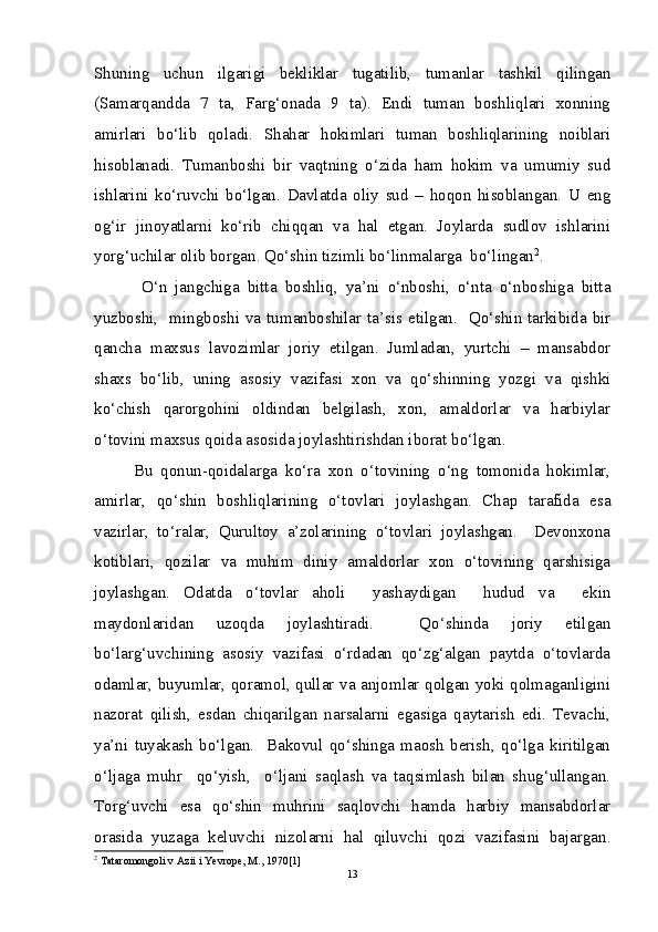 Shuning   uchun   ilgarigi   bekliklar   tugatilib,   tumanlar   tashkil   qilingan
(Samarqandda   7   ta,   Farg‘onada   9   ta).   Endi   tuman   boshliqlari   xonning
amirlari   bo‘lib   qoladi.   Shahar   hokimlari   tuman   boshliqlarining   noiblari
hisoblanadi.   Tumanboshi   bir   vaqtning   o‘zida   ham   hokim   va   umumiy   sud
ishlarini   ko‘ruvchi   bo‘lgan.   Davlatda   oliy   sud   –   hoqon   hisoblangan.   U   eng
og‘ir   jinoyatlarni   ko‘rib   chiqqan   va   hal   etgan.   Joylarda   sudlov   ishlarini
yorg‘uchilar olib borgan. Qo‘shin tizimli bo‘linmalarga  bo‘lingan 2
.
  O‘n   jangchiga   bitta   boshliq,   ya’ni   o‘nboshi,   o‘nta   o‘nboshiga   bitta
yuzboshi,   mingboshi va tumanboshilar ta’sis etilgan.   Qo‘shin tarkibida bir
qancha   maxsus   lavozimlar   joriy   etilgan.   Jumladan,   yurtchi   –   mansabdor
shaxs   bo‘lib,   uning   asosiy   vazifasi   xon   va   qo‘shinning   yozgi   va   qishki
ko‘chish   qarorgohini   oldindan   belgilash,   xon,   amaldorlar   va   harbiylar
o‘tovini maxsus qoida asosida joylashtirishdan iborat bo‘lgan. 
Bu   qonun-qoidalarga   ko‘ra   xon   o‘tovining   o‘ng   tomonida   hokimlar,
amirlar,   qo‘shin   boshliqlarining   o‘tovlari   joylashgan.   Chap   tarafida   esa
vazirlar,   to‘ralar,   Qurultoy   a’zolarining   o‘tovlari   joylashgan.     Devonxona
kotiblari,   qozilar   va   muhim   diniy   amaldorlar   xon   o‘tovining   qarshisiga
joylashgan.   Odatda   o‘tovlar   aholi     yashaydigan     hudud   va     ekin
maydonlaridan   uzoqda   joylashtiradi.     Qo‘shinda   joriy   etilgan
bo‘larg‘uvchining   asosiy   vazifasi   o‘rdadan   qo‘zg‘algan   paytda   o‘tovlarda
odamlar, buyumlar, qoramol, qullar va anjomlar qolgan yoki qolmaganligini
nazorat   qilish,   esdan   chiqarilgan   narsalarni   egasiga   qaytarish   edi.   Tevachi,
ya’ni   tuyakash   bo‘lgan.     Bakovul   qo‘shinga   maosh   berish,   qo‘lga   kiritilgan
o‘ljaga   muhr     qo‘yish,     o‘ljani   saqlash   va   taqsimlash   bilan   shug‘ullangan.
Torg‘uvchi   esa   qo‘shin   muhrini   saqlovchi   hamda   harbiy   mansabdorlar
orasida   yuzaga   keluvchi   nizolarni   hal   qiluvchi   qozi   vazifasini   bajargan.
2
 Tataromongoli v Azii i Yevrope, M., 1970[1]
13 