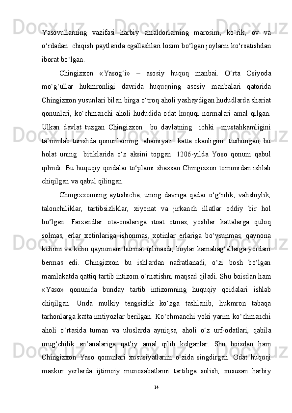 Yasovullarning   vazifasi   harbiy   amaldorlarning   marosim,   ko‘rik,   ov   va
o‘rdadan  chiqish paytlarida egallashlari lozim bo‘lgan joylarni ko‘rsatishdan
iborat bo‘lgan. 
Chingizxon   «Yasog‘i»   –   asosiy   huquq   manbai.   O‘rta   Osiyoda
mo‘g‘ullar   hukmronligi   davrida   huquqning   asosiy   manbalari   qatorida
Chingizxon yusunlari bilan birga o‘troq aholi yashaydigan hududlarda shariat
qonunlari,   ko‘chmanchi   aholi   hududida   odat   huquqi   normalari   amal   qilgan.
Ulkan   davlat   tuzgan   Chingizxon     bu   davlatning     ichki     mustahkamligini
ta’minlab  turishda  qonunlarning    ahamiyati    katta  ekanligini    tushungan,  bu
holat   uning     bitiklarida   o‘z   aksini   topgan.   1206-yilda   Yoso   qonuni   qabul
qilindi. Bu huquqiy qoidalar to‘plami shaxsan Chingizxon tomonidan ishlab
chiqilgan va qabul qilingan. 
Chingizxonning   aytishicha,   uning   davriga   qadar   o‘g‘rilik,   vahshiylik,
talonchiliklar,   tartibsizliklar,   xiyonat   va   jirkanch   illatlar   oddiy   bir   hol
bo‘lgan.   Farzandlar   ota-onalariga   itoat   etmas,   yoshlar   kattalarga   quloq
solmas,   erlar   xotinlariga   ishonmas,   xotinlar   erlariga   bo‘ysunmas,   qaynona
kelinni va kelin qaynonani hurmat qilmasdi, boylar kamabag‘allarga yordam
bermas   edi.   Chingizxon   bu   ishlardan   nafratlanadi,   o‘zi   bosh   bo‘lgan
mamlakatda qattiq tartib intizom o‘rnatishni maqsad qiladi. Shu boisdan ham
«Yaso»   qonunida   bunday   tartib   intizomning   huquqiy   qoidalari   ishlab
chiqilgan.   Unda   mulkiy   tengsizlik   ko‘zga   tashlanib,   hukmron   tabaqa
tarhonlarga katta imtiyozlar berilgan. Ko‘chmanchi yoki yarim ko‘chmanchi
aholi   o‘rtasida   tuman   va   uluslarda   ayniqsa,   aholi   o‘z   urf-odatlari,   qabila
urug‘chilik   an’analariga   qat’iy   amal   qilib   kelganlar.   Shu   boisdan   ham
Chingizxon   Yaso   qonunlari   xususiyatlarini   o‘zida   singdirgan.   Odat   huquqi
mazkur   yerlarda   ijtimoiy   munosabatlarni   tartibga   solish,   xususan   harbiy
14 