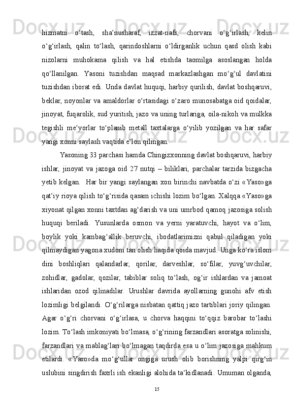 hizmatni   o‘tash,   sha’nusharaf,   izzat-nafs,   chorvani   o‘g‘irlash,   kelin
o‘g‘irlash,   qalin   to‘lash,   qarindoshlarni   o‘ldirganlik   uchun   qasd   olish   kabi
nizolarni   muhokama   qilish   va   hal   etishda   taomilga   asoslangan   holda
qo‘llanilgan.   Yasoni   tuzishdan   maqsad   markazlashgan   mo‘g‘ul   davlatini
tuzishdan iborat edi. Unda davlat huquqi, harbiy qurilish, davlat boshqaruvi,
beklar, noyonlar va amaldorlar o‘rtasidagi o‘zaro munosabatga oid qoidalar,
jinoyat, fuqarolik, sud yuritish, jazo va uning turlariga, oila-nikoh va mulkka
tegishli   me’yorlar   to‘planib   metall   taxtalarga   o‘yilib   yozilgan   va   har   safar
yangi xonni saylash vaqtida e’lon qilingan. 
Yasoning 33 parchasi hamda Chingizxonning davlat boshqaruvi, harbiy
ishlar,   jinoyat   va   jazoga   oid   27   nutqi   –   biliklari,   parchalar   tarzida   bizgacha
yetib kelgan.   Har bir yangi saylangan xon birinchi navbatda o‘zi «Yaso»ga
qat’iy rioya qilish to‘g‘risida qasam ichishi lozim bo‘lgan. Xalqqa «Yaso»ga
xiyonat qilgan xonni taxtdan ag‘darish va uni umrbod qamoq jazosiga solish
huquqi   beriladi.   Yusunlarda   osmon   va   yerni   yaratuvchi,   hayot   va   o‘lim,
boylik   yoki   kambag‘allik   beruvchi,   ibodatlarimizni   qabul   qiladigan   yoki
qilmaydigan yagona xudoni tan olish haqida qoida mavjud. Unga ko‘ra islom
dini   boshliqlari   qalandarlar,   qorilar,   darveshlar,   so‘filar,   yuvg‘uvchilar,
zohidlar,   gadolar,   qozilar,   tabiblar   soliq   to‘lash,   og‘ir   ishlardan   va   jamoat
ishlaridan   ozod   qilinadilar.   Urushlar   davrida   ayollarning   gunohi   afv   etish
lozimligi belgilandi. O‘g‘rilarga nisbatan qattiq jazo tartiblari joriy qilingan.
Agar   o‘g‘ri   chorvani   o‘g‘irlasa,   u   chorva   haqqini   to‘qqiz   barobar   to‘lashi
lozim. To‘lash imkoniyati bo‘lmasa, o‘g‘rining farzandlari asoratga solinishi,
farzandlari va mablag‘lari bo‘lmagan taqdirda esa u o‘lim jazosiga mahkum
etilardi.   «Yaso»da   mo‘g‘ullar   ongiga   urush   olib   borishning   yalpi   qirg‘in
uslubini singdirish faxrli ish ekanligi alohida ta’kidlanadi. Umuman olganda,
15 