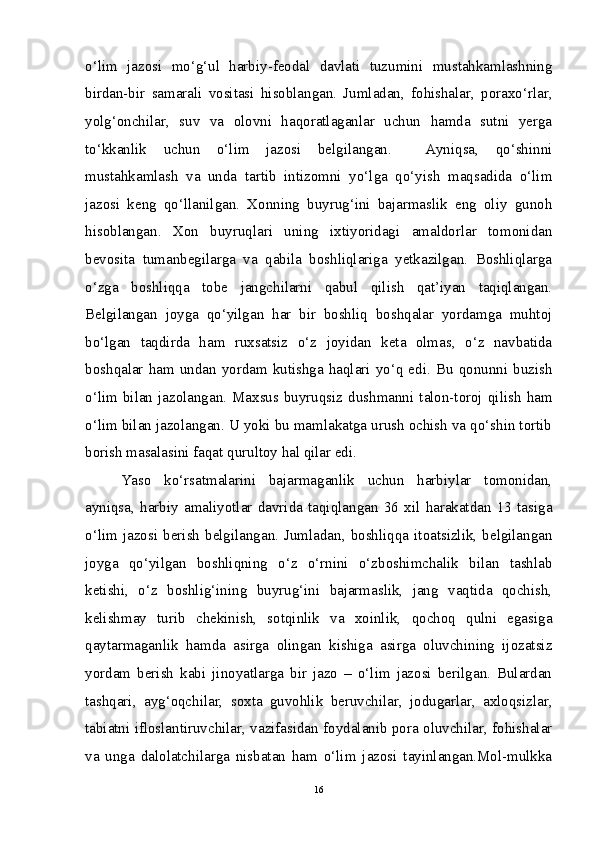 o‘lim   jazosi   mo‘g‘ul   harbiy-feodal   davlati   tuzumini   mustahkamlashning
birdan-bir   samarali   vositasi   hisoblangan.   Jumladan,   fohishalar,   poraxo‘rlar,
yolg‘onchilar,   suv   va   olovni   haqoratlaganlar   uchun   hamda   sutni   yerga
to‘kkanlik   uchun   o‘lim   jazosi   belgilangan.     Ayniqsa,   qo‘shinni
mustahkamlash   va   unda   tartib   intizomni   yo‘lga   qo‘yish   maqsadida   o‘lim
jazosi   keng   qo‘llanilgan.   Xonning   buyrug‘ini   bajarmaslik   eng   oliy   gunoh
hisoblangan.   Xon   buyruqlari   uning   ixtiyoridagi   amaldorlar   tomonidan
bevosita   tumanbegilarga   va   qabila   boshliqlariga   yetkazilgan.   Boshliqlarga
o‘zga   boshliqqa   tobe   jangchilarni   qabul   qilish   qat’iyan   taqiqlangan.
Belgilangan   joyga   qo‘yilgan   har   bir   boshliq   boshqalar   yordamga   muhtoj
bo‘lgan   taqdirda   ham   ruxsatsiz   o‘z   joyidan   keta   olmas,   o‘z   navbatida
boshqalar  ham  undan  yordam  kutishga  haqlari  yo‘q  edi.  Bu  qonunni  buzish
o‘lim  bilan  jazolangan.  Maxsus buyruqsiz  dushmanni  talon-toroj  qilish   ham
o‘lim bilan jazolangan. U yoki bu mamlakatga urush ochish va qo‘shin tortib
borish masalasini faqat qurultoy hal qilar edi. 
Yaso   ko‘rsatmalarini   bajarmaganlik   uchun   harbiylar   tomonidan,
ayniqsa,   harbiy   amaliyotlar   davrida   taqiqlangan   36   xil   harakatdan   13   tasiga
o‘lim  jazosi   berish   belgilangan.  Jumladan,  boshliqqa   itoatsizlik,  belgilangan
joyga   qo‘yilgan   boshliqning   o‘z   o‘rnini   o‘zboshimchalik   bilan   tashlab
ketishi,   o‘z   boshlig‘ining   buyrug‘ini   bajarmaslik,   jang   vaqtida   qochish,
kelishmay   turib   chekinish,   sotqinlik   va   xoinlik,   qochoq   qulni   egasiga
qaytarmaganlik   hamda   asirga   olingan   kishiga   asirga   oluvchining   ijozatsiz
yordam   berish   kabi   jinoyatlarga   bir   jazo   –   o‘lim   jazosi   berilgan.   Bulardan
tashqari,   ayg‘oqchilar,   soxta   guvohlik   beruvchilar,   jodugarlar,   axloqsizlar,
tabiatni ifloslantiruvchilar, vazifasidan foydalanib pora oluvchilar, fohishalar
va   unga   dalolatchilarga   nisbatan   ham   o‘lim   jazosi   tayinlangan.Mol-mulkka
16 